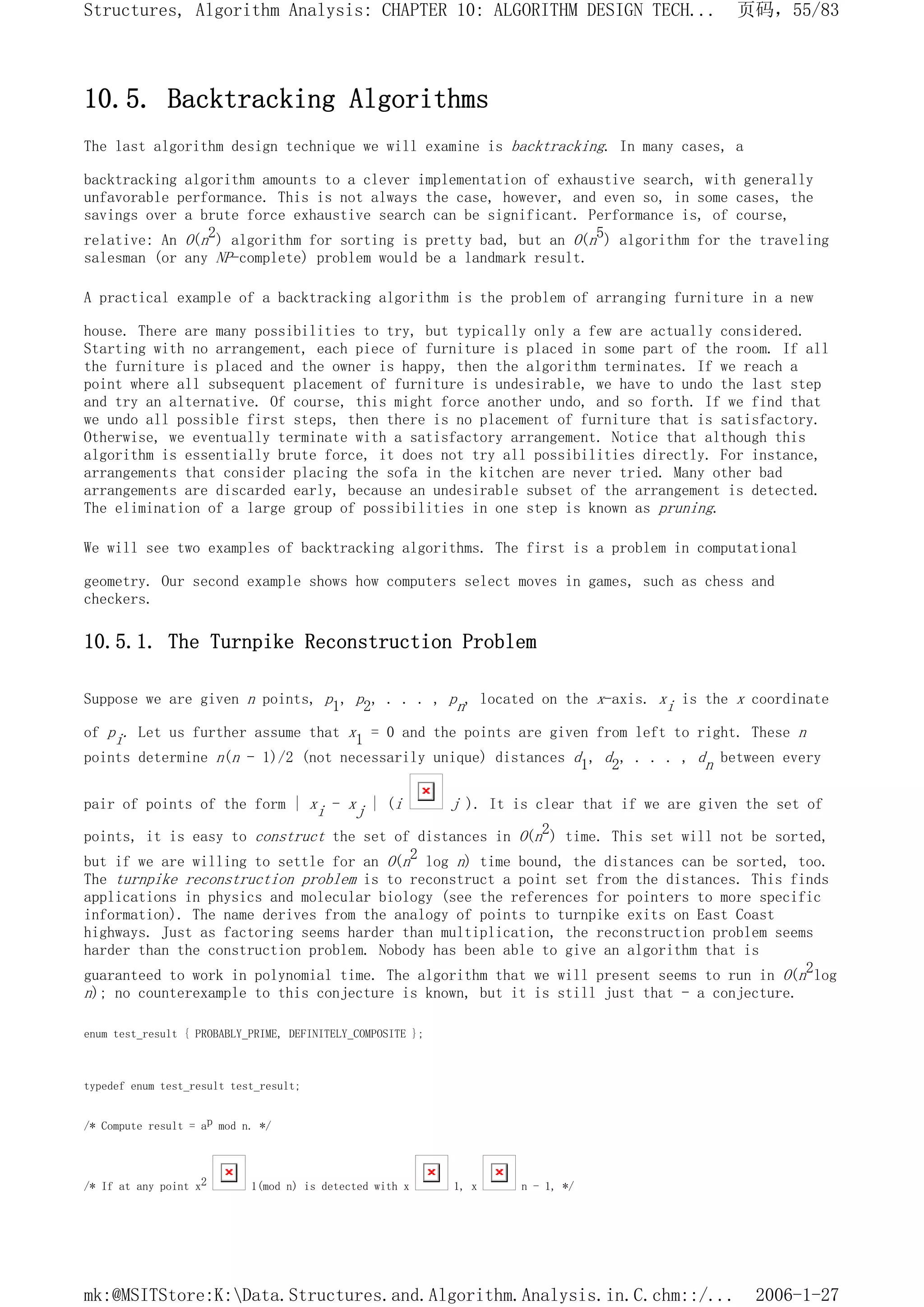 10.5. Backtracking Algorithms
The last algorithm design technique we will examine is backtracking. In many cases, a
backtracking algorithm amounts to a clever implementation of exhaustive search, with generally
unfavorable performance. This is not always the case, however, and even so, in some cases, the
savings over a brute force exhaustive search can be significant. Performance is, of course,
relative: An O(n2) algorithm for sorting is pretty bad, but an O(n5) algorithm for the traveling
salesman (or any NP-complete) problem would be a landmark result.
A practical example of a backtracking algorithm is the problem of arranging furniture in a new
house. There are many possibilities to try, but typically only a few are actually considered.
Starting with no arrangement, each piece of furniture is placed in some part of the room. If all
the furniture is placed and the owner is happy, then the algorithm terminates. If we reach a
point where all subsequent placement of furniture is undesirable, we have to undo the last step
and try an alternative. Of course, this might force another undo, and so forth. If we find that
we undo all possible first steps, then there is no placement of furniture that is satisfactory.
Otherwise, we eventually terminate with a satisfactory arrangement. Notice that although this
algorithm is essentially brute force, it does not try all possibilities directly. For instance,
arrangements that consider placing the sofa in the kitchen are never tried. Many other bad
arrangements are discarded early, because an undesirable subset of the arrangement is detected.
The elimination of a large group of possibilities in one step is known as pruning.
We will see two examples of backtracking algorithms. The first is a problem in computational
geometry. Our second example shows how computers select moves in games, such as chess and
checkers.
10.5.1. The Turnpike Reconstruction Problem
Suppose we are given n points, p1, p2, . . . , pn, located on the x-axis. xi is the x coordinate
of pi. Let us further assume that x1 = 0 and the points are given from left to right. These n
points determine n(n - 1)/2 (not necessarily unique) distances d1, d2, . . . , dn between every
pair of points of the form | xi - xj | (i j ). It is clear that if we are given the set of
points, it is easy to construct the set of distances in O(n2) time. This set will not be sorted,
but if we are willing to settle for an O(n2 log n) time bound, the distances can be sorted, too.
The turnpike reconstruction problem is to reconstruct a point set from the distances. This finds
applications in physics and molecular biology (see the references for pointers to more specific
information). The name derives from the analogy of points to turnpike exits on East Coast
highways. Just as factoring seems harder than multiplication, the reconstruction problem seems
harder than the construction problem. Nobody has been able to give an algorithm that is
guaranteed to work in polynomial time. The algorithm that we will present seems to run in O(n2log
n); no counterexample to this conjecture is known, but it is still just that - a conjecture.
enum test_result { PROBABLY_PRIME, DEFINITELY_COMPOSITE };
typedef enum test_result test_result;
/* Compute result = ap mod n. */
/* If at any point x2 1(mod n) is detected with x 1, x n - 1, */
页码，55/83
Structures, Algorithm Analysis: CHAPTER 10: ALGORITHM DESIGN TECH...
2006-1-27
mk:@MSITStore:K:Data.Structures.and.Algorithm.Analysis.in.C.chm::/...
 