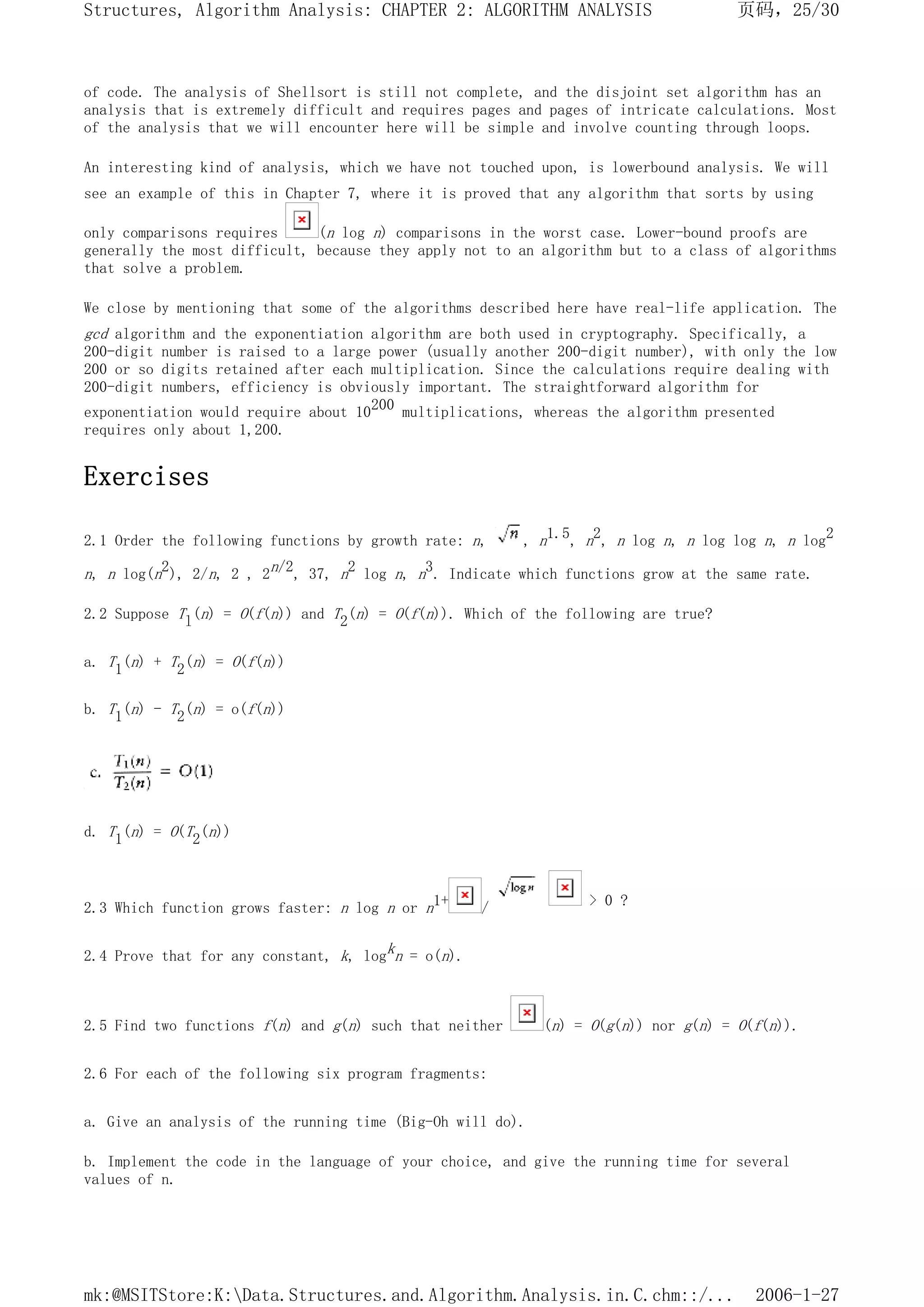 of code. The analysis of Shellsort is still not complete, and the disjoint set algorithm has an
analysis that is extremely difficult and requires pages and pages of intricate calculations. Most
of the analysis that we will encounter here will be simple and involve counting through loops.
An interesting kind of analysis, which we have not touched upon, is lowerbound analysis. We will
see an example of this in Chapter 7, where it is proved that any algorithm that sorts by using
only comparisons requires (n log n) comparisons in the worst case. Lower-bound proofs are
generally the most difficult, because they apply not to an algorithm but to a class of algorithms
that solve a problem.
We close by mentioning that some of the algorithms described here have real-life application. The
gcd algorithm and the exponentiation algorithm are both used in cryptography. Specifically, a
200-digit number is raised to a large power (usually another 200-digit number), with only the low
200 or so digits retained after each multiplication. Since the calculations require dealing with
200-digit numbers, efficiency is obviously important. The straightforward algorithm for
exponentiation would require about 10200 multiplications, whereas the algorithm presented
requires only about 1,200.
Exercises
2.1 Order the following functions by growth rate: n, , n1.5, n2, n log n, n log log n, n log2
n, n log(n2), 2/n, 2 , 2n/2, 37, n2 log n, n3. Indicate which functions grow at the same rate.
2.2 Suppose Tl(n) = O(f(n)) and T2(n) = O(f(n)). Which of the following are true?
a. T1(n) + T2(n) = O(f(n))
b. T1(n) - T2(n) = o(f(n))
d. T1(n) = O(T2(n))
2.3 Which function grows faster: n log n or n1+ / > 0 ?
2.4 Prove that for any constant, k, logkn = o(n).
2.5 Find two functions f(n) and g(n) such that neither (n) = O(g(n)) nor g(n) = O(f(n)).
2.6 For each of the following six program fragments:
a. Give an analysis of the running time (Big-Oh will do).
b. Implement the code in the language of your choice, and give the running time for several
values of n.
页码，25/30
Structures, Algorithm Analysis: CHAPTER 2: ALGORITHM ANALYSIS
2006-1-27
mk:@MSITStore:K:Data.Structures.and.Algorithm.Analysis.in.C.chm::/...
 