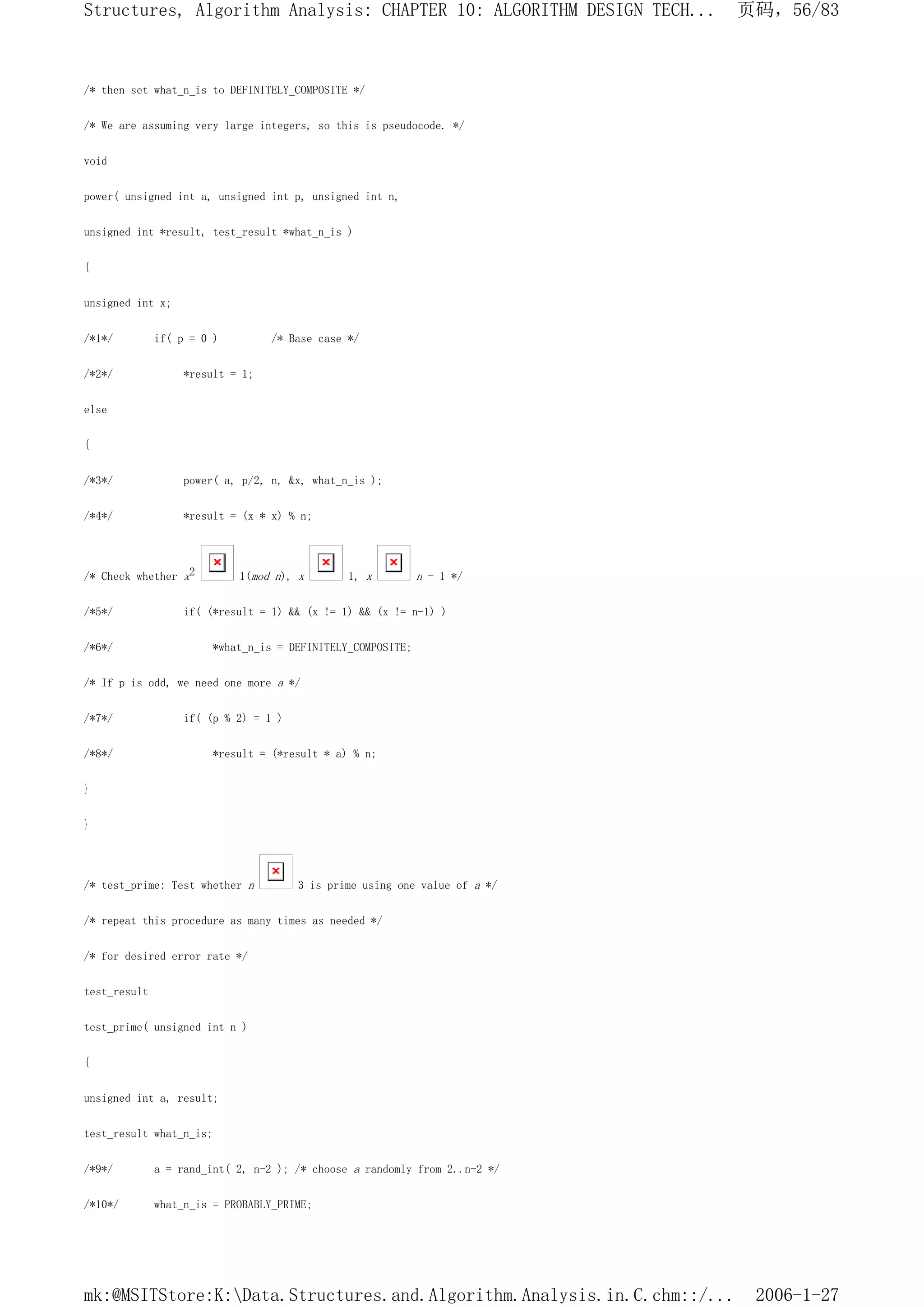 /* then set what_n_is to DEFINITELY_COMPOSITE */
/* We are assuming very large integers, so this is pseudocode. */
void
power( unsigned int a, unsigned int p, unsigned int n,
unsigned int *result, test_result *what_n_is )
{
unsigned int x;
/*1*/ if( p = 0 ) /* Base case */
/*2*/ *result = 1;
else
{
/*3*/ power( a, p/2, n, &x, what_n_is );
/*4*/ *result = (x * x) % n;
/* Check whether x2 1(mod n), x 1, x n - 1 */
/*5*/ if( (*result = 1) && (x != 1) && (x != n-1) )
/*6*/ *what_n_is = DEFINITELY_COMPOSITE;
/* If p is odd, we need one more a */
/*7*/ if( (p % 2) = 1 )
/*8*/ *result = (*result * a) % n;
}
}
/* test_prime: Test whether n 3 is prime using one value of a */
/* repeat this procedure as many times as needed */
/* for desired error rate */
test_result
test_prime( unsigned int n )
{
unsigned int a, result;
test_result what_n_is;
/*9*/ a = rand_int( 2, n-2 ); /* choose a randomly from 2..n-2 */
/*10*/ what_n_is = PROBABLY_PRIME;
页码，56/83
Structures, Algorithm Analysis: CHAPTER 10: ALGORITHM DESIGN TECH...
2006-1-27
mk:@MSITStore:K:Data.Structures.and.Algorithm.Analysis.in.C.chm::/...
 