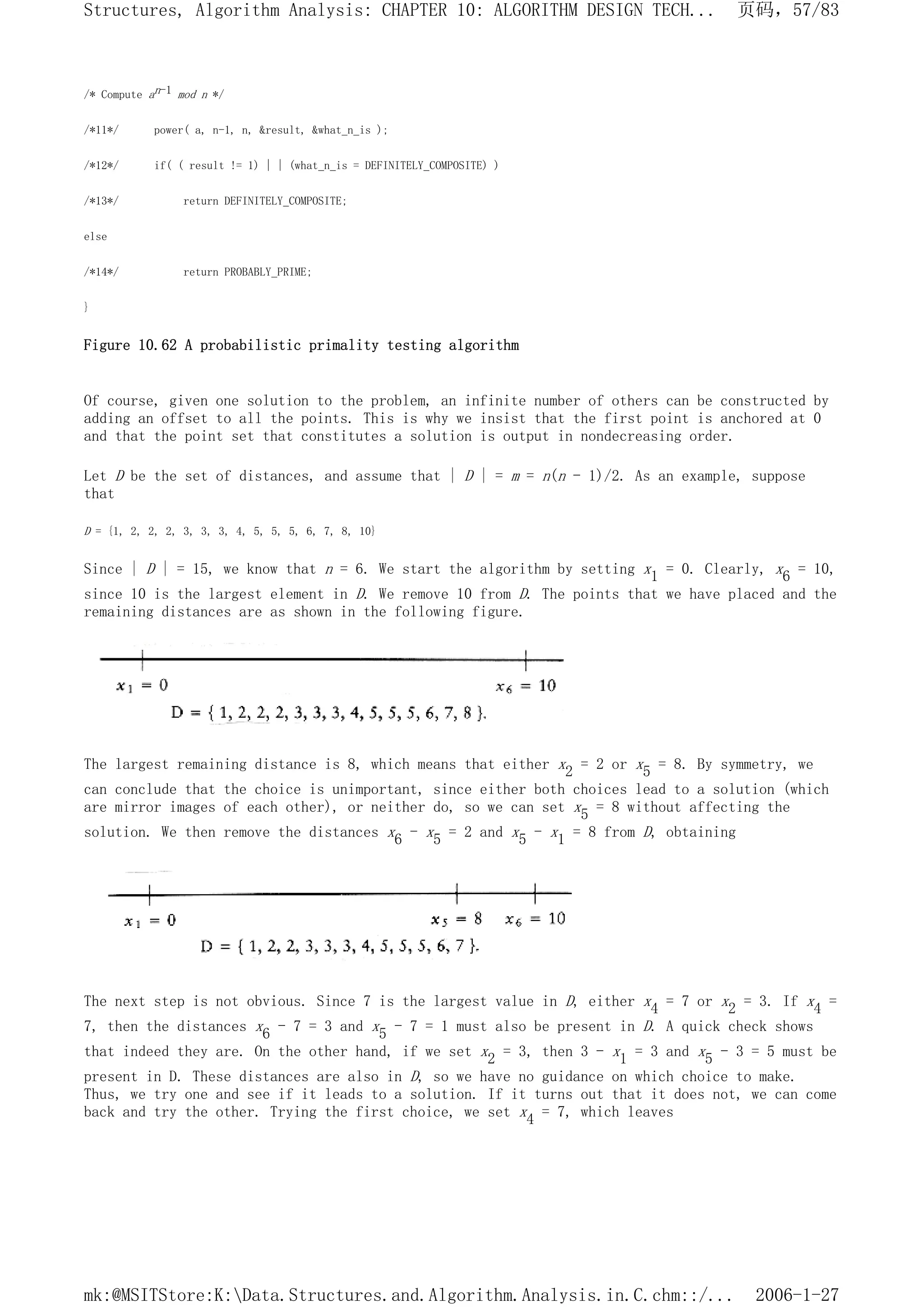 /* Compute an-1 mod n */
/*11*/ power( a, n-1, n, &result, &what_n_is );
/*12*/ if( ( result != 1) | | (what_n_is = DEFINITELY_COMPOSITE) )
/*13*/ return DEFINITELY_COMPOSITE;
else
/*14*/ return PROBABLY_PRIME;
}
Figure 10.62 A probabilistic primality testing algorithm
Of course, given one solution to the problem, an infinite number of others can be constructed by
adding an offset to all the points. This is why we insist that the first point is anchored at 0
and that the point set that constitutes a solution is output in nondecreasing order.
Let D be the set of distances, and assume that | D | = m = n(n - 1)/2. As an example, suppose
that
D = {1, 2, 2, 2, 3, 3, 3, 4, 5, 5, 5, 6, 7, 8, 10}
Since | D | = 15, we know that n = 6. We start the algorithm by setting x1 = 0. Clearly, x6 = 10,
since 10 is the largest element in D. We remove 10 from D. The points that we have placed and the
remaining distances are as shown in the following figure.
The largest remaining distance is 8, which means that either x2 = 2 or x5 = 8. By symmetry, we
can conclude that the choice is unimportant, since either both choices lead to a solution (which
are mirror images of each other), or neither do, so we can set x5 = 8 without affecting the
solution. We then remove the distances x6 - x5 = 2 and x5 - x1 = 8 from D, obtaining
The next step is not obvious. Since 7 is the largest value in D, either x4 = 7 or x2 = 3. If x4 =
7, then the distances x6 - 7 = 3 and x5 - 7 = 1 must also be present in D. A quick check shows
that indeed they are. On the other hand, if we set x2 = 3, then 3 - x1 = 3 and x5 - 3 = 5 must be
present in D. These distances are also in D, so we have no guidance on which choice to make.
Thus, we try one and see if it leads to a solution. If it turns out that it does not, we can come
back and try the other. Trying the first choice, we set x4 = 7, which leaves
页码，57/83
Structures, Algorithm Analysis: CHAPTER 10: ALGORITHM DESIGN TECH...
2006-1-27
mk:@MSITStore:K:Data.Structures.and.Algorithm.Analysis.in.C.chm::/...
 