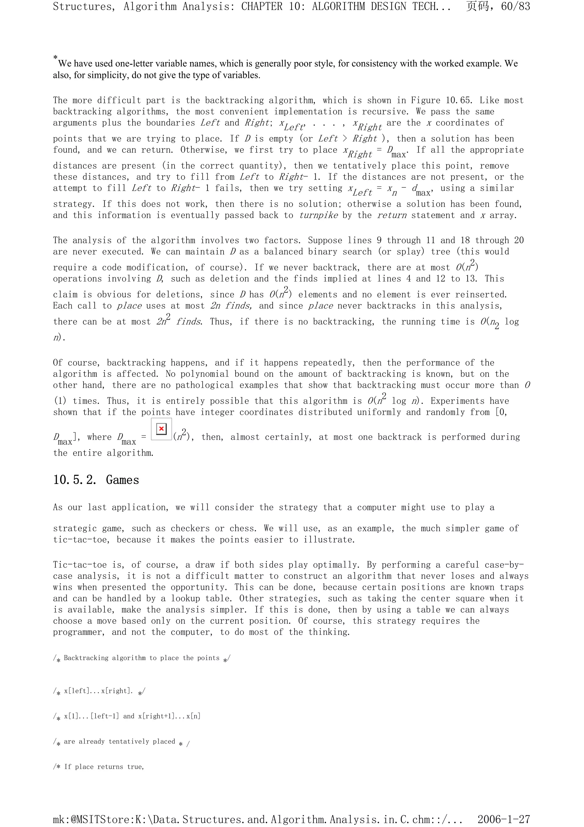 *We have used one-letter variable names, which is generally poor style, for consistency with the worked example. We
also, for simplicity, do not give the type of variables.
The more difficult part is the backtracking algorithm, which is shown in Figure 10.65. Like most
backtracking algorithms, the most convenient implementation is recursive. We pass the same
arguments plus the boundaries Left and Right; xLeft, . . . , xRight are the x coordinates of
points that we are trying to place. If D is empty (or Left > Right ), then a solution has been
found, and we can return. Otherwise, we first try to place xRight = Dmax. If all the appropriate
distances are present (in the correct quantity), then we tentatively place this point, remove
these distances, and try to fill from Left to Right- 1. If the distances are not present, or the
attempt to fill Left to Right- 1 fails, then we try setting xLeft = xn - dmax, using a similar
strategy. If this does not work, then there is no solution; otherwise a solution has been found,
and this information is eventually passed back to turnpike by the return statement and x array.
The analysis of the algorithm involves two factors. Suppose lines 9 through 11 and 18 through 20
are never executed. We can maintain D as a balanced binary search (or splay) tree (this would
require a code modification, of course). If we never backtrack, there are at most O(n2)
operations involving D, such as deletion and the finds implied at lines 4 and 12 to 13. This
claim is obvious for deletions, since D has O(n2) elements and no element is ever reinserted.
Each call to place uses at most 2n finds, and since place never backtracks in this analysis,
there can be at most 2n2 finds. Thus, if there is no backtracking, the running time is O(n2 log
n).
Of course, backtracking happens, and if it happens repeatedly, then the performance of the
algorithm is affected. No polynomial bound on the amount of backtracking is known, but on the
other hand, there are no pathological examples that show that backtracking must occur more than O
(1) times. Thus, it is entirely possible that this algorithm is O(n2 log n). Experiments have
shown that if the points have integer coordinates distributed uniformly and randomly from [0,
Dmax], where Dmax = (n2), then, almost certainly, at most one backtrack is performed during
the entire algorithm.
10.5.2. Games
As our last application, we will consider the strategy that a computer might use to play a
strategic game, such as checkers or chess. We will use, as an example, the much simpler game of
tic-tac-toe, because it makes the points easier to illustrate.
Tic-tac-toe is, of course, a draw if both sides play optimally. By performing a careful case-by-
case analysis, it is not a difficult matter to construct an algorithm that never loses and always
wins when presented the opportunity. This can be done, because certain positions are known traps
and can be handled by a lookup table. Other strategies, such as taking the center square when it
is available, make the analysis simpler. If this is done, then by using a table we can always
choose a move based only on the current position. Of course, this strategy requires the
programmer, and not the computer, to do most of the thinking.
/* Backtracking algorithm to place the points */
/* x[left]...x[right]. */
/* x[1]...[left-1] and x[right+1]...x[n]
/* are already tentatively placed * /
/* If place returns true,
页码，60/83
Structures, Algorithm Analysis: CHAPTER 10: ALGORITHM DESIGN TECH...
2006-1-27
mk:@MSITStore:K:Data.Structures.and.Algorithm.Analysis.in.C.chm::/...
 