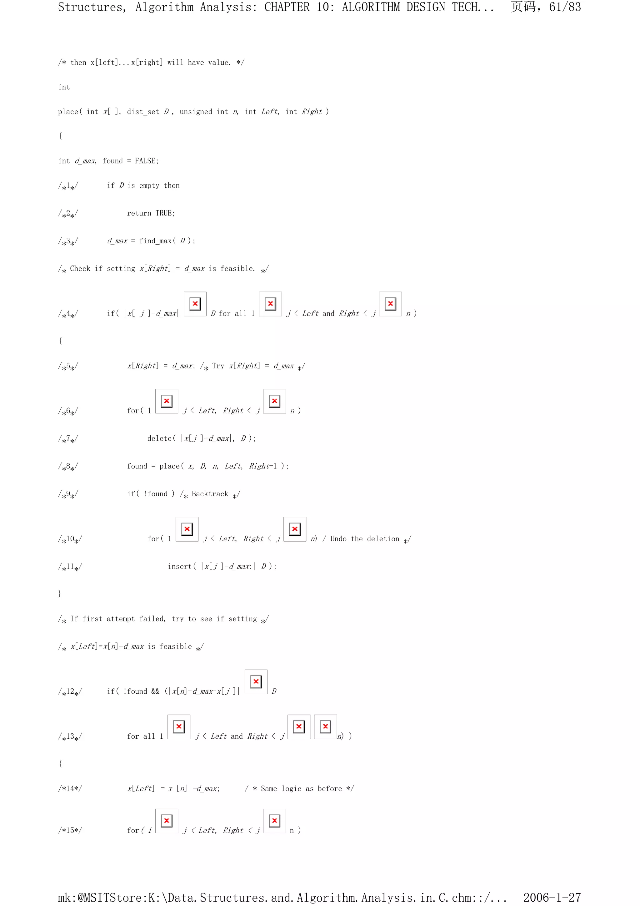 /* then x[left]...x[right] will have value. */
int
place( int x[ ], dist_set D , unsigned int n, int Left, int Right )
{
int d_max, found = FALSE;
/*1*/ if D is empty then
/*2*/ return TRUE;
/*3*/ d_max = find_max( D );
/* Check if setting x[Right] = d_max is feasible. */
/*4*/ if( |x[ j ]-d_max| D for all 1 j < Left and Right < j n )
{
/*5*/ x[Right] = d_max; /* Try x[Right] = d_max */
/*6*/ for( 1 j < Left, Right < j n )
/*7*/ delete( |x[j ]-d_max|, D );
/*8*/ found = place( x, D, n, Left, Right-1 );
/*9*/ if( !found ) /* Backtrack */
/*10*/ for( 1 j < Left, Right < j n) / Undo the deletion */
/*11*/ insert( |x[j ]-d_max:| D );
}
/* If first attempt failed, try to see if setting */
/* x[Left]=x[n]-d_max is feasible */
/*12*/ if( !found && (|x[n]-d_max-x[j ]| D
/*13*/ for all 1 j < Left and Right < j n) )
{
/*14*/ x[Left] = x [n] -d_max; / * Same logic as before */
/*15*/ for( 1 j < Left, Right < j n )
页码，61/83
Structures, Algorithm Analysis: CHAPTER 10: ALGORITHM DESIGN TECH...
2006-1-27
mk:@MSITStore:K:Data.Structures.and.Algorithm.Analysis.in.C.chm::/...
 