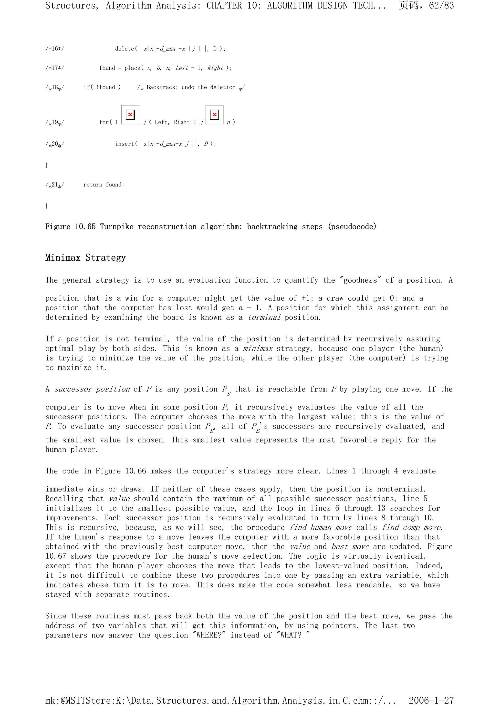 /*16*/ delete( |x[n]-d_max -x [j ] |, D );
/*17*/ found = place( x, D, n, Left + 1, Right );
/*18*/ if( !found ) /* Backtrack; undo the deletion */
/*19*/ for( 1 j < Left, Right < j n )
/*20*/ insert( |x[n]-d_max-x[j ]|, D );
}
/*21*/ return found;
}
Figure 10.65 Turnpike reconstruction algorithm: backtracking steps (pseudocode)
Minimax Strategy
The general strategy is to use an evaluation function to quantify the "goodness" of a position. A
position that is a win for a computer might get the value of +1; a draw could get 0; and a
position that the computer has lost would get a - 1. A position for which this assignment can be
determined by examining the board is known as a terminal position.
If a position is not terminal, the value of the position is determined by recursively assuming
optimal play by both sides. This is known as a minimax strategy, because one player (the human)
is trying to minimize the value of the position, while the other player (the computer) is trying
to maximize it.
A successor position of P is any position Ps that is reachable from P by playing one move. If the
computer is to move when in some position P, it recursively evaluates the value of all the
successor positions. The computer chooses the move with the largest value; this is the value of
P. To evaluate any successor position Ps, all of Ps's successors are recursively evaluated, and
the smallest value is chosen. This smallest value represents the most favorable reply for the
human player.
The code in Figure 10.66 makes the computer's strategy more clear. Lines 1 through 4 evaluate
immediate wins or draws. If neither of these cases apply, then the position is nonterminal.
Recalling that value should contain the maximum of all possible successor positions, line 5
initializes it to the smallest possible value, and the loop in lines 6 through 13 searches for
improvements. Each successor position is recursively evaluated in turn by lines 8 through 10.
This is recursive, because, as we will see, the procedure find_human_move calls find_comp_move.
If the human's response to a move leaves the computer with a more favorable position than that
obtained with the previously best computer move, then the value and best_move are updated. Figure
10.67 shows the procedure for the human's move selection. The logic is virtually identical,
except that the human player chooses the move that leads to the lowest-valued position. Indeed,
it is not difficult to combine these two procedures into one by passing an extra variable, which
indicates whose turn it is to move. This does make the code somewhat less readable, so we have
stayed with separate routines.
Since these routines must pass back both the value of the position and the best move, we pass the
address of two variables that will get this information, by using pointers. The last two
parameters now answer the question "WHERE?" instead of "WHAT? "
页码，62/83
Structures, Algorithm Analysis: CHAPTER 10: ALGORITHM DESIGN TECH...
2006-1-27
mk:@MSITStore:K:Data.Structures.and.Algorithm.Analysis.in.C.chm::/...
 