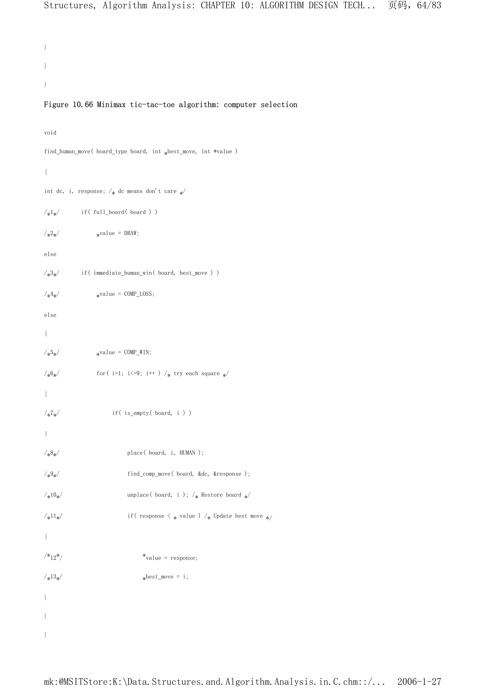 }
}
}
Figure 10.66 Minimax tic-tac-toe algorithm: computer selection
void
find_human_move( board_type board, int *best_move, int *value )
{
int dc, i, response; /* dc means don't care */
/*1*/ if( full_board( board ) )
/*2*/ *value = DRAW;
else
/*3*/ if( immediate_human_win( board, best_move ) )
/*4*/ *value = COMP_LOSS;
else
{
/*5*/ *value = COMP_WIN;
/*6*/ for( i=1; i<=9; i++ ) /* try each square */
{
/*7*/ if( is_empty( board, i ) )
{
/*8*/ place( board, i, HUMAN );
/*9*/ find_comp_move( board, &dc, &response );
/*10*/ unplace( board, i ); /* Restore board */
/*11*/ if( response < * value ) /* Update best move */
{
/*12*/ *value = response;
/*13*/ *best_move = i;
}
}
}
页码，64/83
Structures, Algorithm Analysis: CHAPTER 10: ALGORITHM DESIGN TECH...
2006-1-27
mk:@MSITStore:K:Data.Structures.and.Algorithm.Analysis.in.C.chm::/...
 