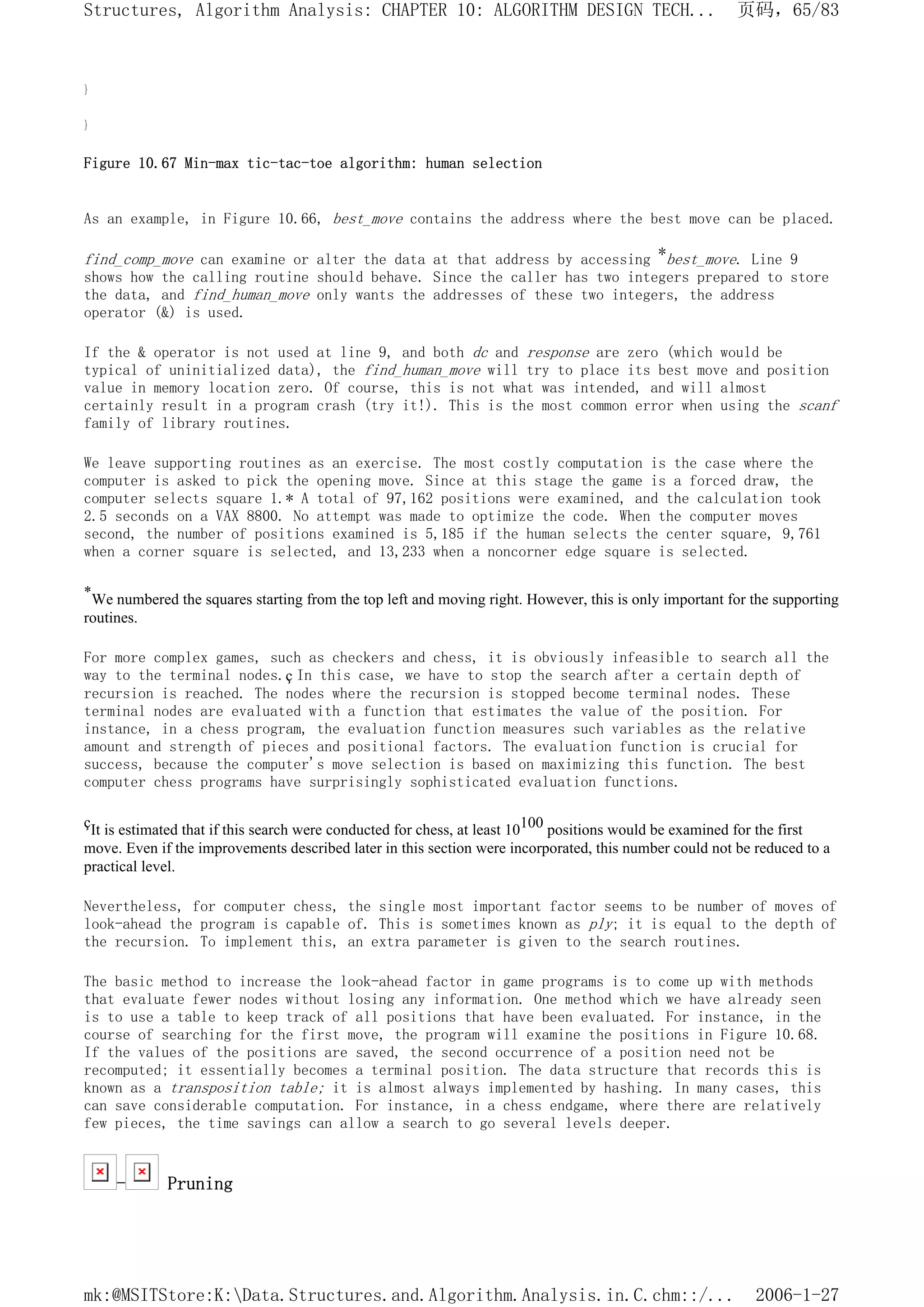 }
}
Figure 10.67 Min-max tic-tac-toe algorithm: human selection
As an example, in Figure 10.66, best_move contains the address where the best move can be placed.
find_comp_move can examine or alter the data at that address by accessing *best_move. Line 9
shows how the calling routine should behave. Since the caller has two integers prepared to store
the data, and find_human_move only wants the addresses of these two integers, the address
operator (&) is used.
If the & operator is not used at line 9, and both dc and response are zero (which would be
typical of uninitialized data), the find_human_move will try to place its best move and position
value in memory location zero. Of course, this is not what was intended, and will almost
certainly result in a program crash (try it!). This is the most common error when using the scanf
family of library routines.
We leave supporting routines as an exercise. The most costly computation is the case where the
computer is asked to pick the opening move. Since at this stage the game is a forced draw, the
computer selects square 1.* A total of 97,162 positions were examined, and the calculation took
2.5 seconds on a VAX 8800. No attempt was made to optimize the code. When the computer moves
second, the number of positions examined is 5,185 if the human selects the center square, 9,761
when a corner square is selected, and 13,233 when a noncorner edge square is selected.
*We numbered the squares starting from the top left and moving right. However, this is only important for the supporting
routines.
For more complex games, such as checkers and chess, it is obviously infeasible to search all the
way to the terminal nodes.ç In this case, we have to stop the search after a certain depth of
recursion is reached. The nodes where the recursion is stopped become terminal nodes. These
terminal nodes are evaluated with a function that estimates the value of the position. For
instance, in a chess program, the evaluation function measures such variables as the relative
amount and strength of pieces and positional factors. The evaluation function is crucial for
success, because the computer's move selection is based on maximizing this function. The best
computer chess programs have surprisingly sophisticated evaluation functions.
çIt is estimated that if this search were conducted for chess, at least 10100 positions would be examined for the first
move. Even if the improvements described later in this section were incorporated, this number could not be reduced to a
practical level.
Nevertheless, for computer chess, the single most important factor seems to be number of moves of
look-ahead the program is capable of. This is sometimes known as ply; it is equal to the depth of
the recursion. To implement this, an extra parameter is given to the search routines.
The basic method to increase the look-ahead factor in game programs is to come up with methods
that evaluate fewer nodes without losing any information. One method which we have already seen
is to use a table to keep track of all positions that have been evaluated. For instance, in the
course of searching for the first move, the program will examine the positions in Figure 10.68.
If the values of the positions are saved, the second occurrence of a position need not be
recomputed; it essentially becomes a terminal position. The data structure that records this is
known as a transposition table; it is almost always implemented by hashing. In many cases, this
can save considerable computation. For instance, in a chess endgame, where there are relatively
few pieces, the time savings can allow a search to go several levels deeper.
- Pruning
页码，65/83
Structures, Algorithm Analysis: CHAPTER 10: ALGORITHM DESIGN TECH...
2006-1-27
mk:@MSITStore:K:Data.Structures.and.Algorithm.Analysis.in.C.chm::/...
 