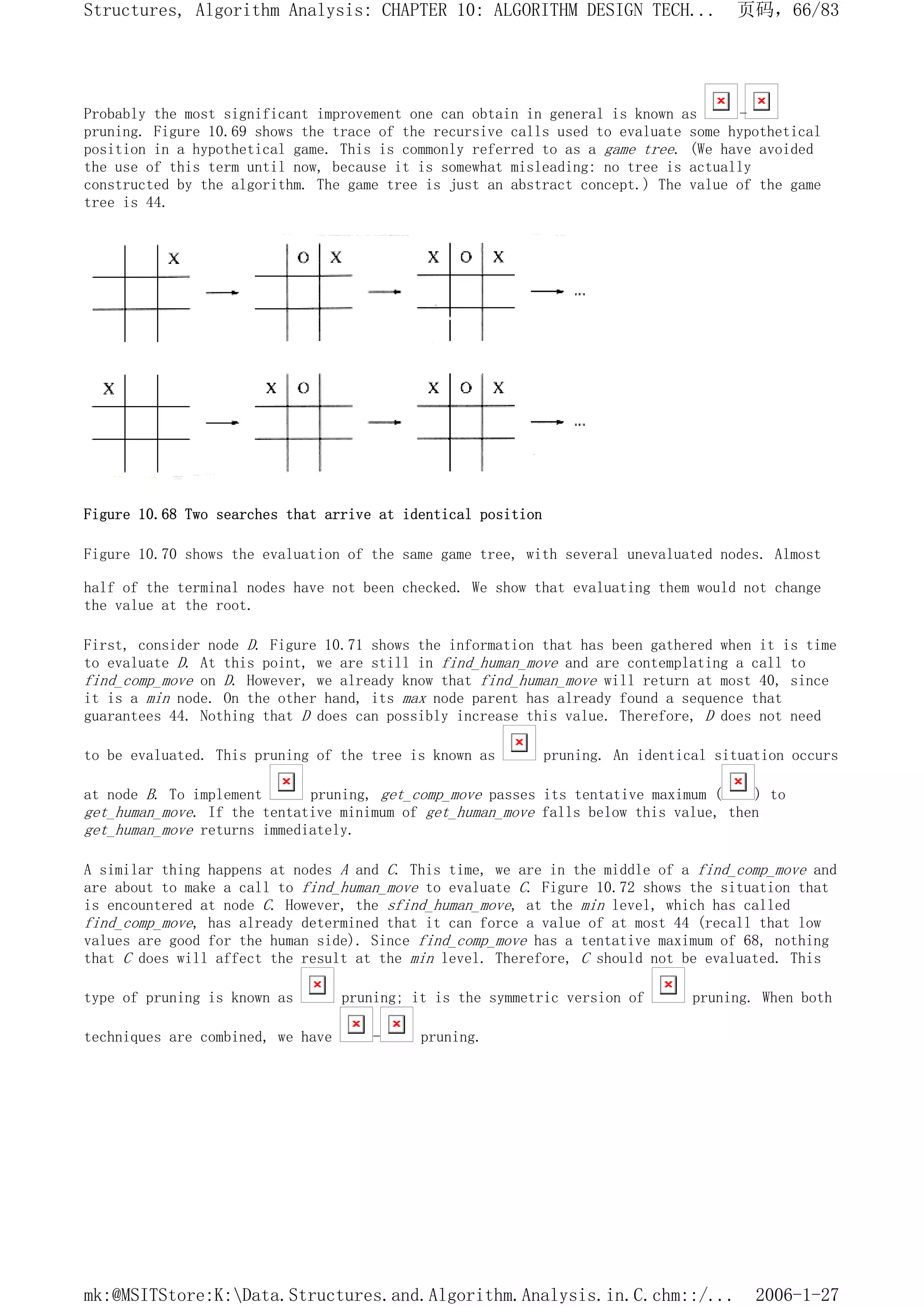 Probably the most significant improvement one can obtain in general is known as -
pruning. Figure 10.69 shows the trace of the recursive calls used to evaluate some hypothetical
position in a hypothetical game. This is commonly referred to as a game tree. (We have avoided
the use of this term until now, because it is somewhat misleading: no tree is actually
constructed by the algorithm. The game tree is just an abstract concept.) The value of the game
tree is 44.
Figure 10.68 Two searches that arrive at identical position
Figure 10.70 shows the evaluation of the same game tree, with several unevaluated nodes. Almost
half of the terminal nodes have not been checked. We show that evaluating them would not change
the value at the root.
First, consider node D. Figure 10.71 shows the information that has been gathered when it is time
to evaluate D. At this point, we are still in find_human_move and are contemplating a call to
find_comp_move on D. However, we already know that find_human_move will return at most 40, since
it is a min node. On the other hand, its max node parent has already found a sequence that
guarantees 44. Nothing that D does can possibly increase this value. Therefore, D does not need
to be evaluated. This pruning of the tree is known as pruning. An identical situation occurs
at node B. To implement pruning, get_comp_move passes its tentative maximum ( ) to
get_human_move. If the tentative minimum of get_human_move falls below this value, then
get_human_move returns immediately.
A similar thing happens at nodes A and C. This time, we are in the middle of a find_comp_move and
are about to make a call to find_human_move to evaluate C. Figure 10.72 shows the situation that
is encountered at node C. However, the sfind_human_move, at the min level, which has called
find_comp_move, has already determined that it can force a value of at most 44 (recall that low
values are good for the human side). Since find_comp_move has a tentative maximum of 68, nothing
that C does will affect the result at the min level. Therefore, C should not be evaluated. This
type of pruning is known as pruning; it is the symmetric version of pruning. When both
techniques are combined, we have - pruning.
页码，66/83
Structures, Algorithm Analysis: CHAPTER 10: ALGORITHM DESIGN TECH...
2006-1-27
mk:@MSITStore:K:Data.Structures.and.Algorithm.Analysis.in.C.chm::/...
 