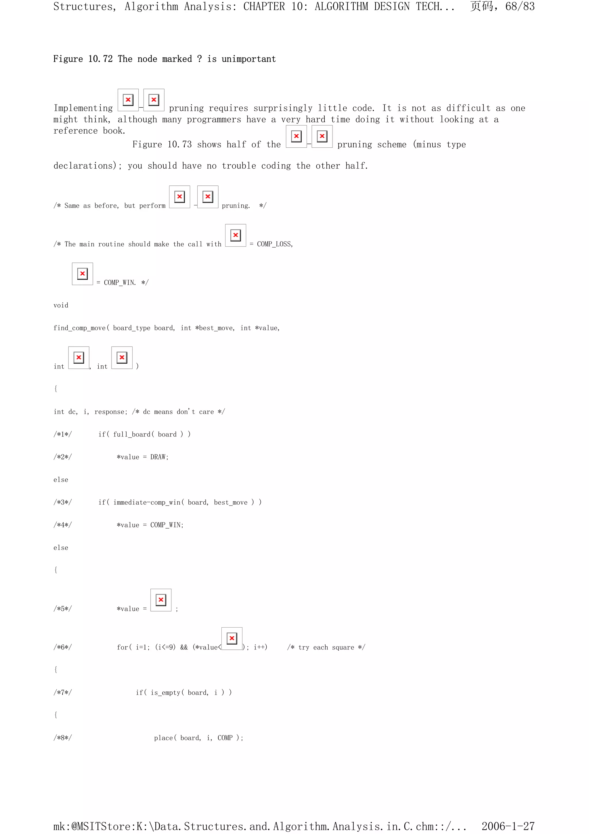 Figure 10.72 The node marked ? is unimportant
Implementing - pruning requires surprisingly little code. It is not as difficult as one
might think, although many programmers have a very hard time doing it without looking at a
reference book.
Figure 10.73 shows half of the - pruning scheme (minus type
declarations); you should have no trouble coding the other half.
/* Same as before, but perform - pruning. */
/* The main routine should make the call with = COMP_LOSS,
= COMP_WIN. */
void
find_comp_move( board_type board, int *best_move, int *value,
int , int )
{
int dc, i, response; /* dc means don't care */
/*1*/ if( full_board( board ) )
/*2*/ *value = DRAW;
else
/*3*/ if( immediate-comp_win( board, best_move ) )
/*4*/ *value = COMP_WIN;
else
{
/*5*/ *value = ;
/*6*/ for( i=1; (i<=9) && (*value< ); i++) /* try each square */
{
/*7*/ if( is_empty( board, i ) )
{
/*8*/ place( board, i, COMP );
页码，68/83
Structures, Algorithm Analysis: CHAPTER 10: ALGORITHM DESIGN TECH...
2006-1-27
mk:@MSITStore:K:Data.Structures.and.Algorithm.Analysis.in.C.chm::/...
 