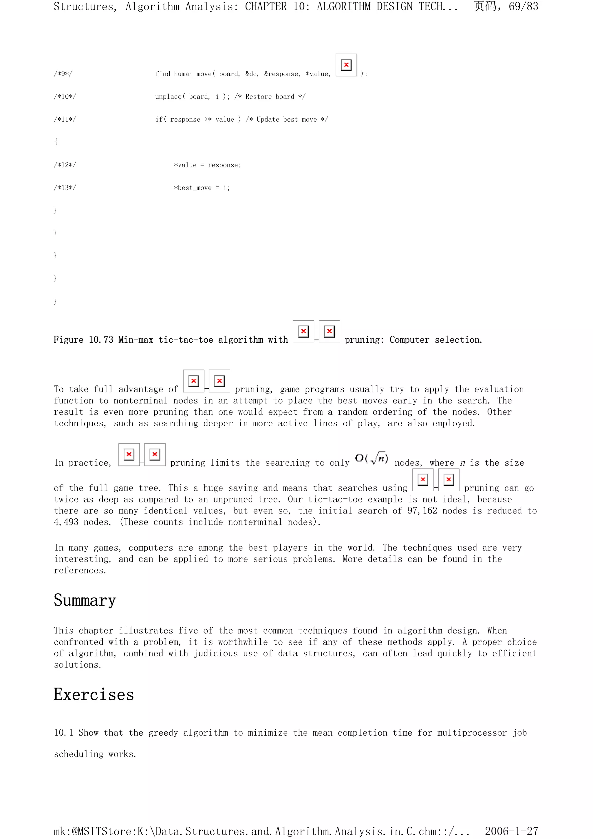/*9*/ find_human_move( board, &dc, &response, *value, );
/*10*/ unplace( board, i ); /* Restore board */
/*11*/ if( response >* value ) /* Update best move */
{
/*12*/ *value = response;
/*13*/ *best_move = i;
}
}
}
}
}
Figure 10.73 Min-max tic-tac-toe algorithm with - pruning: Computer selection.
To take full advantage of - pruning, game programs usually try to apply the evaluation
function to nonterminal nodes in an attempt to place the best moves early in the search. The
result is even more pruning than one would expect from a random ordering of the nodes. Other
techniques, such as searching deeper in more active lines of play, are also employed.
In practice, - pruning limits the searching to only nodes, where n is the size
of the full game tree. This a huge saving and means that searches using - pruning can go
twice as deep as compared to an unpruned tree. Our tic-tac-toe example is not ideal, because
there are so many identical values, but even so, the initial search of 97,162 nodes is reduced to
4,493 nodes. (These counts include nonterminal nodes).
In many games, computers are among the best players in the world. The techniques used are very
interesting, and can be applied to more serious problems. More details can be found in the
references.
Summary
This chapter illustrates five of the most common techniques found in algorithm design. When
confronted with a problem, it is worthwhile to see if any of these methods apply. A proper choice
of algorithm, combined with judicious use of data structures, can often lead quickly to efficient
solutions.
Exercises
10.1 Show that the greedy algorithm to minimize the mean completion time for multiprocessor job
scheduling works.
页码，69/83
Structures, Algorithm Analysis: CHAPTER 10: ALGORITHM DESIGN TECH...
2006-1-27
mk:@MSITStore:K:Data.Structures.and.Algorithm.Analysis.in.C.chm::/...
 