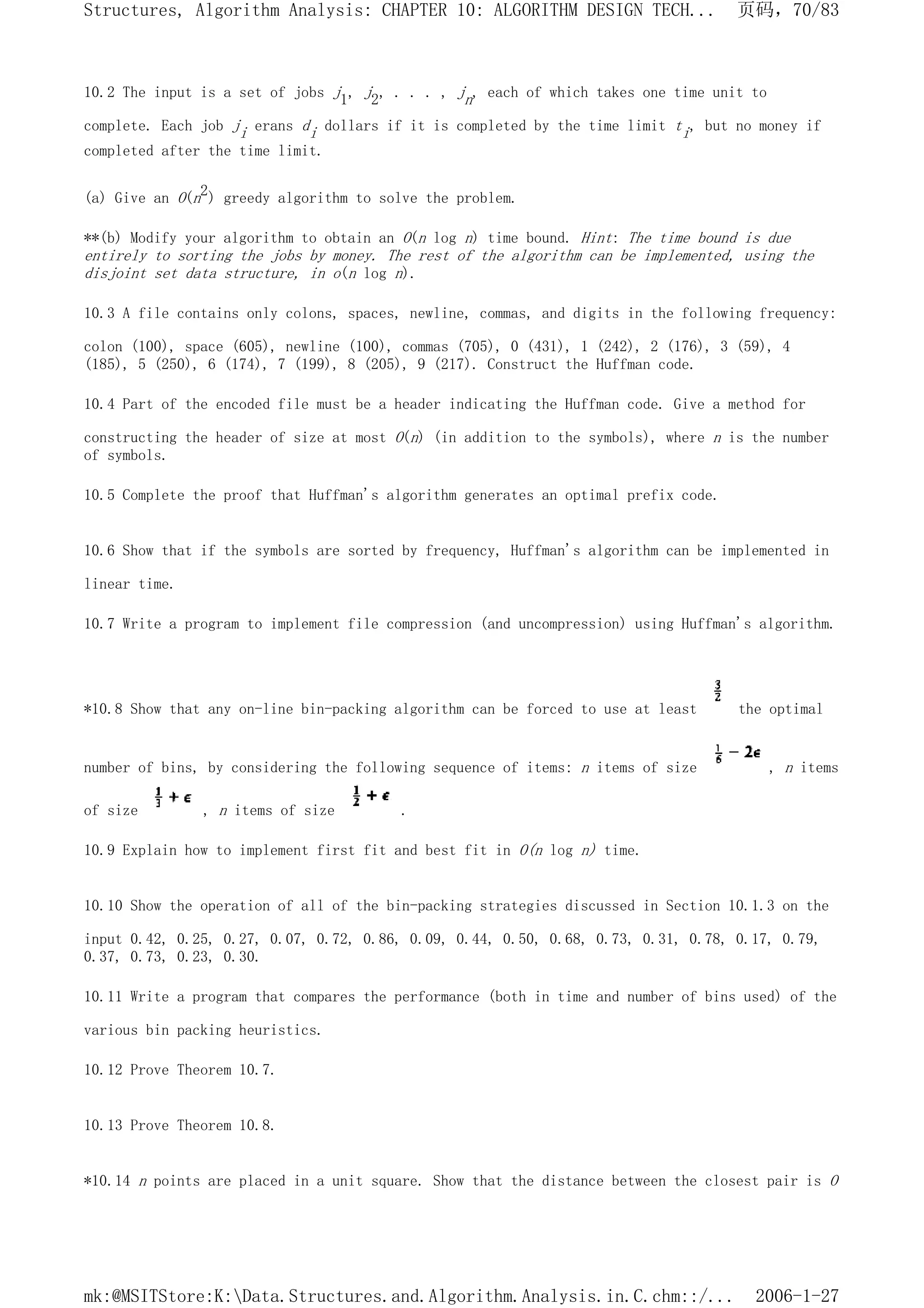 10.2 The input is a set of jobs j1, j2, . . . , jn, each of which takes one time unit to
complete. Each job ji erans di dollars if it is completed by the time limit ti, but no money if
completed after the time limit.
(a) Give an O(n2) greedy algorithm to solve the problem.
**(b) Modify your algorithm to obtain an O(n log n) time bound. Hint: The time bound is due
entirely to sorting the jobs by money. The rest of the algorithm can be implemented, using the
disjoint set data structure, in o(n log n).
10.3 A file contains only colons, spaces, newline, commas, and digits in the following frequency:
colon (100), space (605), newline (100), commas (705), 0 (431), 1 (242), 2 (176), 3 (59), 4
(185), 5 (250), 6 (174), 7 (199), 8 (205), 9 (217). Construct the Huffman code.
10.4 Part of the encoded file must be a header indicating the Huffman code. Give a method for
constructing the header of size at most O(n) (in addition to the symbols), where n is the number
of symbols.
10.5 Complete the proof that Huffman's algorithm generates an optimal prefix code.
10.6 Show that if the symbols are sorted by frequency, Huffman's algorithm can be implemented in
linear time.
10.7 Write a program to implement file compression (and uncompression) using Huffman's algorithm.
*10.8 Show that any on-line bin-packing algorithm can be forced to use at least the optimal
number of bins, by considering the following sequence of items: n items of size , n items
of size , n items of size .
10.9 Explain how to implement first fit and best fit in O(n log n) time.
10.10 Show the operation of all of the bin-packing strategies discussed in Section 10.1.3 on the
input 0.42, 0.25, 0.27, 0.07, 0.72, 0.86, 0.09, 0.44, 0.50, 0.68, 0.73, 0.31, 0.78, 0.17, 0.79,
0.37, 0.73, 0.23, 0.30.
10.11 Write a program that compares the performance (both in time and number of bins used) of the
various bin packing heuristics.
10.12 Prove Theorem 10.7.
10.13 Prove Theorem 10.8.
*10.14 n points are placed in a unit square. Show that the distance between the closest pair is O
页码，70/83
Structures, Algorithm Analysis: CHAPTER 10: ALGORITHM DESIGN TECH...
2006-1-27
mk:@MSITStore:K:Data.Structures.and.Algorithm.Analysis.in.C.chm::/...
 