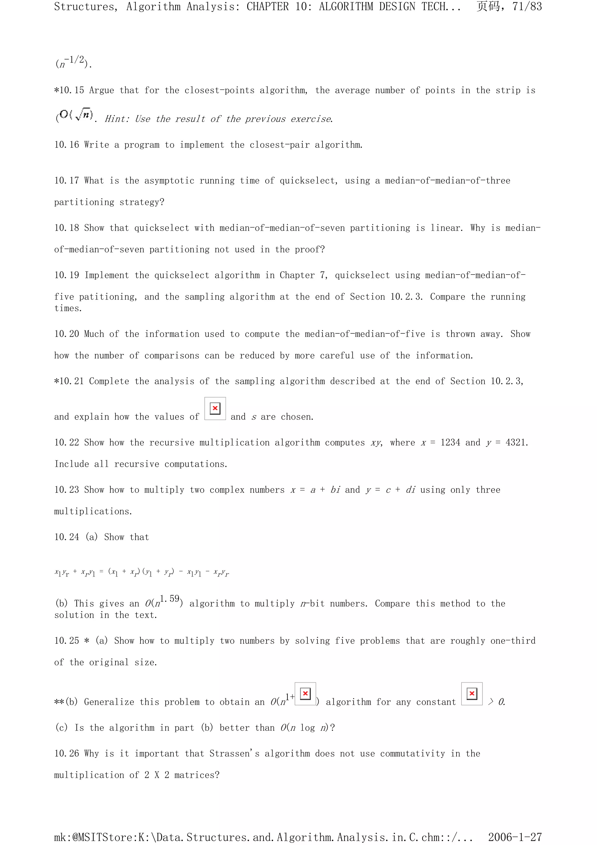 (n-1/2).
*10.15 Argue that for the closest-points algorithm, the average number of points in the strip is
( . Hint: Use the result of the previous exercise.
10.16 Write a program to implement the closest-pair algorithm.
10.17 What is the asymptotic running time of quickselect, using a median-of-median-of-three
partitioning strategy?
10.18 Show that quickselect with median-of-median-of-seven partitioning is linear. Why is median-
of-median-of-seven partitioning not used in the proof?
10.19 Implement the quickselect algorithm in Chapter 7, quickselect using median-of-median-of-
five patitioning, and the sampling algorithm at the end of Section 10.2.3. Compare the running
times.
10.20 Much of the information used to compute the median-of-median-of-five is thrown away. Show
how the number of comparisons can be reduced by more careful use of the information.
*10.21 Complete the analysis of the sampling algorithm described at the end of Section 10.2.3,
and explain how the values of and s are chosen.
10.22 Show how the recursive multiplication algorithm computes xy, where x = 1234 and y = 4321.
Include all recursive computations.
10.23 Show how to multiply two complex numbers x = a + bi and y = c + di using only three
multiplications.
10.24 (a) Show that
xlyr + xryl = (xl + xr)(yl + yr) - xlyl - xryr
(b) This gives an O(n1.59) algorithm to multiply n-bit numbers. Compare this method to the
solution in the text.
10.25 * (a) Show how to multiply two numbers by solving five problems that are roughly one-third
of the original size.
**(b) Generalize this problem to obtain an O(n1+ ) algorithm for any constant > 0.
(c) Is the algorithm in part (b) better than O(n log n)?
10.26 Why is it important that Strassen's algorithm does not use commutativity in the
multiplication of 2 X 2 matrices?
页码，71/83
Structures, Algorithm Analysis: CHAPTER 10: ALGORITHM DESIGN TECH...
2006-1-27
mk:@MSITStore:K:Data.Structures.and.Algorithm.Analysis.in.C.chm::/...
 