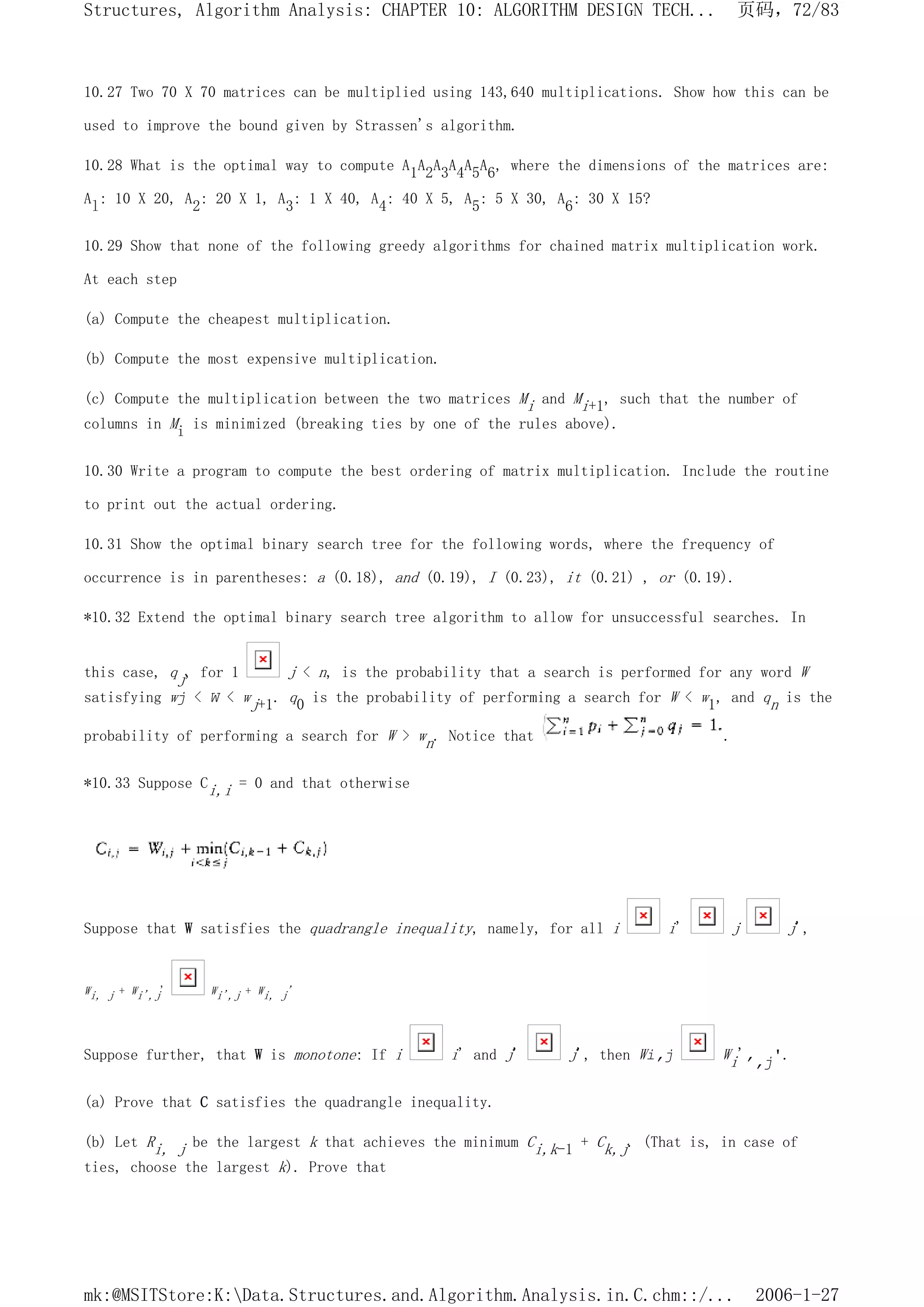 10.27 Two 70 X 70 matrices can be multiplied using 143,640 multiplications. Show how this can be
used to improve the bound given by Strassen's algorithm.
10.28 What is the optimal way to compute A1A2A3A4A5A6, where the dimensions of the matrices are:
Al: 10 X 20, A2: 20 X 1, A3: 1 X 40, A4: 40 X 5, A5: 5 X 30, A6: 30 X 15?
10.29 Show that none of the following greedy algorithms for chained matrix multiplication work.
At each step
(a) Compute the cheapest multiplication.
(b) Compute the most expensive multiplication.
(c) Compute the multiplication between the two matrices Mi and Mi+1, such that the number of
columns in Mi is minimized (breaking ties by one of the rules above).
10.30 Write a program to compute the best ordering of matrix multiplication. Include the routine
to print out the actual ordering.
10.31 Show the optimal binary search tree for the following words, where the frequency of
occurrence is in parentheses: a (0.18), and (0.19), I (0.23), it (0.21) , or (0.19).
*10.32 Extend the optimal binary search tree algorithm to allow for unsuccessful searches. In
this case, qj, for 1 j < n, is the probability that a search is performed for any word W
satisfying wj < W < wj+1. q0 is the probability of performing a search for W < w1, and qn is the
probability of performing a search for W > wn. Notice that .
*10.33 Suppose Ci,i = 0 and that otherwise
Suppose that W satisfies the quadrangle inequality, namely, for all i i' j j',
Wi, j + Wi',j' Wi',j + Wi, j'
Suppose further, that W is monotone: If i i' and j' j', then Wi,j Wi',,j'.
(a) Prove that C satisfies the quadrangle inequality.
(b) Let Ri, j be the largest k that achieves the minimum Ci,k-1 + Ck,j. (That is, in case of
ties, choose the largest k). Prove that
页码，72/83
Structures, Algorithm Analysis: CHAPTER 10: ALGORITHM DESIGN TECH...
2006-1-27
mk:@MSITStore:K:Data.Structures.and.Algorithm.Analysis.in.C.chm::/...
 