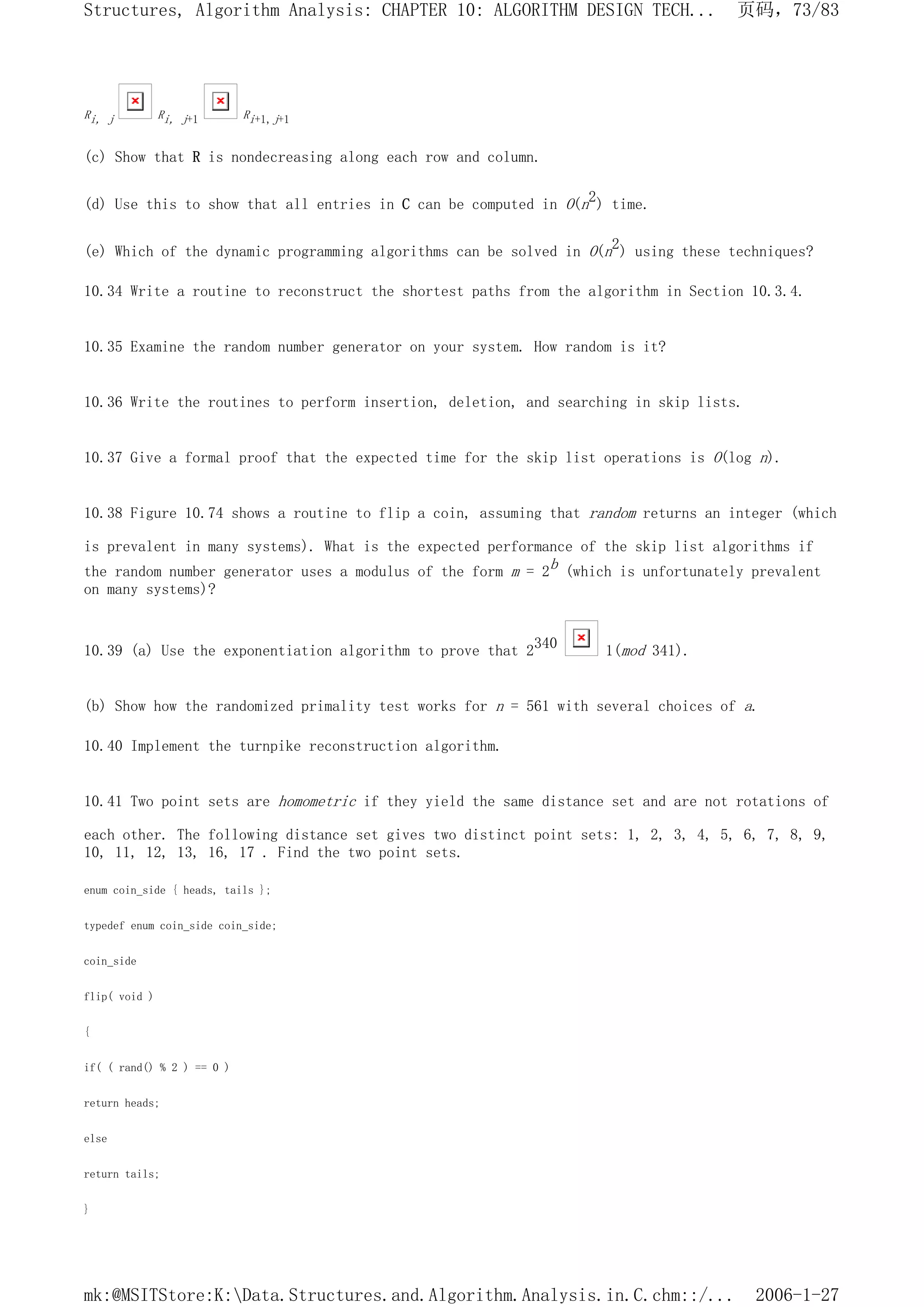 Ri, j Ri, j+1 Ri+1,j+1
(c) Show that R is nondecreasing along each row and column.
(d) Use this to show that all entries in C can be computed in O(n2) time.
(e) Which of the dynamic programming algorithms can be solved in O(n2) using these techniques?
10.34 Write a routine to reconstruct the shortest paths from the algorithm in Section 10.3.4.
10.35 Examine the random number generator on your system. How random is it?
10.36 Write the routines to perform insertion, deletion, and searching in skip lists.
10.37 Give a formal proof that the expected time for the skip list operations is O(log n).
10.38 Figure 10.74 shows a routine to flip a coin, assuming that random returns an integer (which
is prevalent in many systems). What is the expected performance of the skip list algorithms if
the random number generator uses a modulus of the form m = 2b (which is unfortunately prevalent
on many systems)?
10.39 (a) Use the exponentiation algorithm to prove that 2340 1(mod 341).
(b) Show how the randomized primality test works for n = 561 with several choices of a.
10.40 Implement the turnpike reconstruction algorithm.
10.41 Two point sets are homometric if they yield the same distance set and are not rotations of
each other. The following distance set gives two distinct point sets: 1, 2, 3, 4, 5, 6, 7, 8, 9,
10, 11, 12, 13, 16, 17 . Find the two point sets.
enum coin_side { heads, tails };
typedef enum coin_side coin_side;
coin_side
flip( void )
{
if( ( rand() % 2 ) == 0 )
return heads;
else
return tails;
}
页码，73/83
Structures, Algorithm Analysis: CHAPTER 10: ALGORITHM DESIGN TECH...
2006-1-27
mk:@MSITStore:K:Data.Structures.and.Algorithm.Analysis.in.C.chm::/...
 