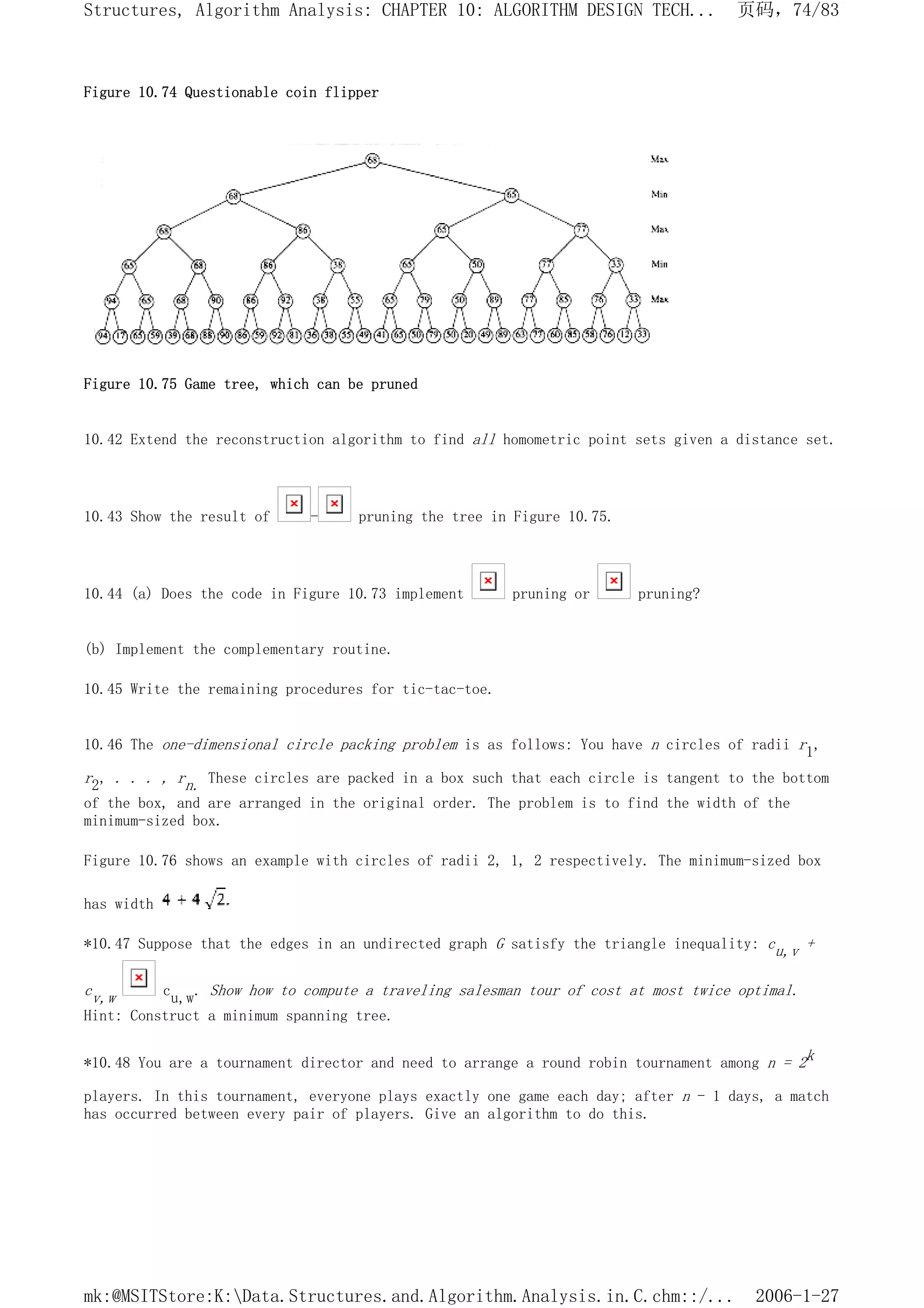 Figure 10.74 Questionable coin flipper
Figure 10.75 Game tree, which can be pruned
10.42 Extend the reconstruction algorithm to find all homometric point sets given a distance set.
10.43 Show the result of - pruning the tree in Figure 10.75.
10.44 (a) Does the code in Figure 10.73 implement pruning or pruning?
(b) Implement the complementary routine.
10.45 Write the remaining procedures for tic-tac-toe.
10.46 The one-dimensional circle packing problem is as follows: You have n circles of radii r1,
r2, . . . , rn. These circles are packed in a box such that each circle is tangent to the bottom
of the box, and are arranged in the original order. The problem is to find the width of the
minimum-sized box.
Figure 10.76 shows an example with circles of radii 2, 1, 2 respectively. The minimum-sized box
has width
*10.47 Suppose that the edges in an undirected graph G satisfy the triangle inequality: cu,v +
cv,w cu,w. Show how to compute a traveling salesman tour of cost at most twice optimal.
Hint: Construct a minimum spanning tree.
*10.48 You are a tournament director and need to arrange a round robin tournament among n = 2k
players. In this tournament, everyone plays exactly one game each day; after n - 1 days, a match
has occurred between every pair of players. Give an algorithm to do this.
页码，74/83
Structures, Algorithm Analysis: CHAPTER 10: ALGORITHM DESIGN TECH...
2006-1-27
mk:@MSITStore:K:Data.Structures.and.Algorithm.Analysis.in.C.chm::/...
 
