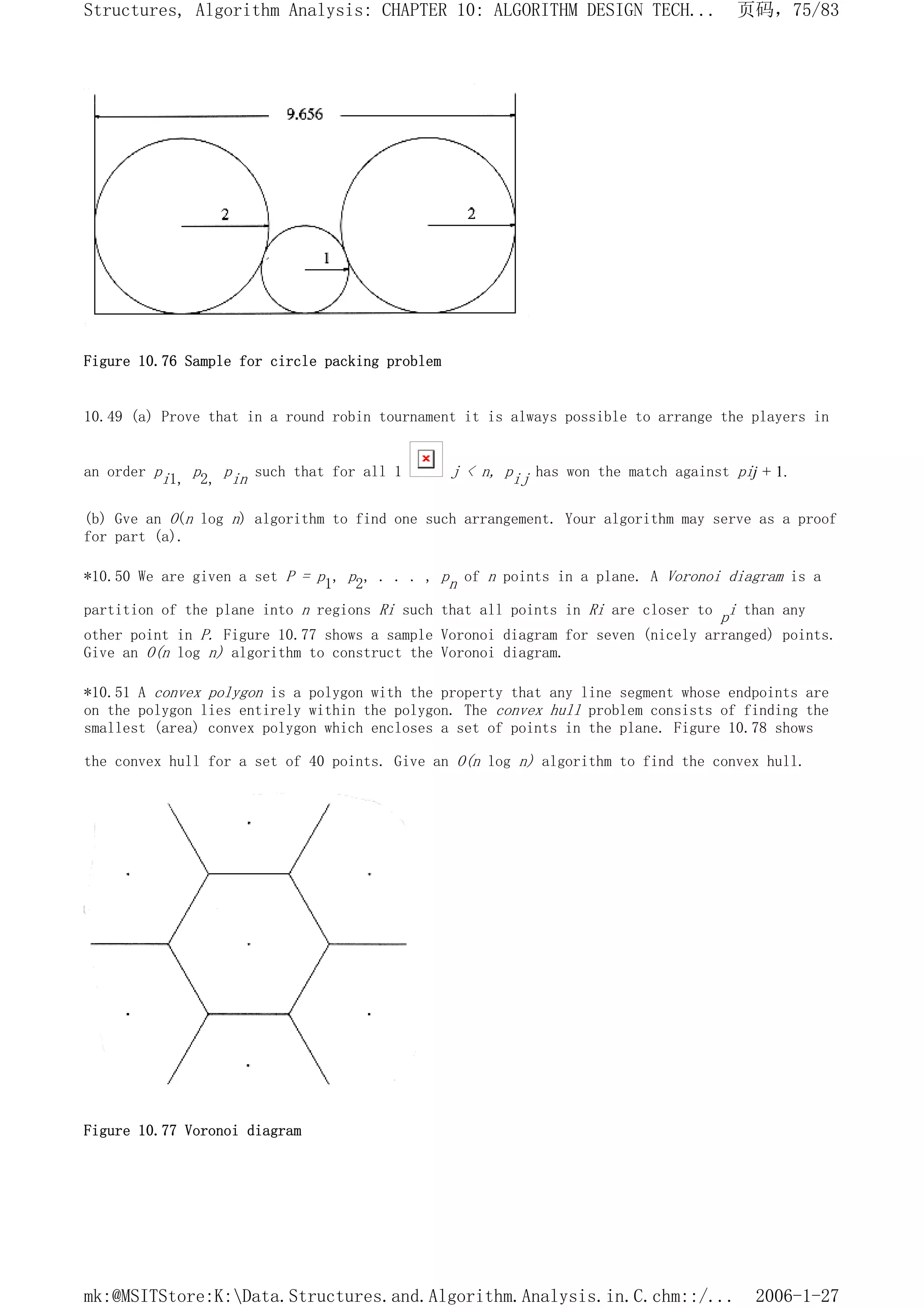 Figure 10.76 Sample for circle packing problem
10.49 (a) Prove that in a round robin tournament it is always possible to arrange the players in
an order pi1, p2, pin such that for all 1 j < n, pij has won the match against pij + 1.
(b) Gve an O(n log n) algorithm to find one such arrangement. Your algorithm may serve as a proof
for part (a).
*10.50 We are given a set P = p1, p2, . . . , pn of n points in a plane. A Voronoi diagram is a
partition of the plane into n regions Ri such that all points in Ri are closer to pi than any
other point in P. Figure 10.77 shows a sample Voronoi diagram for seven (nicely arranged) points.
Give an O(n log n) algorithm to construct the Voronoi diagram.
*10.51 A convex polygon is a polygon with the property that any line segment whose endpoints are
on the polygon lies entirely within the polygon. The convex hull problem consists of finding the
smallest (area) convex polygon which encloses a set of points in the plane. Figure 10.78 shows
the convex hull for a set of 40 points. Give an O(n log n) algorithm to find the convex hull.
Figure 10.77 Voronoi diagram
页码，75/83
Structures, Algorithm Analysis: CHAPTER 10: ALGORITHM DESIGN TECH...
2006-1-27
mk:@MSITStore:K:Data.Structures.and.Algorithm.Analysis.in.C.chm::/...
 