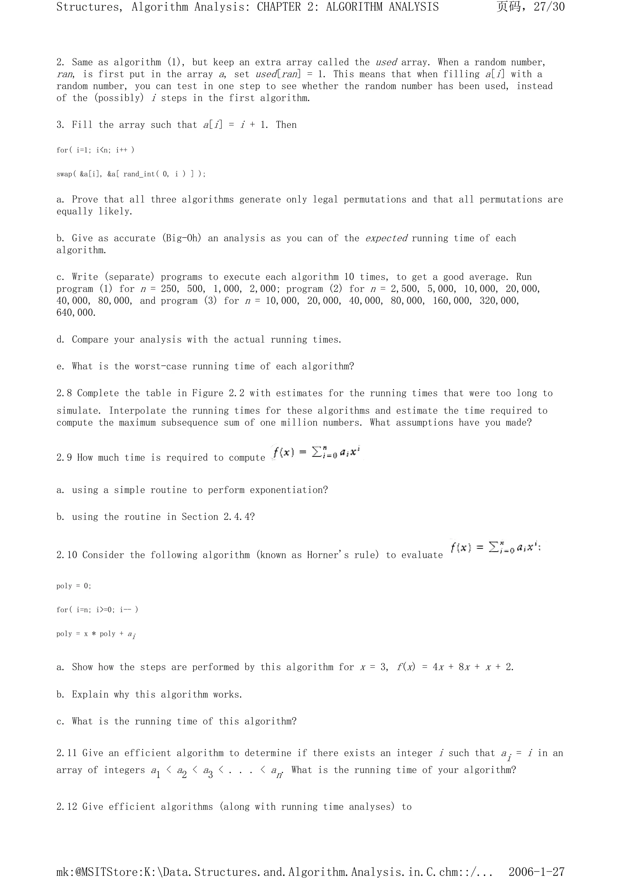 2. Same as algorithm (1), but keep an extra array called the used array. When a random number,
ran, is first put in the array a, set used[ran] = 1. This means that when filling a[i] with a
random number, you can test in one step to see whether the random number has been used, instead
of the (possibly) i steps in the first algorithm.
3. Fill the array such that a[i] = i + 1. Then
for( i=1; i<n; i++ )
swap( &a[i], &a[ rand_int( 0, i ) ] );
a. Prove that all three algorithms generate only legal permutations and that all permutations are
equally likely.
b. Give as accurate (Big-Oh) an analysis as you can of the expected running time of each
algorithm.
c. Write (separate) programs to execute each algorithm 10 times, to get a good average. Run
program (1) for n = 250, 500, 1,000, 2,000; program (2) for n = 2,500, 5,000, 10,000, 20,000,
40,000, 80,000, and program (3) for n = 10,000, 20,000, 40,000, 80,000, 160,000, 320,000,
640,000.
d. Compare your analysis with the actual running times.
e. What is the worst-case running time of each algorithm?
2.8 Complete the table in Figure 2.2 with estimates for the running times that were too long to
simulate. Interpolate the running times for these algorithms and estimate the time required to
compute the maximum subsequence sum of one million numbers. What assumptions have you made?
2.9 How much time is required to compute
a. using a simple routine to perform exponentiation?
b. using the routine in Section 2.4.4?
2.10 Consider the following algorithm (known as Horner's rule) to evaluate
poly = 0;
for( i=n; i>=0; i-- )
poly = x * poly + ai
a. Show how the steps are performed by this algorithm for x = 3, f(x) = 4x + 8x + x + 2.
b. Explain why this algorithm works.
c. What is the running time of this algorithm?
2.11 Give an efficient algorithm to determine if there exists an integer i such that ai = i in an
array of integers a1 < a2 < a3 < . . . < an. What is the running time of your algorithm?
2.12 Give efficient algorithms (along with running time analyses) to
页码，27/30
Structures, Algorithm Analysis: CHAPTER 2: ALGORITHM ANALYSIS
2006-1-27
mk:@MSITStore:K:Data.Structures.and.Algorithm.Analysis.in.C.chm::/...
 