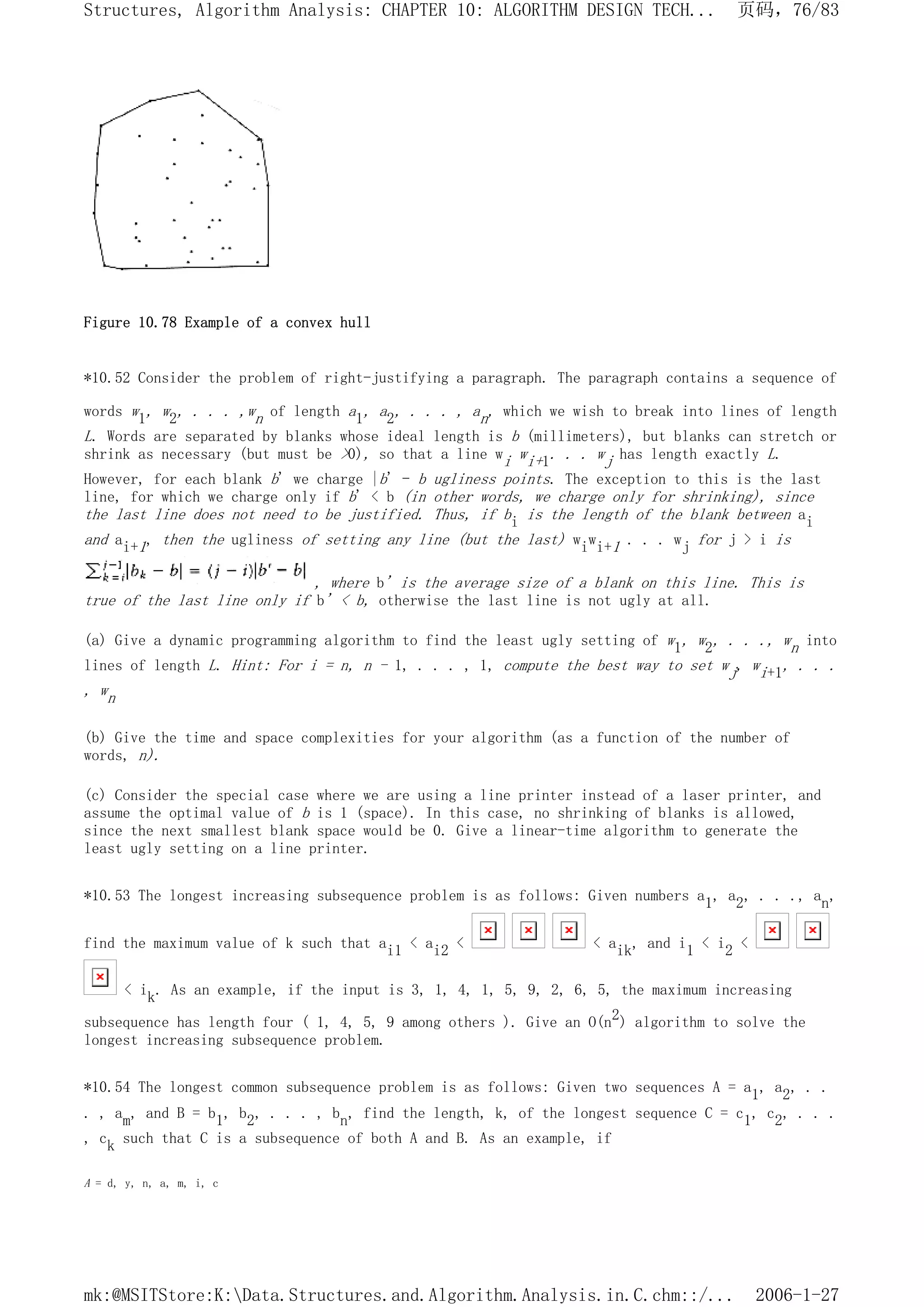 Figure 10.78 Example of a convex hull
*10.52 Consider the problem of right-justifying a paragraph. The paragraph contains a sequence of
words w1, w2, . . . ,wn of length a1, a2, . . . , an, which we wish to break into lines of length
L. Words are separated by blanks whose ideal length is b (millimeters), but blanks can stretch or
shrink as necessary (but must be >0), so that a line wi wi+1. . . wj has length exactly L.
However, for each blank b' we charge |b' - b ugliness points. The exception to this is the last
line, for which we charge only if b' < b (in other words, we charge only for shrinking), since
the last line does not need to be justified. Thus, if bi is the length of the blank between ai
and ai+1, then the ugliness of setting any line (but the last) wiwi+1 . . . wj for j > i is
, where b' is the average size of a blank on this line. This is
true of the last line only if b' < b, otherwise the last line is not ugly at all.
(a) Give a dynamic programming algorithm to find the least ugly setting of w1, w2, . . ., wn into
lines of length L. Hint: For i = n, n - 1, . . . , 1, compute the best way to set wj, wi+1, . . .
, wn
(b) Give the time and space complexities for your algorithm (as a function of the number of
words, n).
(c) Consider the special case where we are using a line printer instead of a laser printer, and
assume the optimal value of b is 1 (space). In this case, no shrinking of blanks is allowed,
since the next smallest blank space would be 0. Give a linear-time algorithm to generate the
least ugly setting on a line printer.
*10.53 The longest increasing subsequence problem is as follows: Given numbers a1, a2, . . ., an,
find the maximum value of k such that ai1 < ai2 < < aik, and i1 < i2 <
< ik. As an example, if the input is 3, 1, 4, 1, 5, 9, 2, 6, 5, the maximum increasing
subsequence has length four ( 1, 4, 5, 9 among others ). Give an O(n2) algorithm to solve the
longest increasing subsequence problem.
*10.54 The longest common subsequence problem is as follows: Given two sequences A = a1, a2, . .
. , am, and B = b1, b2, . . . , bn, find the length, k, of the longest sequence C = c1, c2, . . .
, ck such that C is a subsequence of both A and B. As an example, if
A = d, y, n, a, m, i, c
页码，76/83
Structures, Algorithm Analysis: CHAPTER 10: ALGORITHM DESIGN TECH...
2006-1-27
mk:@MSITStore:K:Data.Structures.and.Algorithm.Analysis.in.C.chm::/...
 