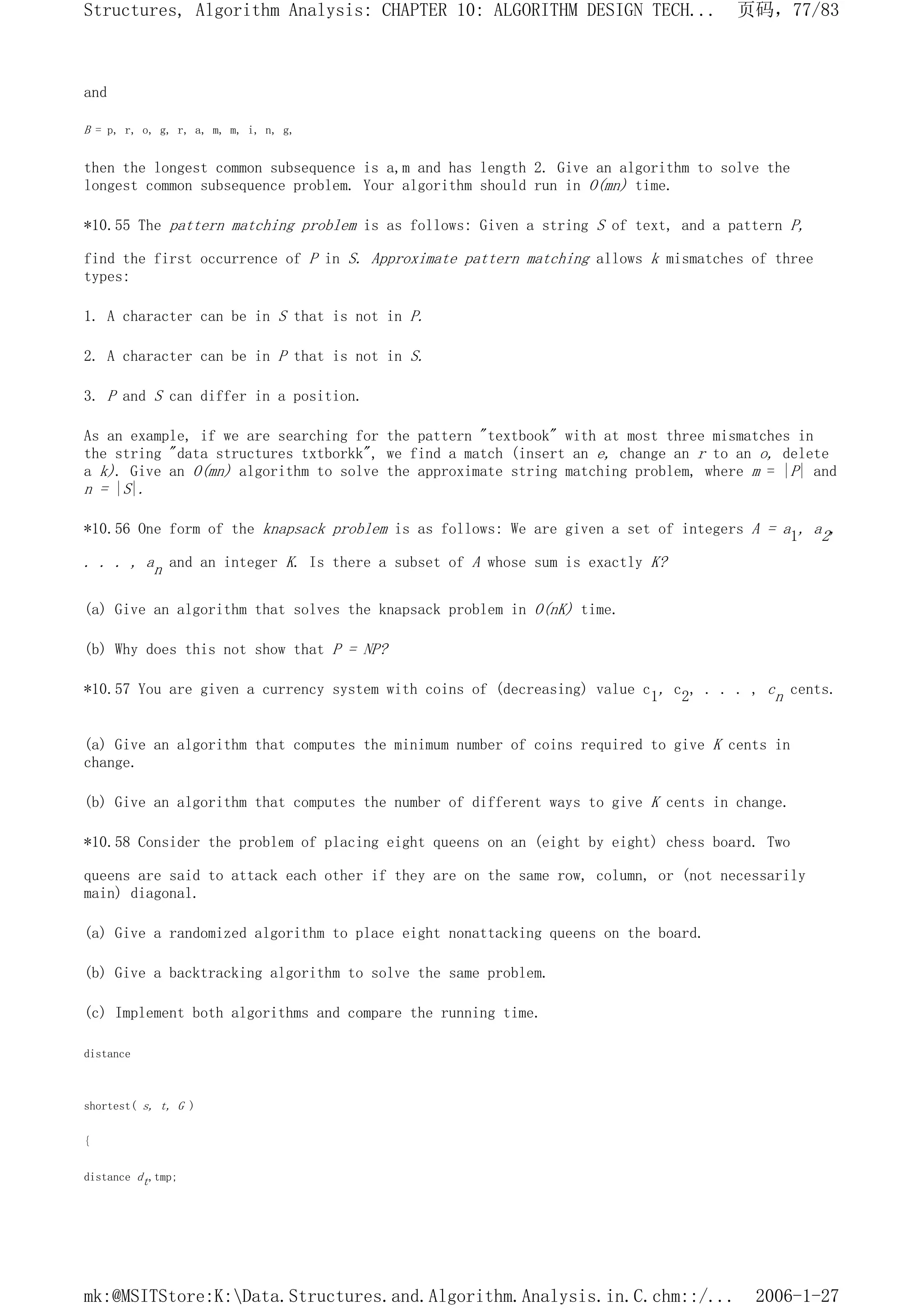 and
B = p, r, o, g, r, a, m, m, i, n, g,
then the longest common subsequence is a,m and has length 2. Give an algorithm to solve the
longest common subsequence problem. Your algorithm should run in O(mn) time.
*10.55 The pattern matching problem is as follows: Given a string S of text, and a pattern P,
find the first occurrence of P in S. Approximate pattern matching allows k mismatches of three
types:
1. A character can be in S that is not in P.
2. A character can be in P that is not in S.
3. P and S can differ in a position.
As an example, if we are searching for the pattern "textbook" with at most three mismatches in
the string "data structures txtborkk", we find a match (insert an e, change an r to an o, delete
a k). Give an O(mn) algorithm to solve the approximate string matching problem, where m = |P| and
n = |S|.
*10.56 One form of the knapsack problem is as follows: We are given a set of integers A = a1, a2,
. . . , an and an integer K. Is there a subset of A whose sum is exactly K?
(a) Give an algorithm that solves the knapsack problem in O(nK) time.
(b) Why does this not show that P = NP?
*10.57 You are given a currency system with coins of (decreasing) value c1, c2, . . . , cn cents.
(a) Give an algorithm that computes the minimum number of coins required to give K cents in
change.
(b) Give an algorithm that computes the number of different ways to give K cents in change.
*10.58 Consider the problem of placing eight queens on an (eight by eight) chess board. Two
queens are said to attack each other if they are on the same row, column, or (not necessarily
main) diagonal.
(a) Give a randomized algorithm to place eight nonattacking queens on the board.
(b) Give a backtracking algorithm to solve the same problem.
(c) Implement both algorithms and compare the running time.
distance
shortest( s, t, G )
{
distance dt,tmp;
页码，77/83
Structures, Algorithm Analysis: CHAPTER 10: ALGORITHM DESIGN TECH...
2006-1-27
mk:@MSITStore:K:Data.Structures.and.Algorithm.Analysis.in.C.chm::/...
 