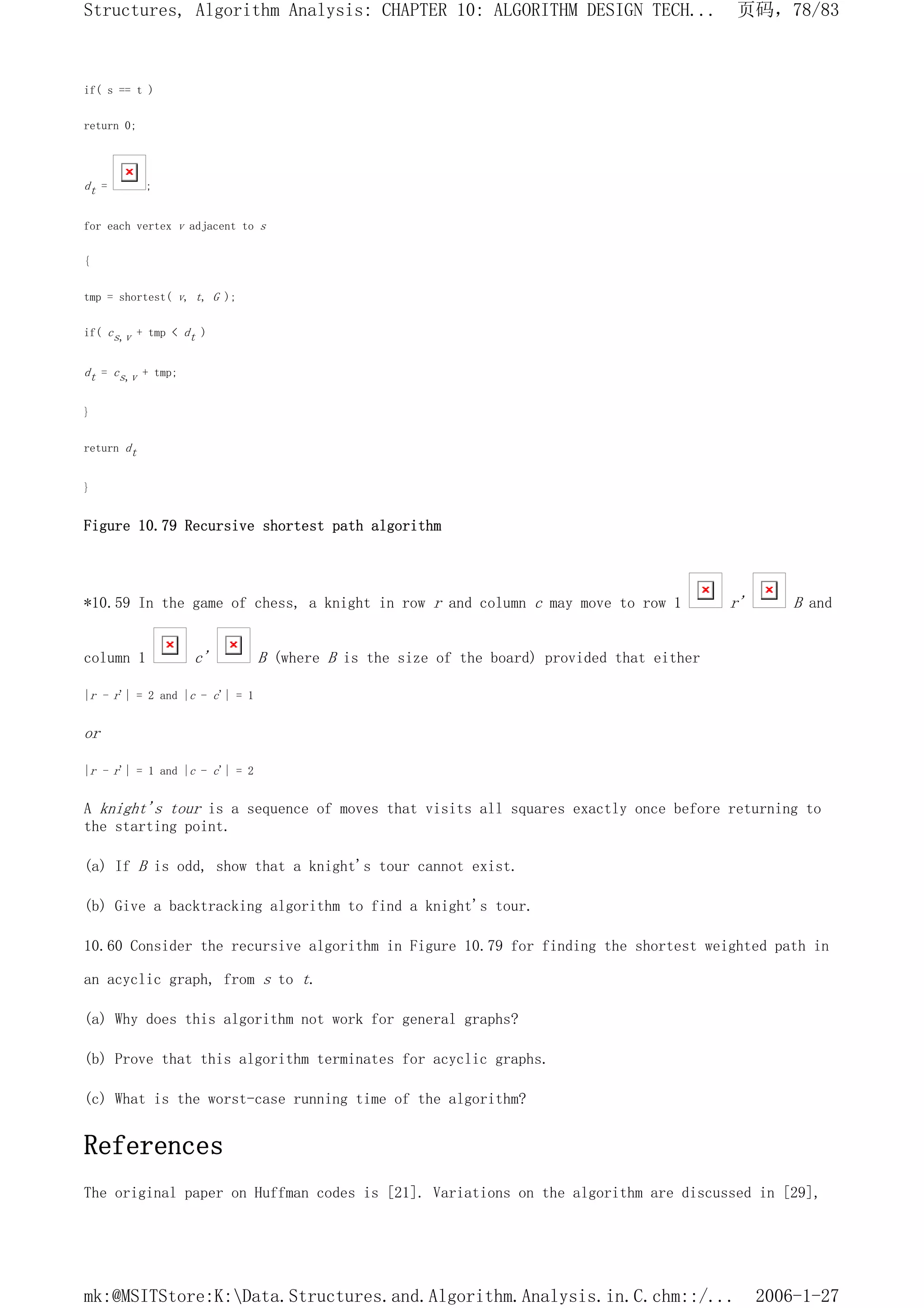 if( s == t )
return 0;
dt = ;
for each vertex v adjacent to s
{
tmp = shortest( v, t, G );
if( cs,v + tmp < dt )
dt = cs,v + tmp;
}
return dt
}
Figure 10.79 Recursive shortest path algorithm
*10.59 In the game of chess, a knight in row r and column c may move to row 1 r' B and
column 1 c' B (where B is the size of the board) provided that either
|r - r'| = 2 and |c - c'| = 1
or
|r - r'| = 1 and |c - c'| = 2
A knight's tour is a sequence of moves that visits all squares exactly once before returning to
the starting point.
(a) If B is odd, show that a knight's tour cannot exist.
(b) Give a backtracking algorithm to find a knight's tour.
10.60 Consider the recursive algorithm in Figure 10.79 for finding the shortest weighted path in
an acyclic graph, from s to t.
(a) Why does this algorithm not work for general graphs?
(b) Prove that this algorithm terminates for acyclic graphs.
(c) What is the worst-case running time of the algorithm?
References
The original paper on Huffman codes is [21]. Variations on the algorithm are discussed in [29],
页码，78/83
Structures, Algorithm Analysis: CHAPTER 10: ALGORITHM DESIGN TECH...
2006-1-27
mk:@MSITStore:K:Data.Structures.and.Algorithm.Analysis.in.C.chm::/...
 