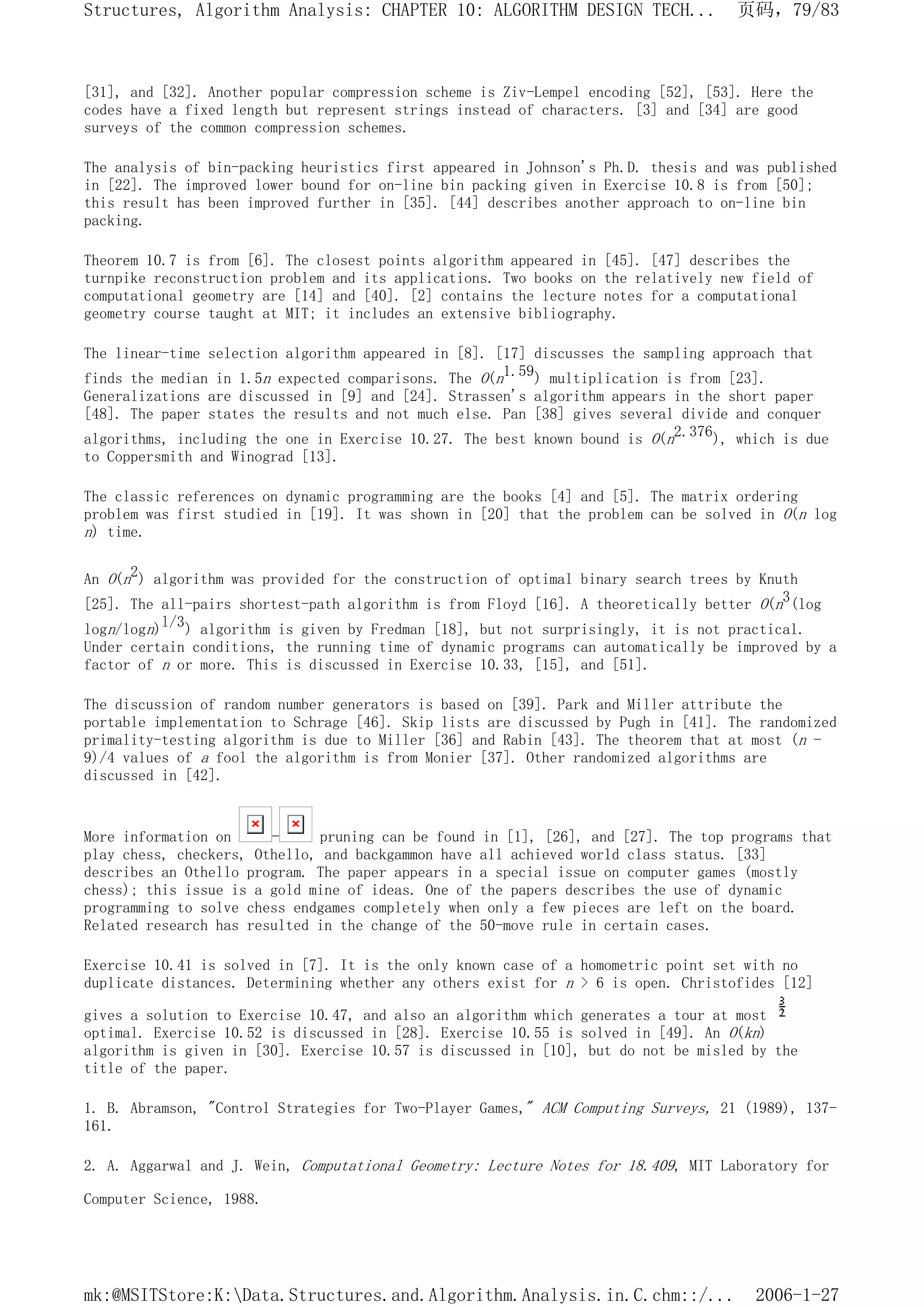 [31], and [32]. Another popular compression scheme is Ziv-Lempel encoding [52], [53]. Here the
codes have a fixed length but represent strings instead of characters. [3] and [34] are good
surveys of the common compression schemes.
The analysis of bin-packing heuristics first appeared in Johnson's Ph.D. thesis and was published
in [22]. The improved lower bound for on-line bin packing given in Exercise 10.8 is from [50];
this result has been improved further in [35]. [44] describes another approach to on-line bin
packing.
Theorem 10.7 is from [6]. The closest points algorithm appeared in [45]. [47] describes the
turnpike reconstruction problem and its applications. Two books on the relatively new field of
computational geometry are [14] and [40]. [2] contains the lecture notes for a computational
geometry course taught at MIT; it includes an extensive bibliography.
The linear-time selection algorithm appeared in [8]. [17] discusses the sampling approach that
finds the median in 1.5n expected comparisons. The O(n1.59) multiplication is from [23].
Generalizations are discussed in [9] and [24]. Strassen's algorithm appears in the short paper
[48]. The paper states the results and not much else. Pan [38] gives several divide and conquer
algorithms, including the one in Exercise 10.27. The best known bound is O(n2.376), which is due
to Coppersmith and Winograd [13].
The classic references on dynamic programming are the books [4] and [5]. The matrix ordering
problem was first studied in [19]. It was shown in [20] that the problem can be solved in O(n log
n) time.
An O(n2) algorithm was provided for the construction of optimal binary search trees by Knuth
[25]. The all-pairs shortest-path algorithm is from Floyd [16]. A theoretically better O(n3(log
logn/logn)l/3) algorithm is given by Fredman [18], but not surprisingly, it is not practical.
Under certain conditions, the running time of dynamic programs can automatically be improved by a
factor of n or more. This is discussed in Exercise 10.33, [15], and [51].
The discussion of random number generators is based on [39]. Park and Miller attribute the
portable implementation to Schrage [46]. Skip lists are discussed by Pugh in [41]. The randomized
primality-testing algorithm is due to Miller [36] and Rabin [43]. The theorem that at most (n -
9)/4 values of a fool the algorithm is from Monier [37]. Other randomized algorithms are
discussed in [42].
More information on - pruning can be found in [1], [26], and [27]. The top programs that
play chess, checkers, Othello, and backgammon have all achieved world class status. [33]
describes an Othello program. The paper appears in a special issue on computer games (mostly
chess); this issue is a gold mine of ideas. One of the papers describes the use of dynamic
programming to solve chess endgames completely when only a few pieces are left on the board.
Related research has resulted in the change of the 50-move rule in certain cases.
Exercise 10.41 is solved in [7]. It is the only known case of a homometric point set with no
duplicate distances. Determining whether any others exist for n > 6 is open. Christofides [12]
gives a solution to Exercise 10.47, and also an algorithm which generates a tour at most
optimal. Exercise 10.52 is discussed in [28]. Exercise 10.55 is solved in [49]. An O(kn)
algorithm is given in [30]. Exercise 10.57 is discussed in [10], but do not be misled by the
title of the paper.
1. B. Abramson, "Control Strategies for Two-Player Games," ACM Computing Surveys, 21 (1989), 137-
161.
2. A. Aggarwal and J. Wein, Computational Geometry: Lecture Notes for 18.409, MIT Laboratory for
Computer Science, 1988.
页码，79/83
Structures, Algorithm Analysis: CHAPTER 10: ALGORITHM DESIGN TECH...
2006-1-27
mk:@MSITStore:K:Data.Structures.and.Algorithm.Analysis.in.C.chm::/...
 