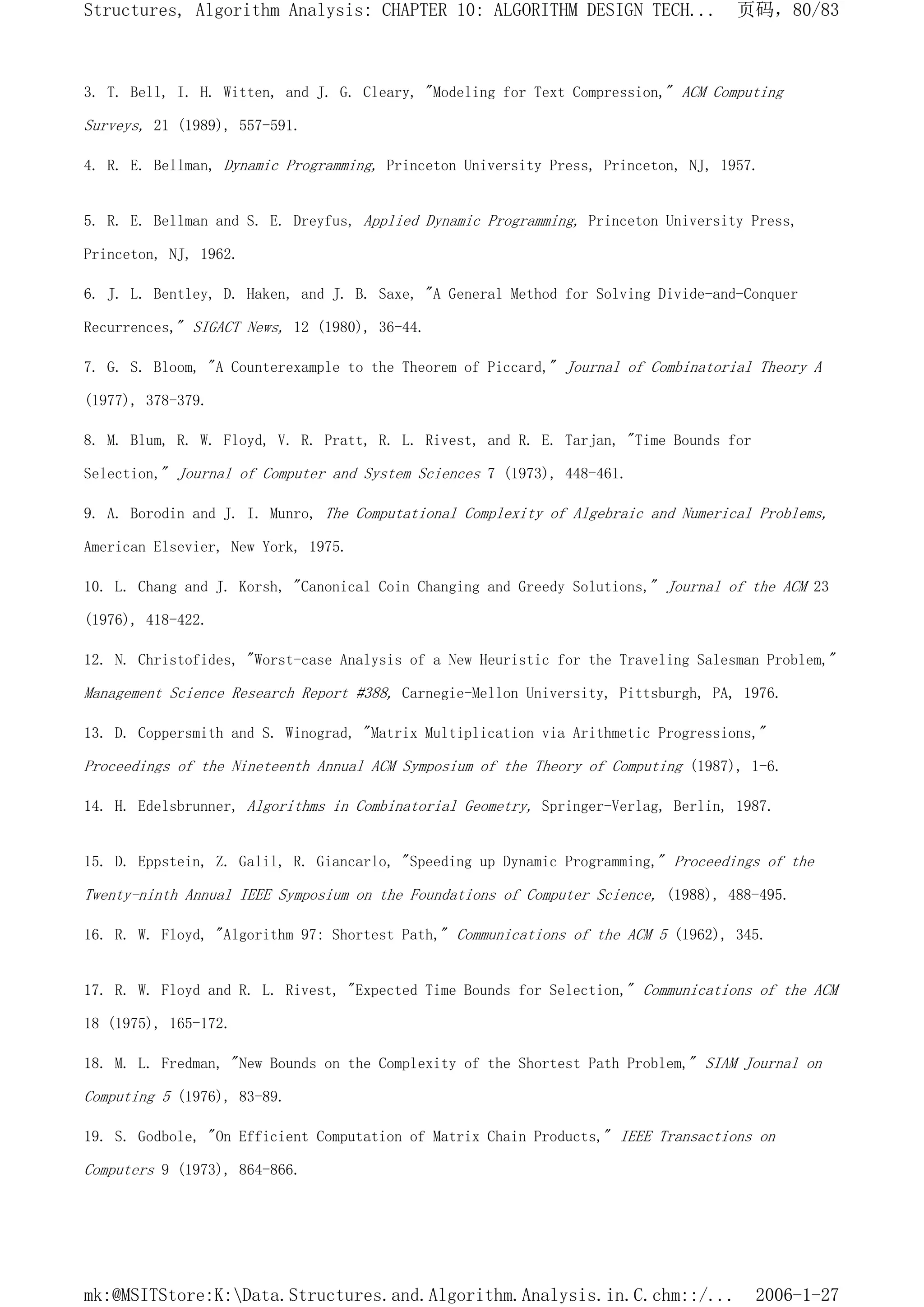 3. T. Bell, I. H. Witten, and J. G. Cleary, "Modeling for Text Compression," ACM Computing
Surveys, 21 (1989), 557-591.
4. R. E. Bellman, Dynamic Programming, Princeton University Press, Princeton, NJ, 1957.
5. R. E. Bellman and S. E. Dreyfus, Applied Dynamic Programming, Princeton University Press,
Princeton, NJ, 1962.
6. J. L. Bentley, D. Haken, and J. B. Saxe, "A General Method for Solving Divide-and-Conquer
Recurrences," SIGACT News, 12 (1980), 36-44.
7. G. S. Bloom, "A Counterexample to the Theorem of Piccard," Journal of Combinatorial Theory A
(1977), 378-379.
8. M. Blum, R. W. Floyd, V. R. Pratt, R. L. Rivest, and R. E. Tarjan, "Time Bounds for
Selection," Journal of Computer and System Sciences 7 (1973), 448-461.
9. A. Borodin and J. I. Munro, The Computational Complexity of Algebraic and Numerical Problems,
American Elsevier, New York, 1975.
10. L. Chang and J. Korsh, "Canonical Coin Changing and Greedy Solutions," Journal of the ACM 23
(1976), 418-422.
12. N. Christofides, "Worst-case Analysis of a New Heuristic for the Traveling Salesman Problem,"
Management Science Research Report #388, Carnegie-Mellon University, Pittsburgh, PA, 1976.
13. D. Coppersmith and S. Winograd, "Matrix Multiplication via Arithmetic Progressions,"
Proceedings of the Nineteenth Annual ACM Symposium of the Theory of Computing (1987), 1-6.
14. H. Edelsbrunner, Algorithms in Combinatorial Geometry, Springer-Verlag, Berlin, 1987.
15. D. Eppstein, Z. Galil, R. Giancarlo, "Speeding up Dynamic Programming," Proceedings of the
Twenty-ninth Annual IEEE Symposium on the Foundations of Computer Science, (1988), 488-495.
16. R. W. Floyd, "Algorithm 97: Shortest Path," Communications of the ACM 5 (1962), 345.
17. R. W. Floyd and R. L. Rivest, "Expected Time Bounds for Selection," Communications of the ACM
18 (1975), 165-172.
18. M. L. Fredman, "New Bounds on the Complexity of the Shortest Path Problem," SIAM Journal on
Computing 5 (1976), 83-89.
19. S. Godbole, "On Efficient Computation of Matrix Chain Products," IEEE Transactions on
Computers 9 (1973), 864-866.
页码，80/83
Structures, Algorithm Analysis: CHAPTER 10: ALGORITHM DESIGN TECH...
2006-1-27
mk:@MSITStore:K:Data.Structures.and.Algorithm.Analysis.in.C.chm::/...
 