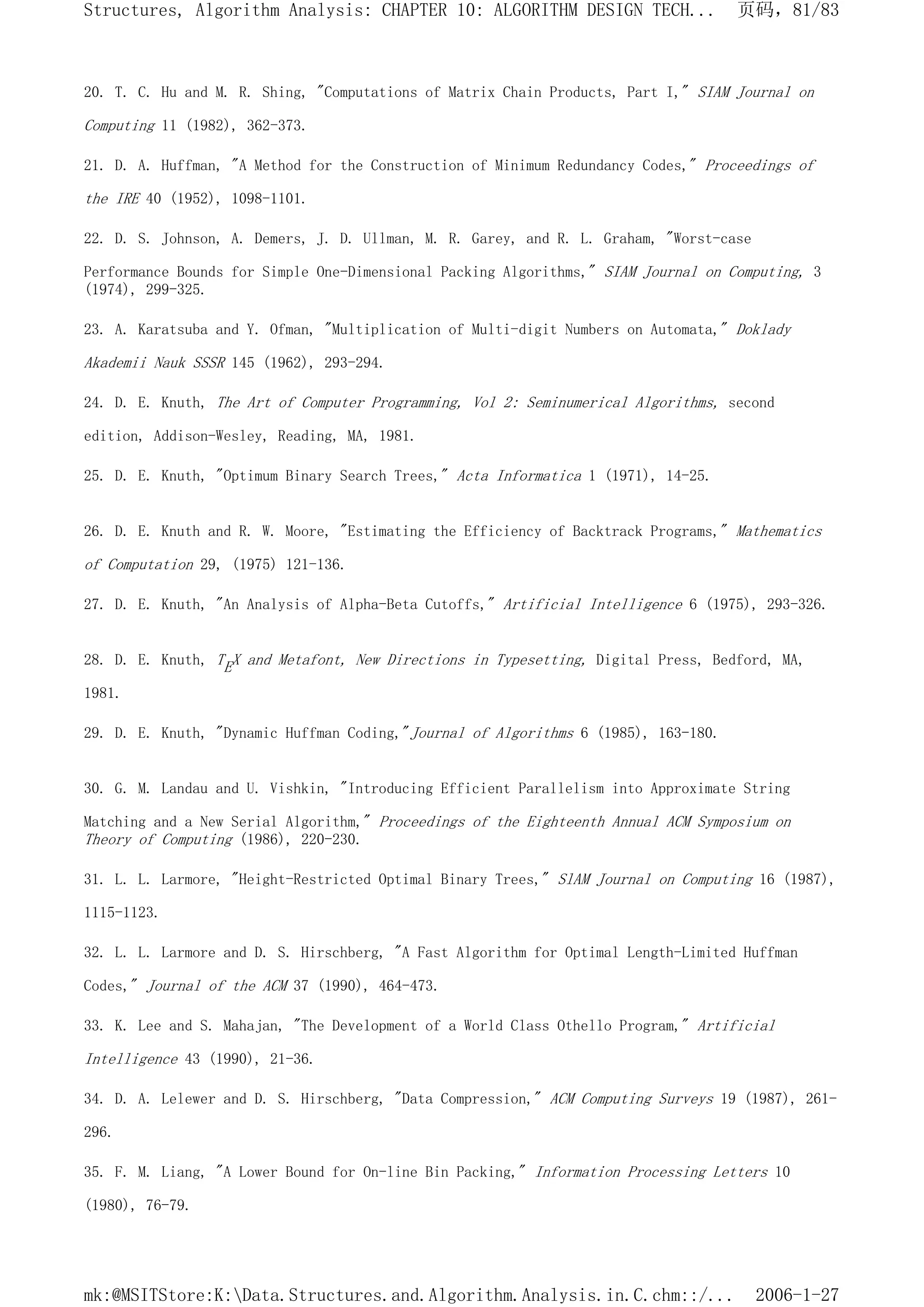 20. T. C. Hu and M. R. Shing, "Computations of Matrix Chain Products, Part I," SIAM Journal on
Computing 11 (1982), 362-373.
21. D. A. Huffman, "A Method for the Construction of Minimum Redundancy Codes," Proceedings of
the IRE 40 (1952), 1098-1101.
22. D. S. Johnson, A. Demers, J. D. Ullman, M. R. Garey, and R. L. Graham, "Worst-case
Performance Bounds for Simple One-Dimensional Packing Algorithms," SIAM Journal on Computing, 3
(1974), 299-325.
23. A. Karatsuba and Y. Ofman, "Multiplication of Multi-digit Numbers on Automata," Doklady
Akademii Nauk SSSR 145 (1962), 293-294.
24. D. E. Knuth, The Art of Computer Programming, Vol 2: Seminumerical Algorithms, second
edition, Addison-Wesley, Reading, MA, 1981.
25. D. E. Knuth, "Optimum Binary Search Trees," Acta Informatica 1 (1971), 14-25.
26. D. E. Knuth and R. W. Moore, "Estimating the Efficiency of Backtrack Programs," Mathematics
of Computation 29, (1975) 121-136.
27. D. E. Knuth, "An Analysis of Alpha-Beta Cutoffs," Artificial Intelligence 6 (1975), 293-326.
28. D. E. Knuth, TEX and Metafont, New Directions in Typesetting, Digital Press, Bedford, MA,
1981.
29. D. E. Knuth, "Dynamic Huffman Coding,"Journal of Algorithms 6 (1985), 163-180.
30. G. M. Landau and U. Vishkin, "Introducing Efficient Parallelism into Approximate String
Matching and a New Serial Algorithm," Proceedings of the Eighteenth Annual ACM Symposium on
Theory of Computing (1986), 220-230.
31. L. L. Larmore, "Height-Restricted Optimal Binary Trees," SlAM Journal on Computing 16 (1987),
1115-1123.
32. L. L. Larmore and D. S. Hirschberg, "A Fast Algorithm for Optimal Length-Limited Huffman
Codes," Journal of the ACM 37 (1990), 464-473.
33. K. Lee and S. Mahajan, "The Development of a World Class Othello Program," Artificial
Intelligence 43 (1990), 21-36.
34. D. A. Lelewer and D. S. Hirschberg, "Data Compression," ACM Computing Surveys 19 (1987), 261-
296.
35. F. M. Liang, "A Lower Bound for On-line Bin Packing," Information Processing Letters 10
(1980), 76-79.
页码，81/83
Structures, Algorithm Analysis: CHAPTER 10: ALGORITHM DESIGN TECH...
2006-1-27
mk:@MSITStore:K:Data.Structures.and.Algorithm.Analysis.in.C.chm::/...
 
