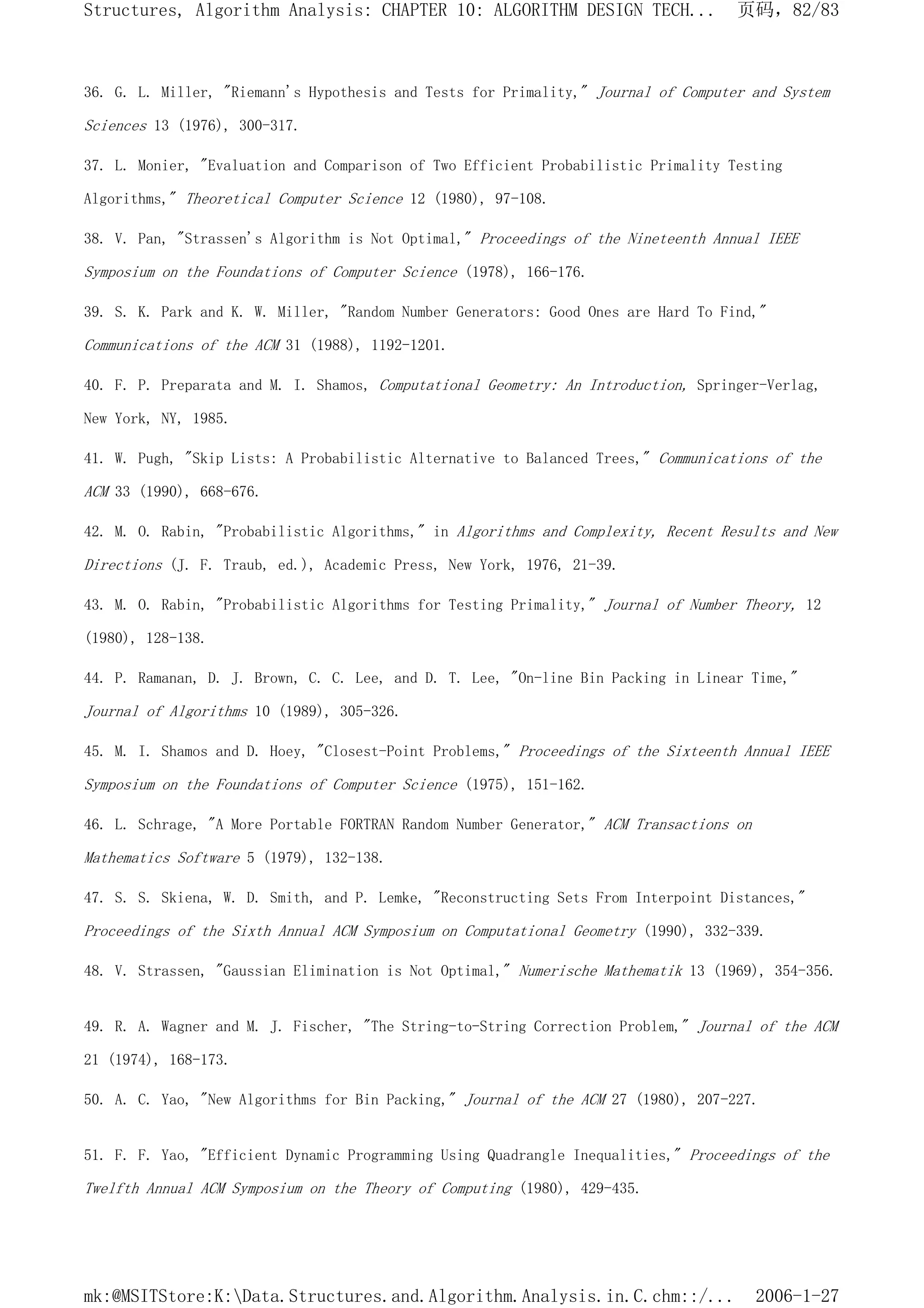 36. G. L. Miller, "Riemann's Hypothesis and Tests for Primality," Journal of Computer and System
Sciences 13 (1976), 300-317.
37. L. Monier, "Evaluation and Comparison of Two Efficient Probabilistic Primality Testing
Algorithms," Theoretical Computer Science 12 (1980), 97-108.
38. V. Pan, "Strassen's Algorithm is Not Optimal," Proceedings of the Nineteenth Annual IEEE
Symposium on the Foundations of Computer Science (1978), 166-176.
39. S. K. Park and K. W. Miller, "Random Number Generators: Good Ones are Hard To Find,"
Communications of the ACM 31 (1988), 1192-1201.
40. F. P. Preparata and M. I. Shamos, Computational Geometry: An Introduction, Springer-Verlag,
New York, NY, 1985.
41. W. Pugh, "Skip Lists: A Probabilistic Alternative to Balanced Trees," Communications of the
ACM 33 (1990), 668-676.
42. M. O. Rabin, "Probabilistic Algorithms," in Algorithms and Complexity, Recent Results and New
Directions (J. F. Traub, ed.), Academic Press, New York, 1976, 21-39.
43. M. O. Rabin, "Probabilistic Algorithms for Testing Primality," Journal of Number Theory, 12
(1980), 128-138.
44. P. Ramanan, D. J. Brown, C. C. Lee, and D. T. Lee, "On-line Bin Packing in Linear Time,"
Journal of Algorithms 10 (1989), 305-326.
45. M. I. Shamos and D. Hoey, "Closest-Point Problems," Proceedings of the Sixteenth Annual IEEE
Symposium on the Foundations of Computer Science (1975), 151-162.
46. L. Schrage, "A More Portable FORTRAN Random Number Generator," ACM Transactions on
Mathematics Software 5 (1979), 132-138.
47. S. S. Skiena, W. D. Smith, and P. Lemke, "Reconstructing Sets From Interpoint Distances,"
Proceedings of the Sixth Annual ACM Symposium on Computational Geometry (1990), 332-339.
48. V. Strassen, "Gaussian Elimination is Not Optimal," Numerische Mathematik 13 (1969), 354-356.
49. R. A. Wagner and M. J. Fischer, "The String-to-String Correction Problem," Journal of the ACM
21 (1974), 168-173.
50. A. C. Yao, "New Algorithms for Bin Packing," Journal of the ACM 27 (1980), 207-227.
51. F. F. Yao, "Efficient Dynamic Programming Using Quadrangle Inequalities," Proceedings of the
Twelfth Annual ACM Symposium on the Theory of Computing (1980), 429-435.
页码，82/83
Structures, Algorithm Analysis: CHAPTER 10: ALGORITHM DESIGN TECH...
2006-1-27
mk:@MSITStore:K:Data.Structures.and.Algorithm.Analysis.in.C.chm::/...
 