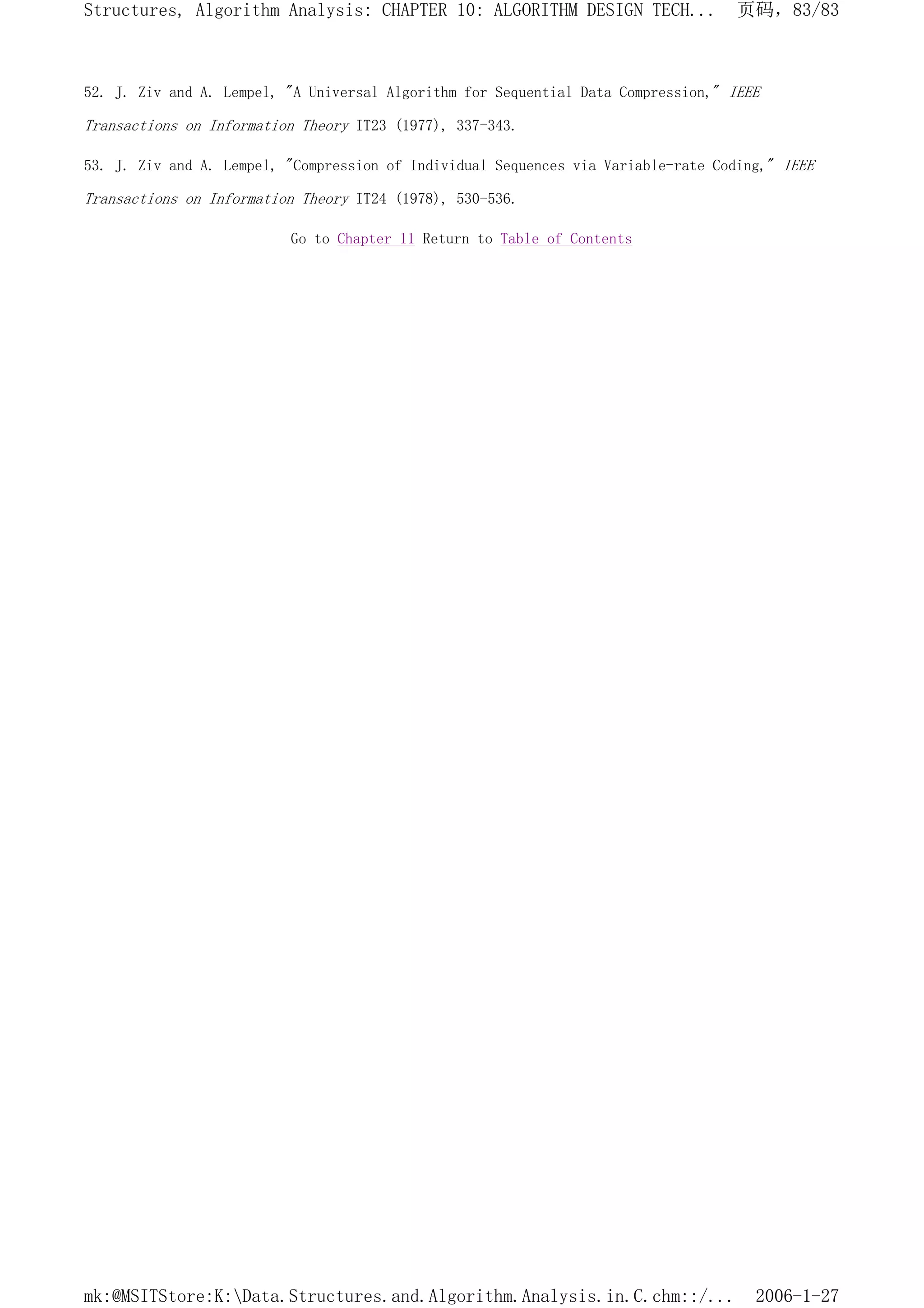 52. J. Ziv and A. Lempel, "A Universal Algorithm for Sequential Data Compression," IEEE
Transactions on Information Theory IT23 (1977), 337-343.
53. J. Ziv and A. Lempel, "Compression of Individual Sequences via Variable-rate Coding," IEEE
Transactions on Information Theory IT24 (1978), 530-536.
Go to Chapter 11 Return to Table of Contents
页码，83/83
Structures, Algorithm Analysis: CHAPTER 10: ALGORITHM DESIGN TECH...
2006-1-27
mk:@MSITStore:K:Data.Structures.and.Algorithm.Analysis.in.C.chm::/...
 