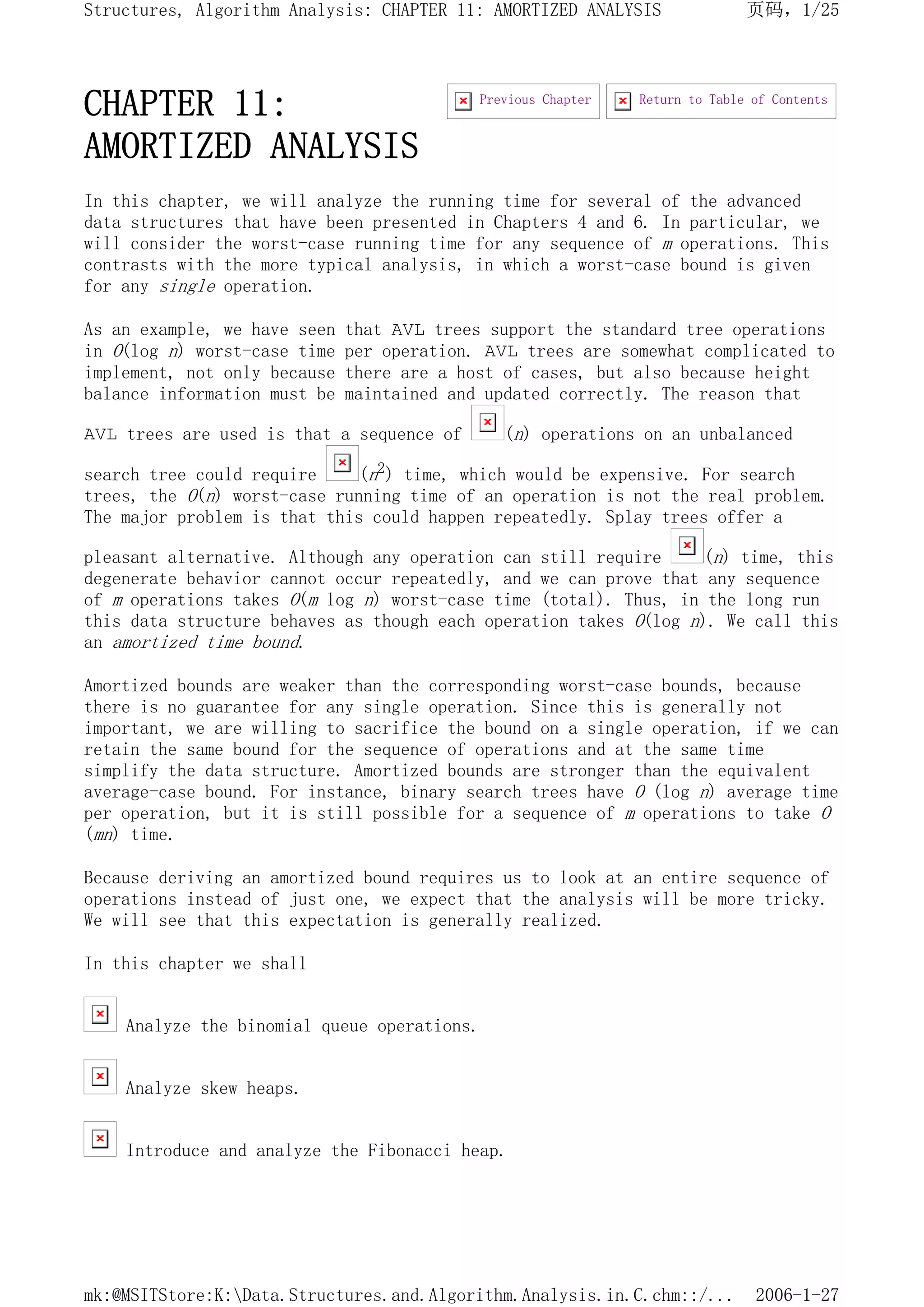 CHAPTER 11:
AMORTIZED ANALYSIS
In this chapter, we will analyze the running time for several of the advanced
data structures that have been presented in Chapters 4 and 6. In particular, we
will consider the worst-case running time for any sequence of m operations. This
contrasts with the more typical analysis, in which a worst-case bound is given
for any single operation.
As an example, we have seen that AVL trees support the standard tree operations
in O(log n) worst-case time per operation. AVL trees are somewhat complicated to
implement, not only because there are a host of cases, but also because height
balance information must be maintained and updated correctly. The reason that
AVL trees are used is that a sequence of (n) operations on an unbalanced
search tree could require (n2) time, which would be expensive. For search
trees, the O(n) worst-case running time of an operation is not the real problem.
The major problem is that this could happen repeatedly. Splay trees offer a
pleasant alternative. Although any operation can still require (n) time, this
degenerate behavior cannot occur repeatedly, and we can prove that any sequence
of m operations takes O(m log n) worst-case time (total). Thus, in the long run
this data structure behaves as though each operation takes O(log n). We call this
an amortized time bound.
Amortized bounds are weaker than the corresponding worst-case bounds, because
there is no guarantee for any single operation. Since this is generally not
important, we are willing to sacrifice the bound on a single operation, if we can
retain the same bound for the sequence of operations and at the same time
simplify the data structure. Amortized bounds are stronger than the equivalent
average-case bound. For instance, binary search trees have O (log n) average time
per operation, but it is still possible for a sequence of m operations to take O
(mn) time.
Because deriving an amortized bound requires us to look at an entire sequence of
operations instead of just one, we expect that the analysis will be more tricky.
We will see that this expectation is generally realized.
In this chapter we shall
Analyze the binomial queue operations.
Analyze skew heaps.
Introduce and analyze the Fibonacci heap.
Return to Table of Contents
Previous Chapter
页码，1/25
Structures, Algorithm Analysis: CHAPTER 11: AMORTIZED ANALYSIS
2006-1-27
mk:@MSITStore:K:Data.Structures.and.Algorithm.Analysis.in.C.chm::/...
 