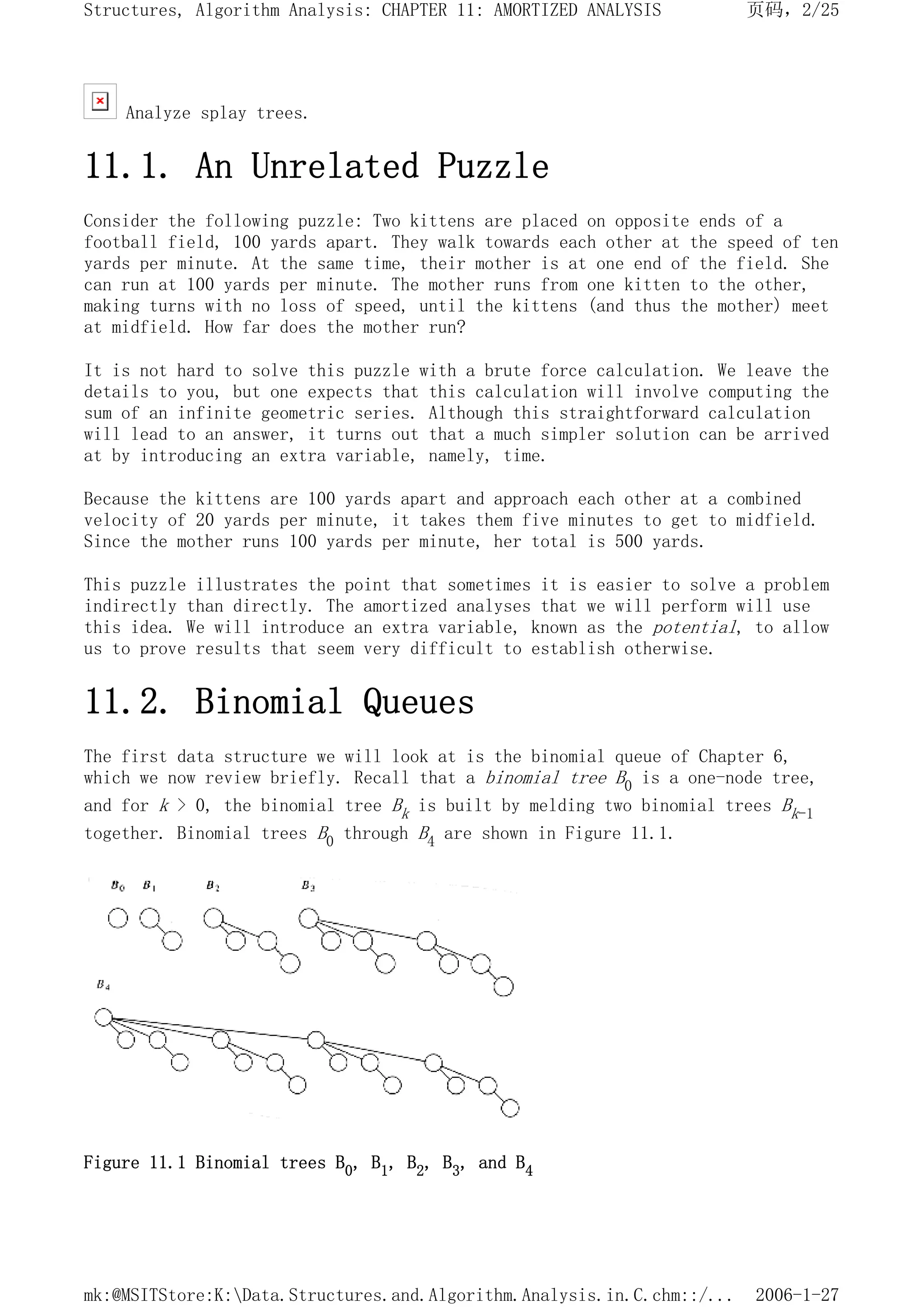 Analyze splay trees.
11.1. An Unrelated Puzzle
Consider the following puzzle: Two kittens are placed on opposite ends of a
football field, 100 yards apart. They walk towards each other at the speed of ten
yards per minute. At the same time, their mother is at one end of the field. She
can run at 100 yards per minute. The mother runs from one kitten to the other,
making turns with no loss of speed, until the kittens (and thus the mother) meet
at midfield. How far does the mother run?
It is not hard to solve this puzzle with a brute force calculation. We leave the
details to you, but one expects that this calculation will involve computing the
sum of an infinite geometric series. Although this straightforward calculation
will lead to an answer, it turns out that a much simpler solution can be arrived
at by introducing an extra variable, namely, time.
Because the kittens are 100 yards apart and approach each other at a combined
velocity of 20 yards per minute, it takes them five minutes to get to midfield.
Since the mother runs 100 yards per minute, her total is 500 yards.
This puzzle illustrates the point that sometimes it is easier to solve a problem
indirectly than directly. The amortized analyses that we will perform will use
this idea. We will introduce an extra variable, known as the potential, to allow
us to prove results that seem very difficult to establish otherwise.
11.2. Binomial Queues
The first data structure we will look at is the binomial queue of Chapter 6,
which we now review briefly. Recall that a binomial tree B0 is a one-node tree,
and for k > 0, the binomial tree Bk is built by melding two binomial trees Bk-1
together. Binomial trees B0 through B4 are shown in Figure 11.1.
Figure 11.1 Binomial trees B0, B1, B2, B3, and B4
页码，2/25
Structures, Algorithm Analysis: CHAPTER 11: AMORTIZED ANALYSIS
2006-1-27
mk:@MSITStore:K:Data.Structures.and.Algorithm.Analysis.in.C.chm::/...
 