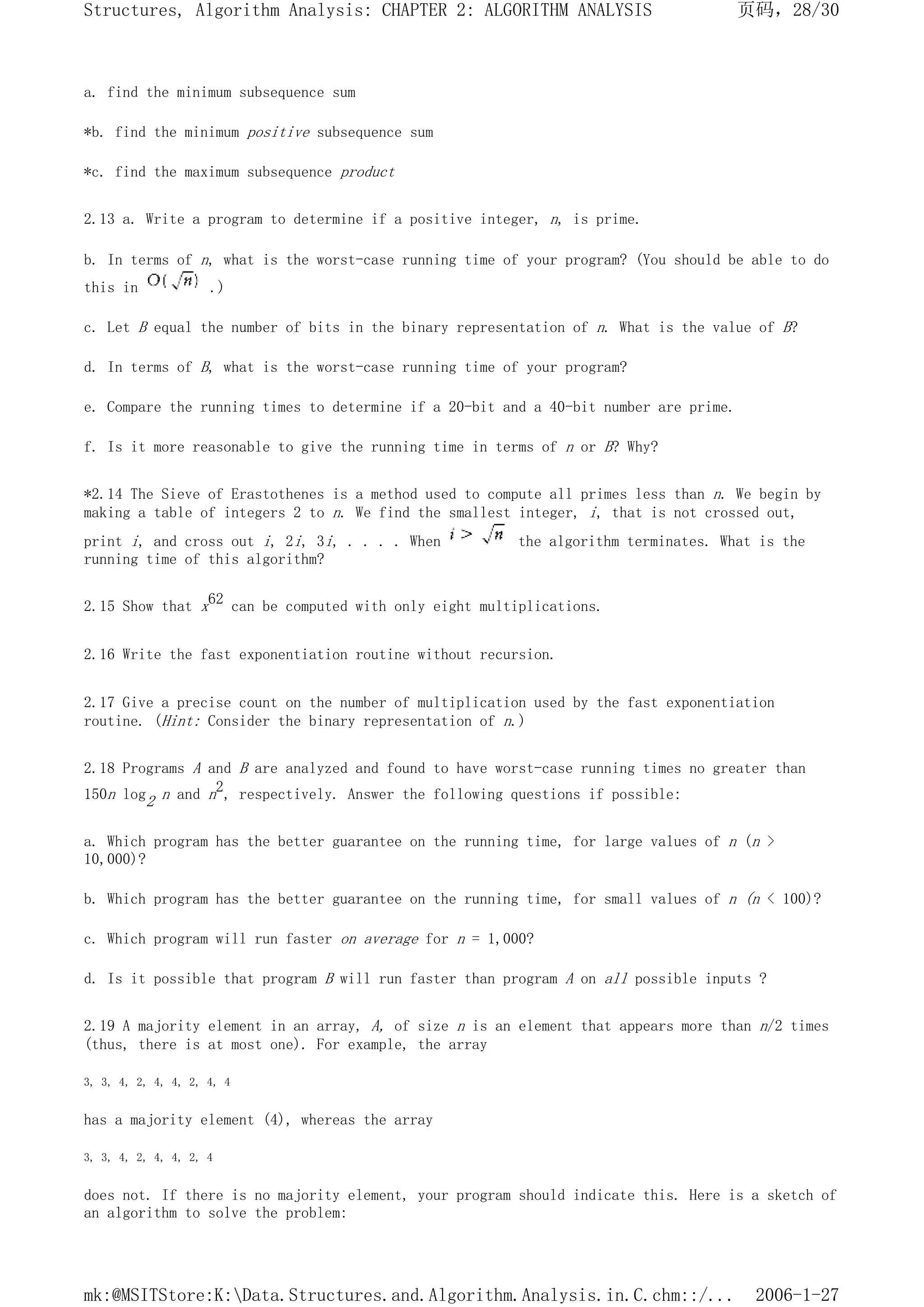 a. find the minimum subsequence sum
*b. find the minimum positive subsequence sum
*c. find the maximum subsequence product
2.13 a. Write a program to determine if a positive integer, n, is prime.
b. In terms of n, what is the worst-case running time of your program? (You should be able to do
this in .)
c. Let B equal the number of bits in the binary representation of n. What is the value of B?
d. In terms of B, what is the worst-case running time of your program?
e. Compare the running times to determine if a 20-bit and a 40-bit number are prime.
f. Is it more reasonable to give the running time in terms of n or B? Why?
*2.14 The Sieve of Erastothenes is a method used to compute all primes less than n. We begin by
making a table of integers 2 to n. We find the smallest integer, i, that is not crossed out,
print i, and cross out i, 2i, 3i, . . . . When the algorithm terminates. What is the
running time of this algorithm?
2.15 Show that x62 can be computed with only eight multiplications.
2.16 Write the fast exponentiation routine without recursion.
2.17 Give a precise count on the number of multiplication used by the fast exponentiation
routine. (Hint: Consider the binary representation of n.)
2.18 Programs A and B are analyzed and found to have worst-case running times no greater than
150n log2 n and n2, respectively. Answer the following questions if possible:
a. Which program has the better guarantee on the running time, for large values of n (n >
10,000)?
b. Which program has the better guarantee on the running time, for small values of n (n < 100)?
c. Which program will run faster on average for n = 1,000?
d. Is it possible that program B will run faster than program A on all possible inputs ?
2.19 A majority element in an array, A, of size n is an element that appears more than n/2 times
(thus, there is at most one). For example, the array
3, 3, 4, 2, 4, 4, 2, 4, 4
has a majority element (4), whereas the array
3, 3, 4, 2, 4, 4, 2, 4
does not. If there is no majority element, your program should indicate this. Here is a sketch of
an algorithm to solve the problem:
页码，28/30
Structures, Algorithm Analysis: CHAPTER 2: ALGORITHM ANALYSIS
2006-1-27
mk:@MSITStore:K:Data.Structures.and.Algorithm.Analysis.in.C.chm::/...
 
