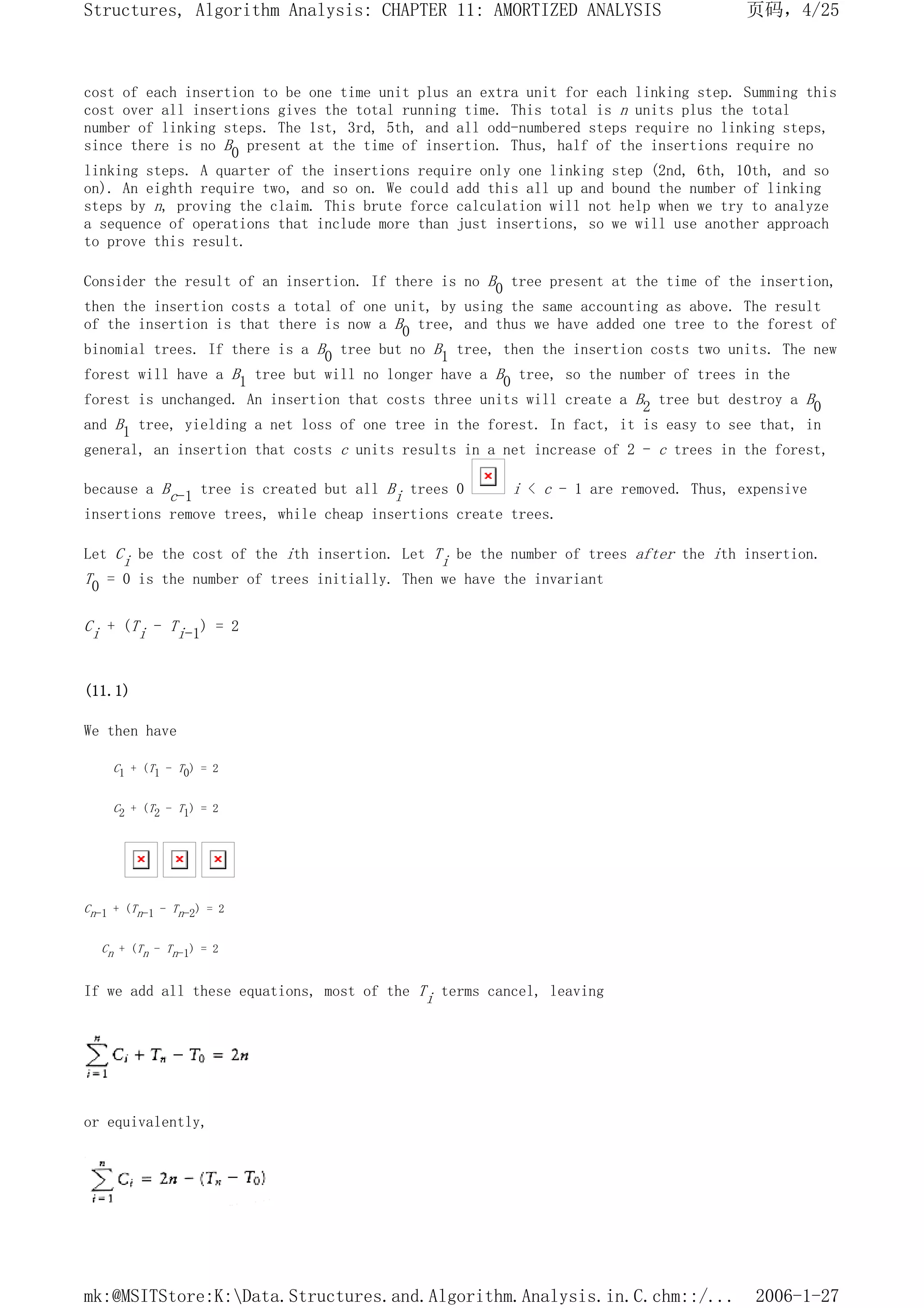 cost of each insertion to be one time unit plus an extra unit for each linking step. Summing this
cost over all insertions gives the total running time. This total is n units plus the total
number of linking steps. The 1st, 3rd, 5th, and all odd-numbered steps require no linking steps,
since there is no B0 present at the time of insertion. Thus, half of the insertions require no
linking steps. A quarter of the insertions require only one linking step (2nd, 6th, 10th, and so
on). An eighth require two, and so on. We could add this all up and bound the number of linking
steps by n, proving the claim. This brute force calculation will not help when we try to analyze
a sequence of operations that include more than just insertions, so we will use another approach
to prove this result.
Consider the result of an insertion. If there is no B0 tree present at the time of the insertion,
then the insertion costs a total of one unit, by using the same accounting as above. The result
of the insertion is that there is now a B0 tree, and thus we have added one tree to the forest of
binomial trees. If there is a B0 tree but no B1 tree, then the insertion costs two units. The new
forest will have a B1 tree but will no longer have a B0 tree, so the number of trees in the
forest is unchanged. An insertion that costs three units will create a B2 tree but destroy a B0
and B1 tree, yielding a net loss of one tree in the forest. In fact, it is easy to see that, in
general, an insertion that costs c units results in a net increase of 2 - c trees in the forest,
because a Bc-1 tree is created but all Bi trees 0 i < c - 1 are removed. Thus, expensive
insertions remove trees, while cheap insertions create trees.
Let Ci be the cost of the ith insertion. Let Ti be the number of trees after the ith insertion.
T0 = 0 is the number of trees initially. Then we have the invariant
Ci + (Ti - Ti-1) = 2
(11.1)
We then have
C1 + (T1 - T0) = 2
C2 + (T2 - T1) = 2
Cn-1 + (Tn-1 - Tn-2) = 2
Cn + (Tn - Tn-1) = 2
If we add all these equations, most of the Ti terms cancel, leaving
or equivalently,
页码，4/25
Structures, Algorithm Analysis: CHAPTER 11: AMORTIZED ANALYSIS
2006-1-27
mk:@MSITStore:K:Data.Structures.and.Algorithm.Analysis.in.C.chm::/...
 