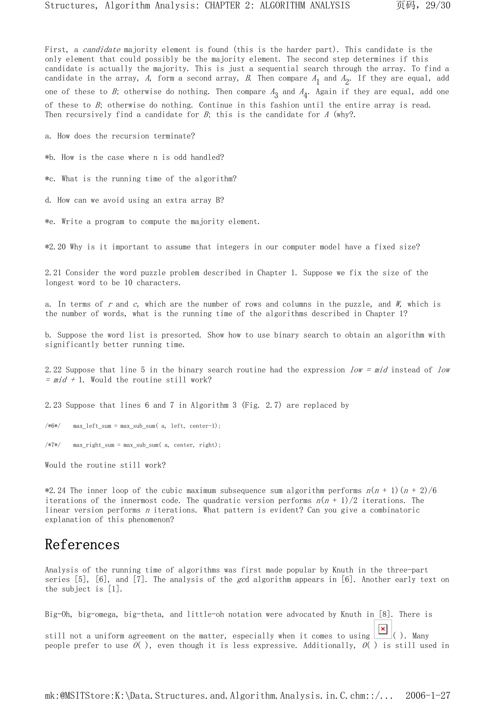 First, a candidate majority element is found (this is the harder part). This candidate is the
only element that could possibly be the majority element. The second step determines if this
candidate is actually the majority. This is just a sequential search through the array. To find a
candidate in the array, A, form a second array, B. Then compare A1 and A2. If they are equal, add
one of these to B; otherwise do nothing. Then compare A3 and A4. Again if they are equal, add one
of these to B; otherwise do nothing. Continue in this fashion until the entire array is read.
Then recursively find a candidate for B; this is the candidate for A (why?.
a. How does the recursion terminate?
*b. How is the case where n is odd handled?
*c. What is the running time of the algorithm?
d. How can we avoid using an extra array B?
*e. Write a program to compute the majority element.
*2.20 Why is it important to assume that integers in our computer model have a fixed size?
2.21 Consider the word puzzle problem described in Chapter 1. Suppose we fix the size of the
longest word to be 10 characters.
a. In terms of r and c, which are the number of rows and columns in the puzzle, and W, which is
the number of words, what is the running time of the algorithms described in Chapter 1?
b. Suppose the word list is presorted. Show how to use binary search to obtain an algorithm with
significantly better running time.
2.22 Suppose that line 5 in the binary search routine had the expression low = mid instead of low
= mid + 1. Would the routine still work?
2.23 Suppose that lines 6 and 7 in Algorithm 3 (Fig. 2.7) are replaced by
/*6*/ max_left_sum = max_sub_sum( a, left, center-1);
/*7*/ max_right_sum = max_sub_sum( a, center, right);
Would the routine still work?
*2.24 The inner loop of the cubic maximum subsequence sum algorithm performs n(n + 1)(n + 2)/6
iterations of the innermost code. The quadratic version performs n(n + 1)/2 iterations. The
linear version performs n iterations. What pattern is evident? Can you give a combinatoric
explanation of this phenomenon?
References
Analysis of the running time of algorithms was first made popular by Knuth in the three-part
series [5], [6], and [7]. The analysis of the gcd algorithm appears in [6]. Another early text on
the subject is [1].
Big-Oh, big-omega, big-theta, and little-oh notation were advocated by Knuth in [8]. There is
still not a uniform agreement on the matter, especially when it comes to using ( ). Many
people prefer to use O( ), even though it is less expressive. Additionally, O( ) is still used in
页码，29/30
Structures, Algorithm Analysis: CHAPTER 2: ALGORITHM ANALYSIS
2006-1-27
mk:@MSITStore:K:Data.Structures.and.Algorithm.Analysis.in.C.chm::/...
 