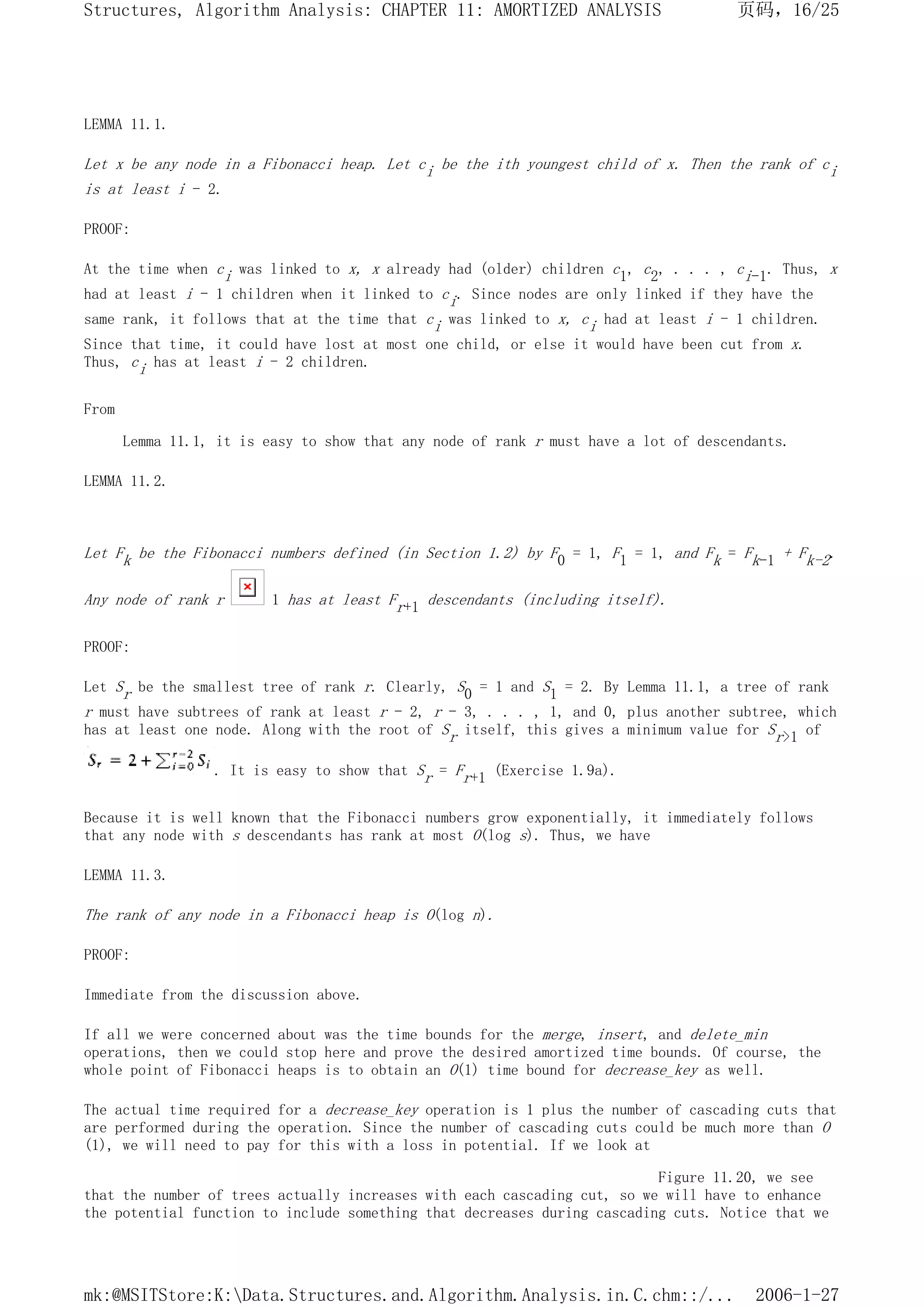 LEMMA 11.1.
Let x be any node in a Fibonacci heap. Let ci be the ith youngest child of x. Then the rank of ci
is at least i - 2.
PROOF:
At the time when ci was linked to x, x already had (older) children c1, c2, . . . , ci-1. Thus, x
had at least i - 1 children when it linked to ci. Since nodes are only linked if they have the
same rank, it follows that at the time that ci was linked to x, ci had at least i - 1 children.
Since that time, it could have lost at most one child, or else it would have been cut from x.
Thus, ci has at least i - 2 children.
From
Lemma 11.1, it is easy to show that any node of rank r must have a lot of descendants.
LEMMA 11.2.
Let Fk be the Fibonacci numbers defined (in Section 1.2) by F0 = 1, F1 = 1, and Fk = Fk-1 + Fk-2.
Any node of rank r 1 has at least Fr+1 descendants (including itself).
PROOF:
Let Sr be the smallest tree of rank r. Clearly, S0 = 1 and S1 = 2. By Lemma 11.1, a tree of rank
r must have subtrees of rank at least r - 2, r - 3, . . . , 1, and 0, plus another subtree, which
has at least one node. Along with the root of Sr itself, this gives a minimum value for Sr>1 of
. It is easy to show that Sr = Fr+1 (Exercise 1.9a).
Because it is well known that the Fibonacci numbers grow exponentially, it immediately follows
that any node with s descendants has rank at most O(log s). Thus, we have
LEMMA 11.3.
The rank of any node in a Fibonacci heap is O(log n).
PROOF:
Immediate from the discussion above.
If all we were concerned about was the time bounds for the merge, insert, and delete_min
operations, then we could stop here and prove the desired amortized time bounds. Of course, the
whole point of Fibonacci heaps is to obtain an O(1) time bound for decrease_key as well.
The actual time required for a decrease_key operation is 1 plus the number of cascading cuts that
are performed during the operation. Since the number of cascading cuts could be much more than O
(1), we will need to pay for this with a loss in potential. If we look at
Figure 11.20, we see
that the number of trees actually increases with each cascading cut, so we will have to enhance
the potential function to include something that decreases during cascading cuts. Notice that we
页码，16/25
Structures, Algorithm Analysis: CHAPTER 11: AMORTIZED ANALYSIS
2006-1-27
mk:@MSITStore:K:Data.Structures.and.Algorithm.Analysis.in.C.chm::/...
 