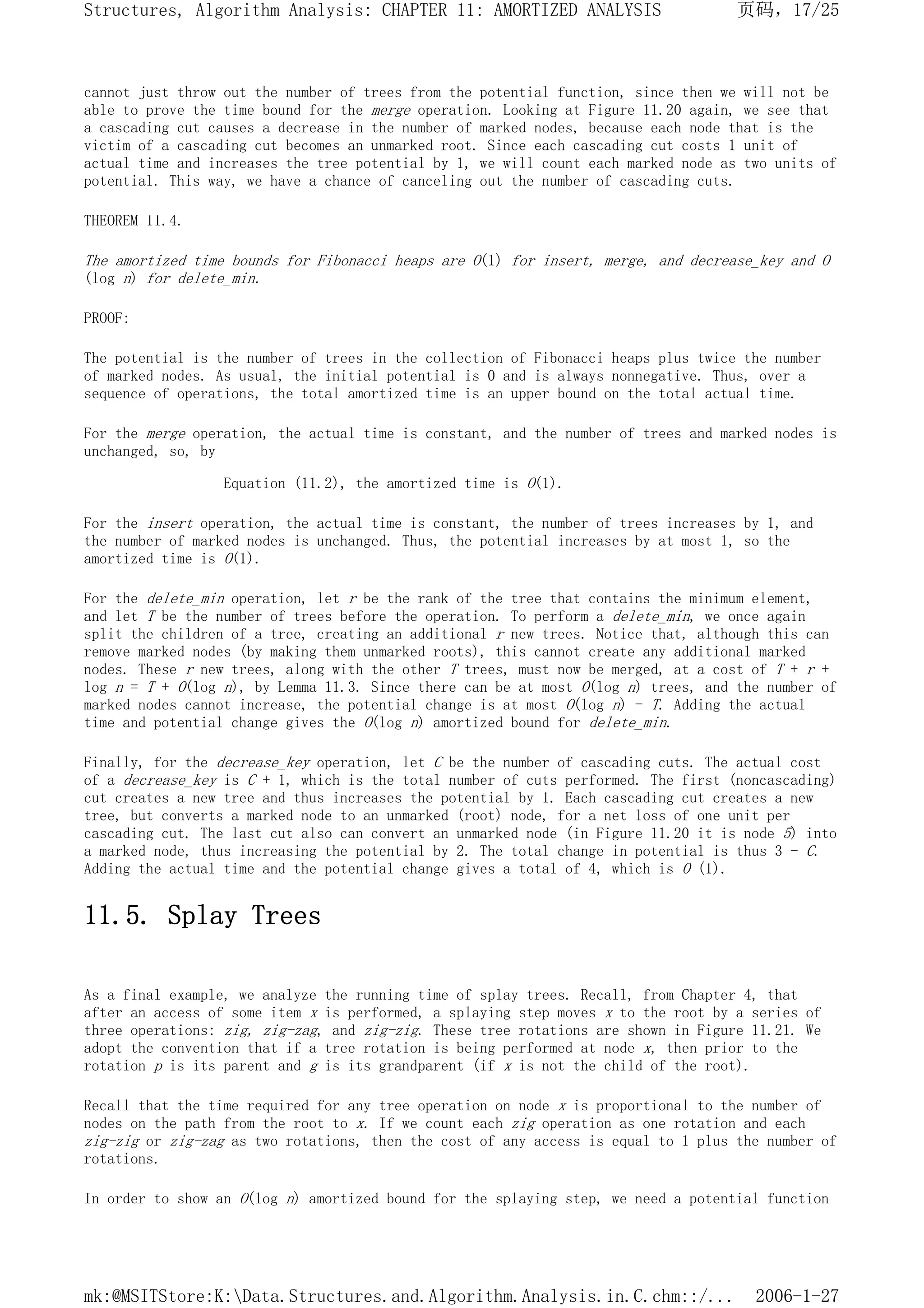 cannot just throw out the number of trees from the potential function, since then we will not be
able to prove the time bound for the merge operation. Looking at Figure 11.20 again, we see that
a cascading cut causes a decrease in the number of marked nodes, because each node that is the
victim of a cascading cut becomes an unmarked root. Since each cascading cut costs 1 unit of
actual time and increases the tree potential by 1, we will count each marked node as two units of
potential. This way, we have a chance of canceling out the number of cascading cuts.
THEOREM 11.4.
The amortized time bounds for Fibonacci heaps are O(1) for insert, merge, and decrease_key and O
(log n) for delete_min.
PROOF:
The potential is the number of trees in the collection of Fibonacci heaps plus twice the number
of marked nodes. As usual, the initial potential is 0 and is always nonnegative. Thus, over a
sequence of operations, the total amortized time is an upper bound on the total actual time.
For the merge operation, the actual time is constant, and the number of trees and marked nodes is
unchanged, so, by
Equation (11.2), the amortized time is O(1).
For the insert operation, the actual time is constant, the number of trees increases by 1, and
the number of marked nodes is unchanged. Thus, the potential increases by at most 1, so the
amortized time is O(1).
For the delete_min operation, let r be the rank of the tree that contains the minimum element,
and let T be the number of trees before the operation. To perform a delete_min, we once again
split the children of a tree, creating an additional r new trees. Notice that, although this can
remove marked nodes (by making them unmarked roots), this cannot create any additional marked
nodes. These r new trees, along with the other T trees, must now be merged, at a cost of T + r +
log n = T + O(log n), by Lemma 11.3. Since there can be at most O(log n) trees, and the number of
marked nodes cannot increase, the potential change is at most O(log n) - T. Adding the actual
time and potential change gives the O(log n) amortized bound for delete_min.
Finally, for the decrease_key operation, let C be the number of cascading cuts. The actual cost
of a decrease_key is C + 1, which is the total number of cuts performed. The first (noncascading)
cut creates a new tree and thus increases the potential by 1. Each cascading cut creates a new
tree, but converts a marked node to an unmarked (root) node, for a net loss of one unit per
cascading cut. The last cut also can convert an unmarked node (in Figure 11.20 it is node 5) into
a marked node, thus increasing the potential by 2. The total change in potential is thus 3 - C.
Adding the actual time and the potential change gives a total of 4, which is O (1).
11.5. Splay Trees
As a final example, we analyze the running time of splay trees. Recall, from Chapter 4, that
after an access of some item x is performed, a splaying step moves x to the root by a series of
three operations: zig, zig-zag, and zig-zig. These tree rotations are shown in Figure 11.21. We
adopt the convention that if a tree rotation is being performed at node x, then prior to the
rotation p is its parent and g is its grandparent (if x is not the child of the root).
Recall that the time required for any tree operation on node x is proportional to the number of
nodes on the path from the root to x. If we count each zig operation as one rotation and each
zig-zig or zig-zag as two rotations, then the cost of any access is equal to 1 plus the number of
rotations.
In order to show an O(log n) amortized bound for the splaying step, we need a potential function
页码，17/25
Structures, Algorithm Analysis: CHAPTER 11: AMORTIZED ANALYSIS
2006-1-27
mk:@MSITStore:K:Data.Structures.and.Algorithm.Analysis.in.C.chm::/...
 