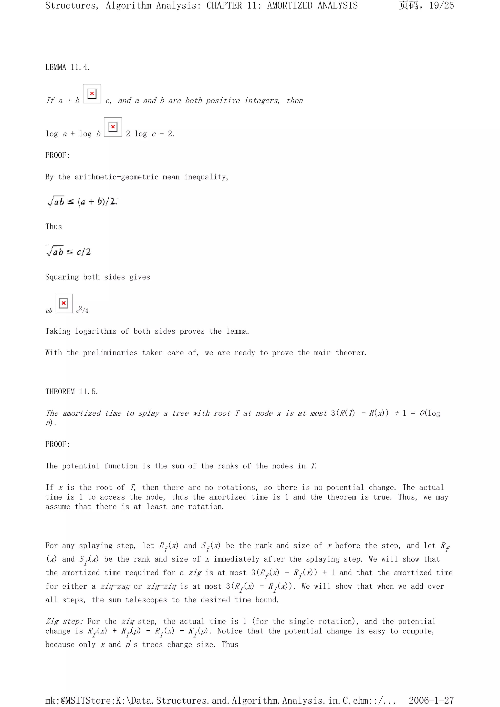 LEMMA 11.4.
If a + b c, and a and b are both positive integers, then
log a + log b 2 log c - 2.
PROOF:
By the arithmetic-geometric mean inequality,
Thus
Squaring both sides gives
ab c2/4
Taking logarithms of both sides proves the lemma.
With the preliminaries taken care of, we are ready to prove the main theorem.
THEOREM 11.5.
The amortized time to splay a tree with root T at node x is at most 3(R(T) - R(x)) + 1 = O(log
n).
PROOF:
The potential function is the sum of the ranks of the nodes in T.
If x is the root of T, then there are no rotations, so there is no potential change. The actual
time is 1 to access the node, thus the amortized time is 1 and the theorem is true. Thus, we may
assume that there is at least one rotation.
For any splaying step, let Ri(x) and Si(x) be the rank and size of x before the step, and let Rf
(x) and Sf(x) be the rank and size of x immediately after the splaying step. We will show that
the amortized time required for a zig is at most 3(Rf(x) - Ri(x)) + 1 and that the amortized time
for either a zig-zag or zig-zig is at most 3(Rf(x) - Ri(x)). We will show that when we add over
all steps, the sum telescopes to the desired time bound.
Zig step: For the zig step, the actual time is 1 (for the single rotation), and the potential
change is Rf(x) + Rf(p) - Ri(x) - Ri(p). Notice that the potential change is easy to compute,
because only x and p's trees change size. Thus
页码，19/25
Structures, Algorithm Analysis: CHAPTER 11: AMORTIZED ANALYSIS
2006-1-27
mk:@MSITStore:K:Data.Structures.and.Algorithm.Analysis.in.C.chm::/...
 