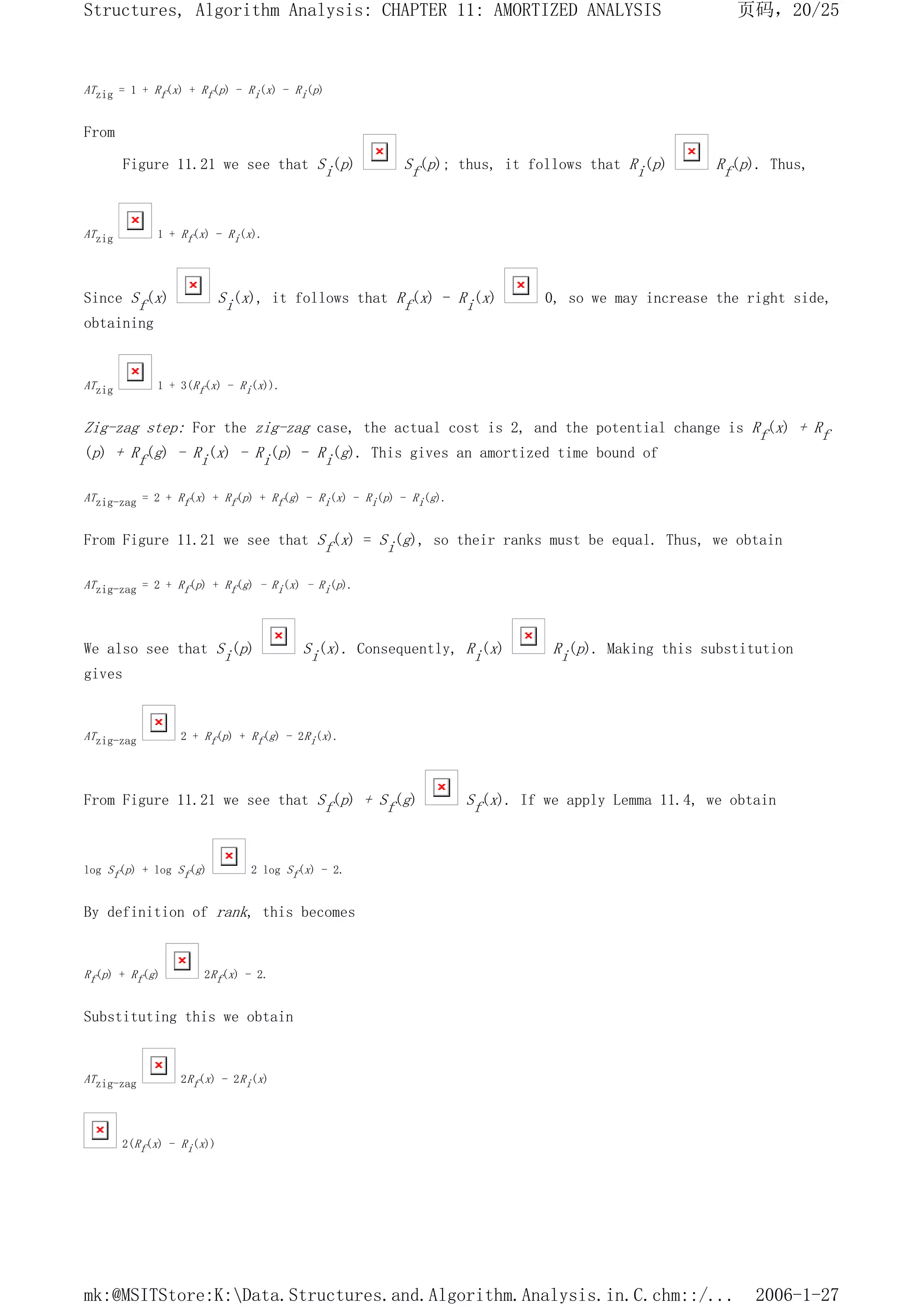 ATzig = 1 + Rf(x) + Rf(p) - Ri(x) - Ri(p)
From
Figure 11.21 we see that Si(p) Sf(p); thus, it follows that Ri(p) Rf(p). Thus,
ATzig 1 + Rf(x) - Ri(x).
Since Sf(x) Si(x), it follows that Rf(x) - Ri(x) 0, so we may increase the right side,
obtaining
ATzig 1 + 3(Rf(x) - Ri(x)).
Zig-zag step: For the zig-zag case, the actual cost is 2, and the potential change is Rf(x) + Rf
(p) + Rf(g) - Ri(x) - Ri(p) - Ri(g). This gives an amortized time bound of
ATzig-zag = 2 + Rf(x) + Rf(p) + Rf(g) - Ri(x) - Ri(p) - Ri(g).
From Figure 11.21 we see that Sf(x) = Si(g), so their ranks must be equal. Thus, we obtain
ATzig-zag = 2 + Rf(p) + Rf(g) - Ri(x) - Ri(p).
We also see that Si(p) Si(x). Consequently, Ri(x) Ri(p). Making this substitution
gives
ATzig-zag 2 + Rf(p) + Rf(g) - 2Ri(x).
From Figure 11.21 we see that Sf(p) + Sf(g) Sf(x). If we apply Lemma 11.4, we obtain
log Sf(p) + log Sf(g) 2 log Sf(x) - 2.
By definition of rank, this becomes
Rf(p) + Rf(g) 2Rf(x) - 2.
Substituting this we obtain
ATzig-zag 2Rf(x) - 2Ri(x)
2(Rf(x) - Ri(x))
页码，20/25
Structures, Algorithm Analysis: CHAPTER 11: AMORTIZED ANALYSIS
2006-1-27
mk:@MSITStore:K:Data.Structures.and.Algorithm.Analysis.in.C.chm::/...
 