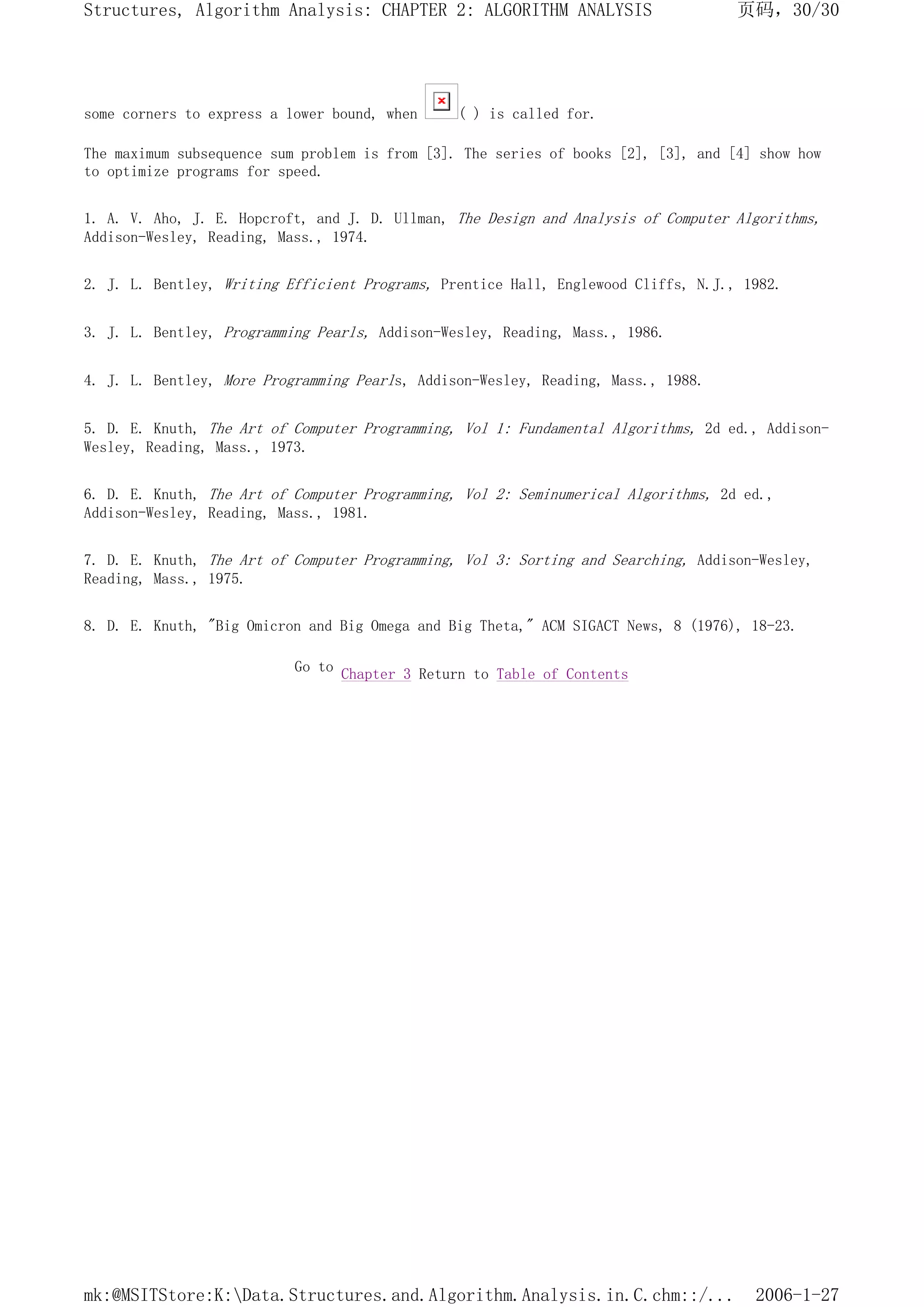 some corners to express a lower bound, when ( ) is called for.
The maximum subsequence sum problem is from [3]. The series of books [2], [3], and [4] show how
to optimize programs for speed.
1. A. V. Aho, J. E. Hopcroft, and J. D. Ullman, The Design and Analysis of Computer Algorithms,
Addison-Wesley, Reading, Mass., 1974.
2. J. L. Bentley, Writing Efficient Programs, Prentice Hall, Englewood Cliffs, N.J., 1982.
3. J. L. Bentley, Programming Pearls, Addison-Wesley, Reading, Mass., 1986.
4. J. L. Bentley, More Programming Pearls, Addison-Wesley, Reading, Mass., 1988.
5. D. E. Knuth, The Art of Computer Programming, Vol 1: Fundamental Algorithms, 2d ed., Addison-
Wesley, Reading, Mass., 1973.
6. D. E. Knuth, The Art of Computer Programming, Vol 2: Seminumerical Algorithms, 2d ed.,
Addison-Wesley, Reading, Mass., 1981.
7. D. E. Knuth, The Art of Computer Programming, Vol 3: Sorting and Searching, Addison-Wesley,
Reading, Mass., 1975.
8. D. E. Knuth, "Big Omicron and Big Omega and Big Theta," ACM SIGACT News, 8 (1976), 18-23.
Go to Chapter 3 Return to Table of Contents
页码，30/30
Structures, Algorithm Analysis: CHAPTER 2: ALGORITHM ANALYSIS
2006-1-27
mk:@MSITStore:K:Data.Structures.and.Algorithm.Analysis.in.C.chm::/...
 
