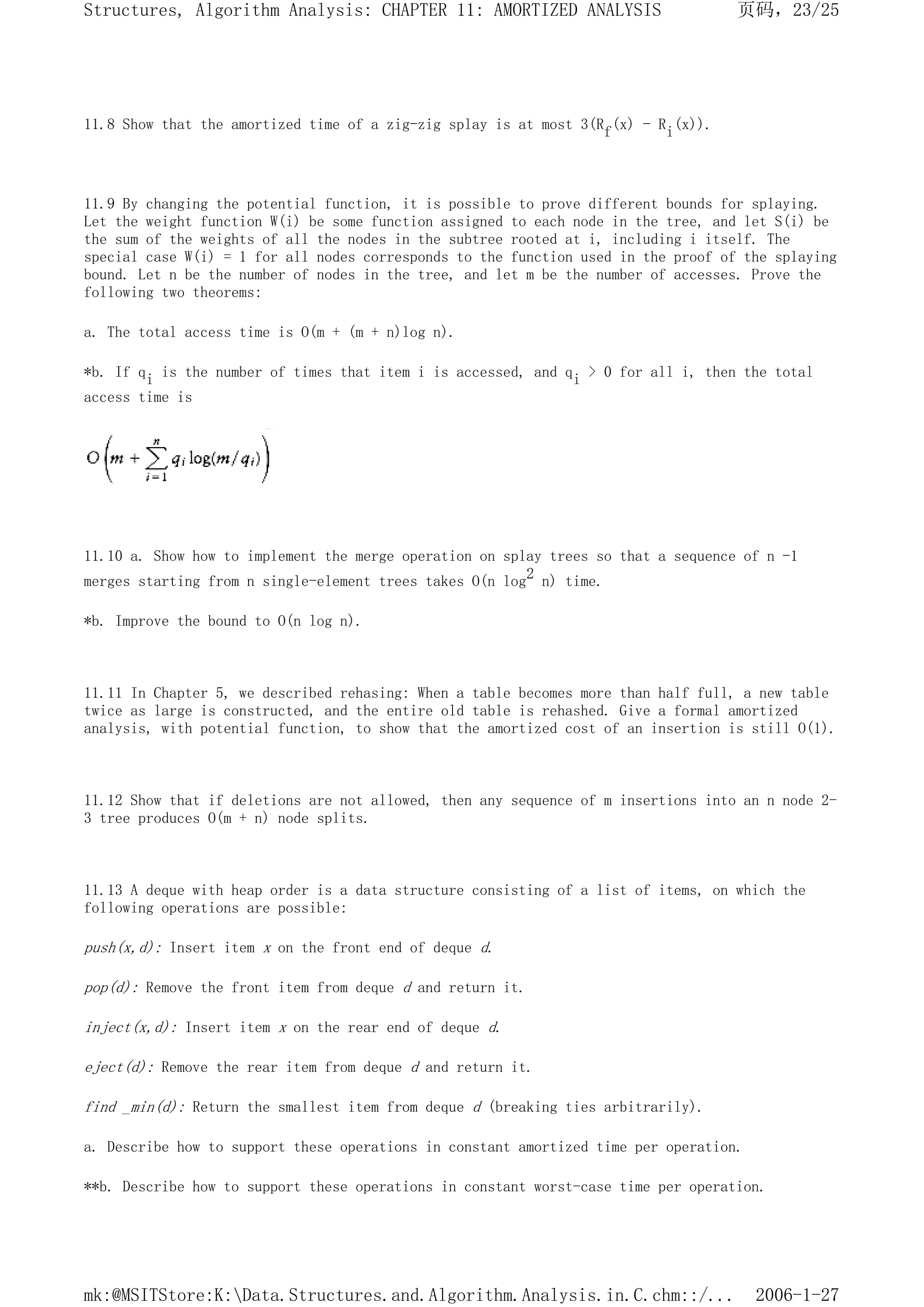 11.8 Show that the amortized time of a zig-zig splay is at most 3(Rf(x) - Ri(x)).
11.9 By changing the potential function, it is possible to prove different bounds for splaying.
Let the weight function W(i) be some function assigned to each node in the tree, and let S(i) be
the sum of the weights of all the nodes in the subtree rooted at i, including i itself. The
special case W(i) = 1 for all nodes corresponds to the function used in the proof of the splaying
bound. Let n be the number of nodes in the tree, and let m be the number of accesses. Prove the
following two theorems:
a. The total access time is O(m + (m + n)log n).
*b. If qi is the number of times that item i is accessed, and qi > 0 for all i, then the total
access time is
11.10 a. Show how to implement the merge operation on splay trees so that a sequence of n -1
merges starting from n single-element trees takes O(n log2 n) time.
*b. Improve the bound to O(n log n).
11.11 In Chapter 5, we described rehasing: When a table becomes more than half full, a new table
twice as large is constructed, and the entire old table is rehashed. Give a formal amortized
analysis, with potential function, to show that the amortized cost of an insertion is still O(1).
11.12 Show that if deletions are not allowed, then any sequence of m insertions into an n node 2-
3 tree produces O(m + n) node splits.
11.13 A deque with heap order is a data structure consisting of a list of items, on which the
following operations are possible:
push(x,d): Insert item x on the front end of deque d.
pop(d): Remove the front item from deque d and return it.
inject(x,d): Insert item x on the rear end of deque d.
eject(d): Remove the rear item from deque d and return it.
find _min(d): Return the smallest item from deque d (breaking ties arbitrarily).
a. Describe how to support these operations in constant amortized time per operation.
**b. Describe how to support these operations in constant worst-case time per operation.
页码，23/25
Structures, Algorithm Analysis: CHAPTER 11: AMORTIZED ANALYSIS
2006-1-27
mk:@MSITStore:K:Data.Structures.and.Algorithm.Analysis.in.C.chm::/...
 