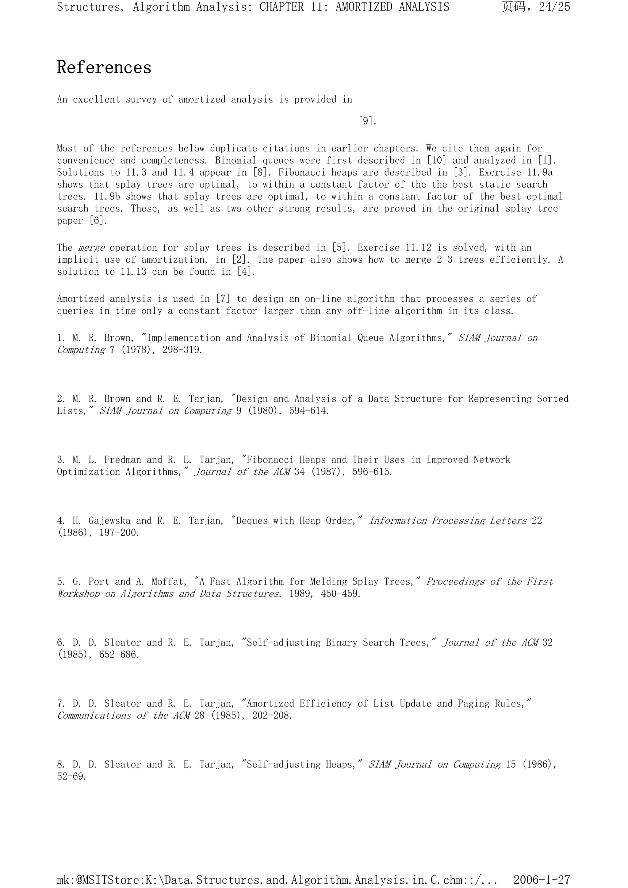 References
An excellent survey of amortized analysis is provided in
[9].
Most of the references below duplicate citations in earlier chapters. We cite them again for
convenience and completeness. Binomial queues were first described in [10] and analyzed in [1].
Solutions to 11.3 and 11.4 appear in [8]. Fibonacci heaps are described in [3]. Exercise 11.9a
shows that splay trees are optimal, to within a constant factor of the the best static search
trees. 11.9b shows that splay trees are optimal, to within a constant factor of the best optimal
search trees. These, as well as two other strong results, are proved in the original splay tree
paper [6].
The merge operation for splay trees is described in [5]. Exercise 11.12 is solved, with an
implicit use of amortization, in [2]. The paper also shows how to merge 2-3 trees efficiently. A
solution to 11.13 can be found in [4].
Amortized analysis is used in [7] to design an on-line algorithm that processes a series of
queries in time only a constant factor larger than any off-line algorithm in its class.
1. M. R. Brown, "Implementation and Analysis of Binomial Queue Algorithms," SIAM Journal on
Computing 7 (1978), 298-319.
2. M. R. Brown and R. E. Tarjan, "Design and Analysis of a Data Structure for Representing Sorted
Lists," SIAM Journal on Computing 9 (1980), 594-614.
3. M. L. Fredman and R. E. Tarjan, "Fibonacci Heaps and Their Uses in Improved Network
Optimization Algorithms," Journal of the ACM 34 (1987), 596-615.
4. H. Gajewska and R. E. Tarjan, "Deques with Heap Order," Information Processing Letters 22
(1986), 197-200.
5. G. Port and A. Moffat, "A Fast Algorithm for Melding Splay Trees," Proceedings of the First
Workshop on Algorithms and Data Structures, 1989, 450-459.
6. D. D. Sleator and R. E. Tarjan, "Self-adjusting Binary Search Trees," Journal of the ACM 32
(1985), 652-686.
7. D. D. Sleator and R. E. Tarjan, "Amortized Efficiency of List Update and Paging Rules,"
Communications of the ACM 28 (1985), 202-208.
8. D. D. Sleator and R. E. Tarjan, "Self-adjusting Heaps," SIAM Journal on Computing 15 (1986),
52-69.
页码，24/25
Structures, Algorithm Analysis: CHAPTER 11: AMORTIZED ANALYSIS
2006-1-27
mk:@MSITStore:K:Data.Structures.and.Algorithm.Analysis.in.C.chm::/...
 