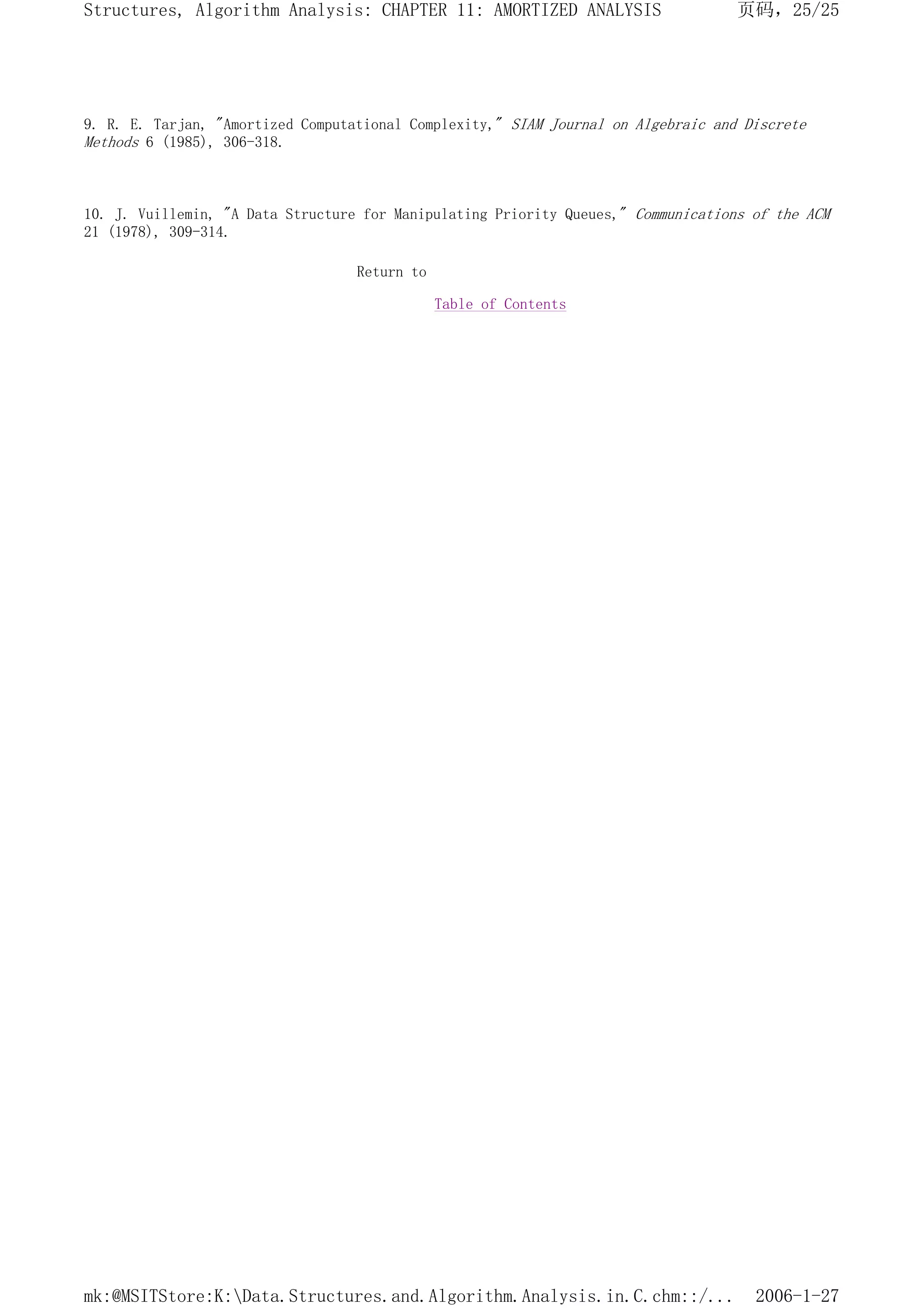 9. R. E. Tarjan, "Amortized Computational Complexity," SIAM Journal on Algebraic and Discrete
Methods 6 (1985), 306-318.
10. J. Vuillemin, "A Data Structure for Manipulating Priority Queues," Communications of the ACM
21 (1978), 309-314.
Return to
Table of Contents
页码，25/25
Structures, Algorithm Analysis: CHAPTER 11: AMORTIZED ANALYSIS
2006-1-27
mk:@MSITStore:K:Data.Structures.and.Algorithm.Analysis.in.C.chm::/...
 