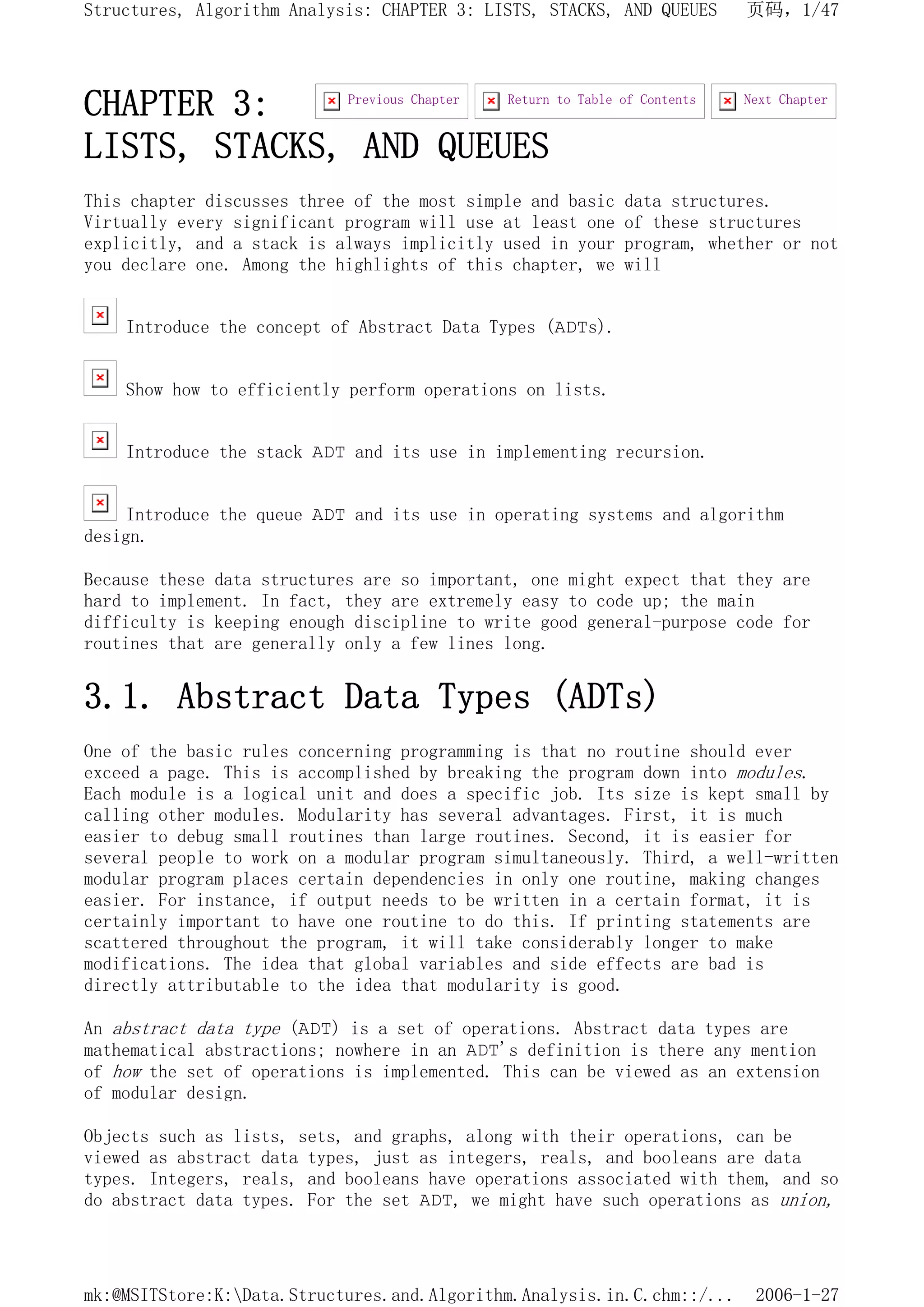 CHAPTER 3:
LISTS, STACKS, AND QUEUES
This chapter discusses three of the most simple and basic data structures.
Virtually every significant program will use at least one of these structures
explicitly, and a stack is always implicitly used in your program, whether or not
you declare one. Among the highlights of this chapter, we will
Introduce the concept of Abstract Data Types (ADTs).
Show how to efficiently perform operations on lists.
Introduce the stack ADT and its use in implementing recursion.
Introduce the queue ADT and its use in operating systems and algorithm
design.
Because these data structures are so important, one might expect that they are
hard to implement. In fact, they are extremely easy to code up; the main
difficulty is keeping enough discipline to write good general-purpose code for
routines that are generally only a few lines long.
3.1. Abstract Data Types (ADTs)
One of the basic rules concerning programming is that no routine should ever
exceed a page. This is accomplished by breaking the program down into modules.
Each module is a logical unit and does a specific job. Its size is kept small by
calling other modules. Modularity has several advantages. First, it is much
easier to debug small routines than large routines. Second, it is easier for
several people to work on a modular program simultaneously. Third, a well-written
modular program places certain dependencies in only one routine, making changes
easier. For instance, if output needs to be written in a certain format, it is
certainly important to have one routine to do this. If printing statements are
scattered throughout the program, it will take considerably longer to make
modifications. The idea that global variables and side effects are bad is
directly attributable to the idea that modularity is good.
An abstract data type (ADT) is a set of operations. Abstract data types are
mathematical abstractions; nowhere in an ADT's definition is there any mention
of how the set of operations is implemented. This can be viewed as an extension
of modular design.
Objects such as lists, sets, and graphs, along with their operations, can be
viewed as abstract data types, just as integers, reals, and booleans are data
types. Integers, reals, and booleans have operations associated with them, and so
do abstract data types. For the set ADT, we might have such operations as union,
Next Chapter
Return to Table of Contents
Previous Chapter
页码，1/47
Structures, Algorithm Analysis: CHAPTER 3: LISTS, STACKS, AND QUEUES
2006-1-27
mk:@MSITStore:K:Data.Structures.and.Algorithm.Analysis.in.C.chm::/...
 