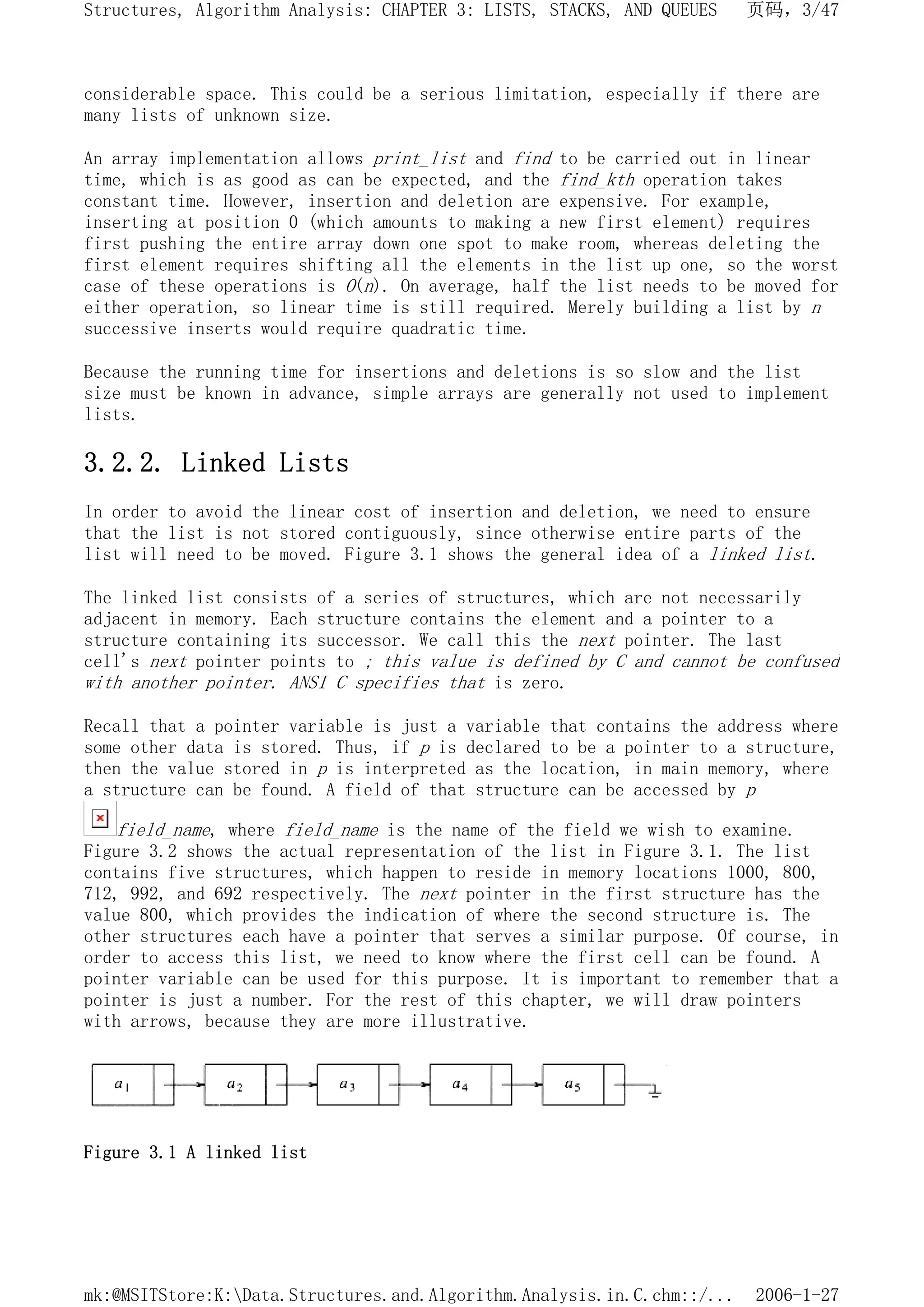 considerable space. This could be a serious limitation, especially if there are
many lists of unknown size.
An array implementation allows print_list and find to be carried out in linear
time, which is as good as can be expected, and the find_kth operation takes
constant time. However, insertion and deletion are expensive. For example,
inserting at position 0 (which amounts to making a new first element) requires
first pushing the entire array down one spot to make room, whereas deleting the
first element requires shifting all the elements in the list up one, so the worst
case of these operations is O(n). On average, half the list needs to be moved for
either operation, so linear time is still required. Merely building a list by n
successive inserts would require quadratic time.
Because the running time for insertions and deletions is so slow and the list
size must be known in advance, simple arrays are generally not used to implement
lists.
3.2.2. Linked Lists
In order to avoid the linear cost of insertion and deletion, we need to ensure
that the list is not stored contiguously, since otherwise entire parts of the
list will need to be moved. Figure 3.1 shows the general idea of a linked list.
The linked list consists of a series of structures, which are not necessarily
adjacent in memory. Each structure contains the element and a pointer to a
structure containing its successor. We call this the next pointer. The last
cell's next pointer points to ; this value is defined by C and cannot be confused
with another pointer. ANSI C specifies that is zero.
Recall that a pointer variable is just a variable that contains the address where
some other data is stored. Thus, if p is declared to be a pointer to a structure,
then the value stored in p is interpreted as the location, in main memory, where
a structure can be found. A field of that structure can be accessed by p
field_name, where field_name is the name of the field we wish to examine.
Figure 3.2 shows the actual representation of the list in Figure 3.1. The list
contains five structures, which happen to reside in memory locations 1000, 800,
712, 992, and 692 respectively. The next pointer in the first structure has the
value 800, which provides the indication of where the second structure is. The
other structures each have a pointer that serves a similar purpose. Of course, in
order to access this list, we need to know where the first cell can be found. A
pointer variable can be used for this purpose. It is important to remember that a
pointer is just a number. For the rest of this chapter, we will draw pointers
with arrows, because they are more illustrative.
Figure 3.1 A linked list
页码，3/47
Structures, Algorithm Analysis: CHAPTER 3: LISTS, STACKS, AND QUEUES
2006-1-27
mk:@MSITStore:K:Data.Structures.and.Algorithm.Analysis.in.C.chm::/...
 