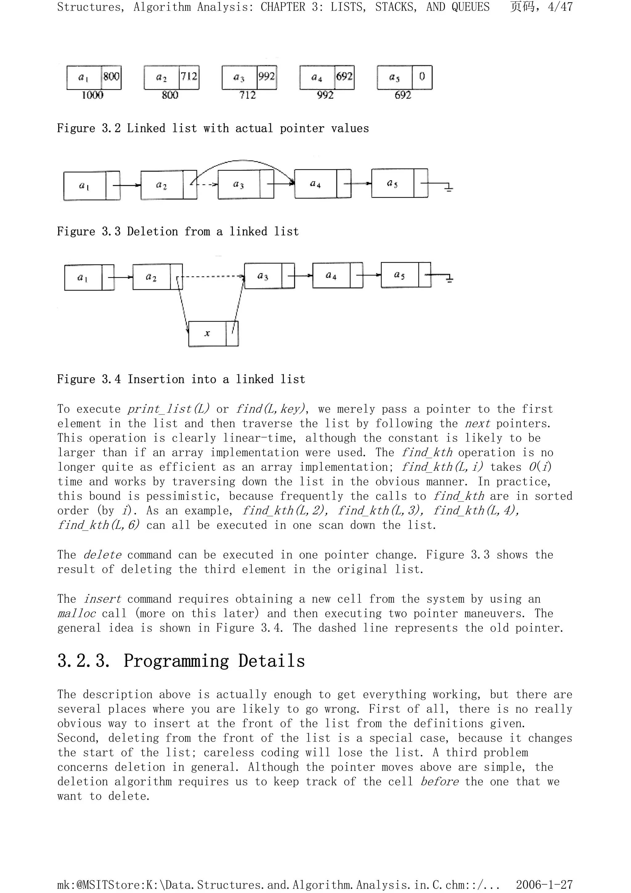 Figure 3.2 Linked list with actual pointer values
Figure 3.3 Deletion from a linked list
Figure 3.4 Insertion into a linked list
To execute print_list(L) or find(L,key), we merely pass a pointer to the first
element in the list and then traverse the list by following the next pointers.
This operation is clearly linear-time, although the constant is likely to be
larger than if an array implementation were used. The find_kth operation is no
longer quite as efficient as an array implementation; find_kth(L,i) takes O(i)
time and works by traversing down the list in the obvious manner. In practice,
this bound is pessimistic, because frequently the calls to find_kth are in sorted
order (by i). As an example, find_kth(L,2), find_kth(L,3), find_kth(L,4),
find_kth(L,6) can all be executed in one scan down the list.
The delete command can be executed in one pointer change. Figure 3.3 shows the
result of deleting the third element in the original list.
The insert command requires obtaining a new cell from the system by using an
malloc call (more on this later) and then executing two pointer maneuvers. The
general idea is shown in Figure 3.4. The dashed line represents the old pointer.
3.2.3. Programming Details
The description above is actually enough to get everything working, but there are
several places where you are likely to go wrong. First of all, there is no really
obvious way to insert at the front of the list from the definitions given.
Second, deleting from the front of the list is a special case, because it changes
the start of the list; careless coding will lose the list. A third problem
concerns deletion in general. Although the pointer moves above are simple, the
deletion algorithm requires us to keep track of the cell before the one that we
want to delete.
页码，4/47
Structures, Algorithm Analysis: CHAPTER 3: LISTS, STACKS, AND QUEUES
2006-1-27
mk:@MSITStore:K:Data.Structures.and.Algorithm.Analysis.in.C.chm::/...
 
