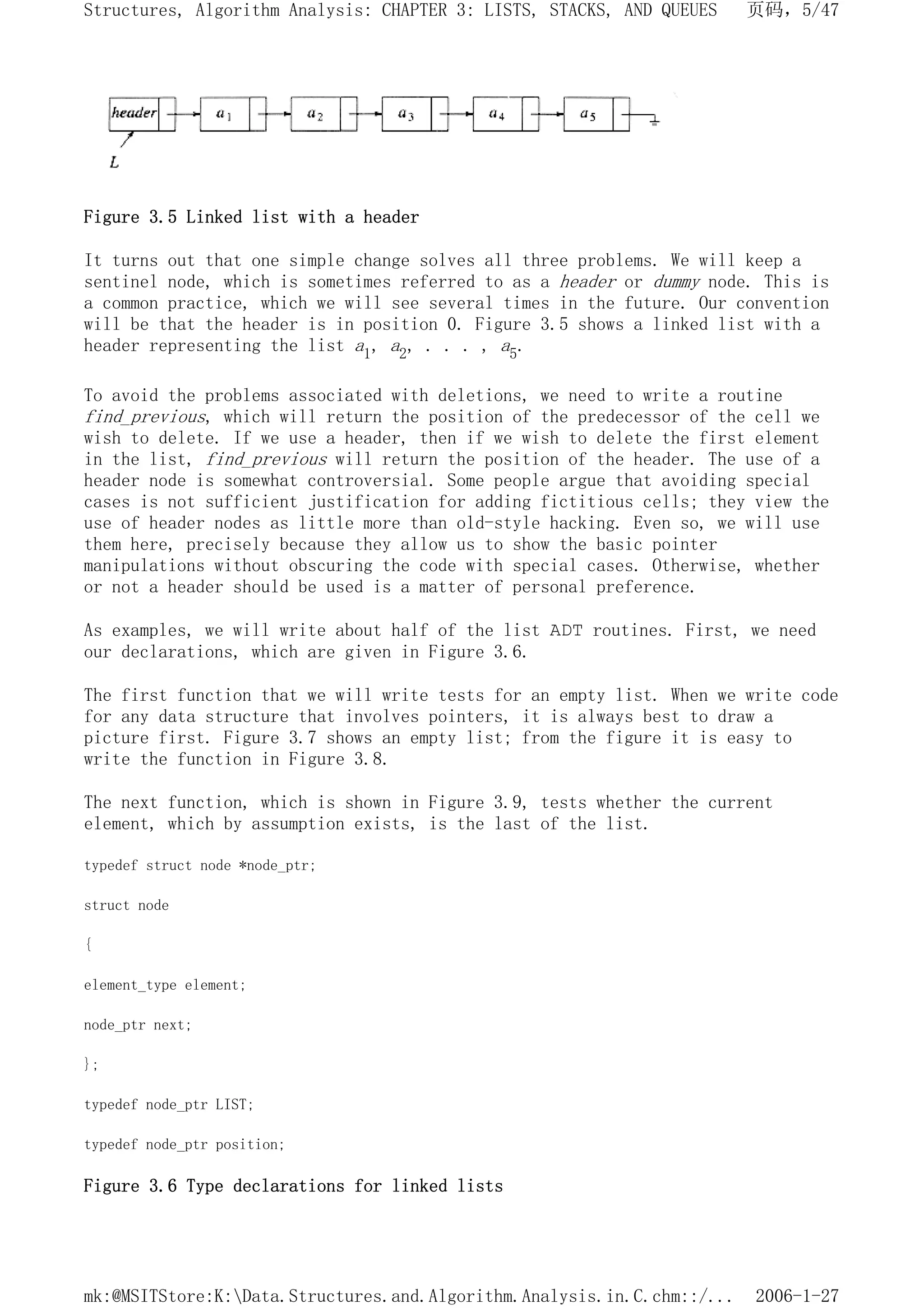 Figure 3.5 Linked list with a header
It turns out that one simple change solves all three problems. We will keep a
sentinel node, which is sometimes referred to as a header or dummy node. This is
a common practice, which we will see several times in the future. Our convention
will be that the header is in position 0. Figure 3.5 shows a linked list with a
header representing the list a1, a2, . . . , a5.
To avoid the problems associated with deletions, we need to write a routine
find_previous, which will return the position of the predecessor of the cell we
wish to delete. If we use a header, then if we wish to delete the first element
in the list, find_previous will return the position of the header. The use of a
header node is somewhat controversial. Some people argue that avoiding special
cases is not sufficient justification for adding fictitious cells; they view the
use of header nodes as little more than old-style hacking. Even so, we will use
them here, precisely because they allow us to show the basic pointer
manipulations without obscuring the code with special cases. Otherwise, whether
or not a header should be used is a matter of personal preference.
As examples, we will write about half of the list ADT routines. First, we need
our declarations, which are given in Figure 3.6.
The first function that we will write tests for an empty list. When we write code
for any data structure that involves pointers, it is always best to draw a
picture first. Figure 3.7 shows an empty list; from the figure it is easy to
write the function in Figure 3.8.
The next function, which is shown in Figure 3.9, tests whether the current
element, which by assumption exists, is the last of the list.
typedef struct node *node_ptr;
struct node
{
element_type element;
node_ptr next;
};
typedef node_ptr LIST;
typedef node_ptr position;
Figure 3.6 Type declarations for linked lists
页码，5/47
Structures, Algorithm Analysis: CHAPTER 3: LISTS, STACKS, AND QUEUES
2006-1-27
mk:@MSITStore:K:Data.Structures.and.Algorithm.Analysis.in.C.chm::/...
 