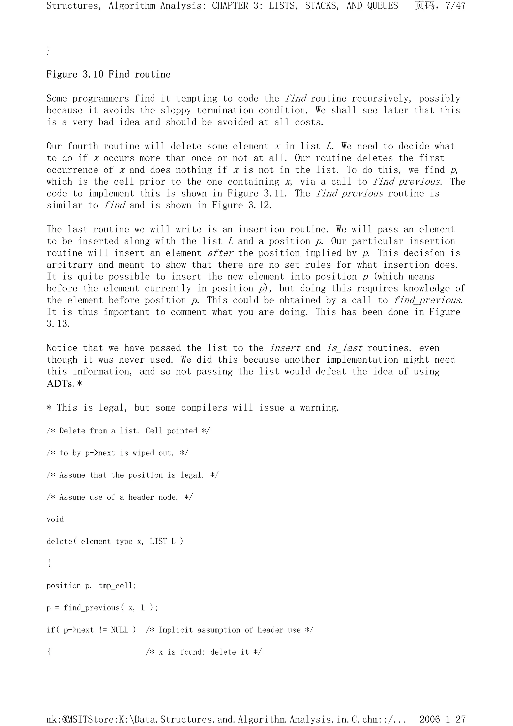 }
Figure 3.10 Find routine
Some programmers find it tempting to code the find routine recursively, possibly
because it avoids the sloppy termination condition. We shall see later that this
is a very bad idea and should be avoided at all costs.
Our fourth routine will delete some element x in list L. We need to decide what
to do if x occurs more than once or not at all. Our routine deletes the first
occurrence of x and does nothing if x is not in the list. To do this, we find p,
which is the cell prior to the one containing x, via a call to find_previous. The
code to implement this is shown in Figure 3.11. The find_previous routine is
similar to find and is shown in Figure 3.12.
The last routine we will write is an insertion routine. We will pass an element
to be inserted along with the list L and a position p. Our particular insertion
routine will insert an element after the position implied by p. This decision is
arbitrary and meant to show that there are no set rules for what insertion does.
It is quite possible to insert the new element into position p (which means
before the element currently in position p), but doing this requires knowledge of
the element before position p. This could be obtained by a call to find_previous.
It is thus important to comment what you are doing. This has been done in Figure
3.13.
Notice that we have passed the list to the insert and is_last routines, even
though it was never used. We did this because another implementation might need
this information, and so not passing the list would defeat the idea of using
ADTs.*
* This is legal, but some compilers will issue a warning.
/* Delete from a list. Cell pointed */
/* to by p->next is wiped out. */
/* Assume that the position is legal. */
/* Assume use of a header node. */
void
delete( element_type x, LIST L )
{
position p, tmp_cell;
p = find_previous( x, L );
if( p->next != NULL ) /* Implicit assumption of header use */
{ /* x is found: delete it */
页码，7/47
Structures, Algorithm Analysis: CHAPTER 3: LISTS, STACKS, AND QUEUES
2006-1-27
mk:@MSITStore:K:Data.Structures.and.Algorithm.Analysis.in.C.chm::/...
 