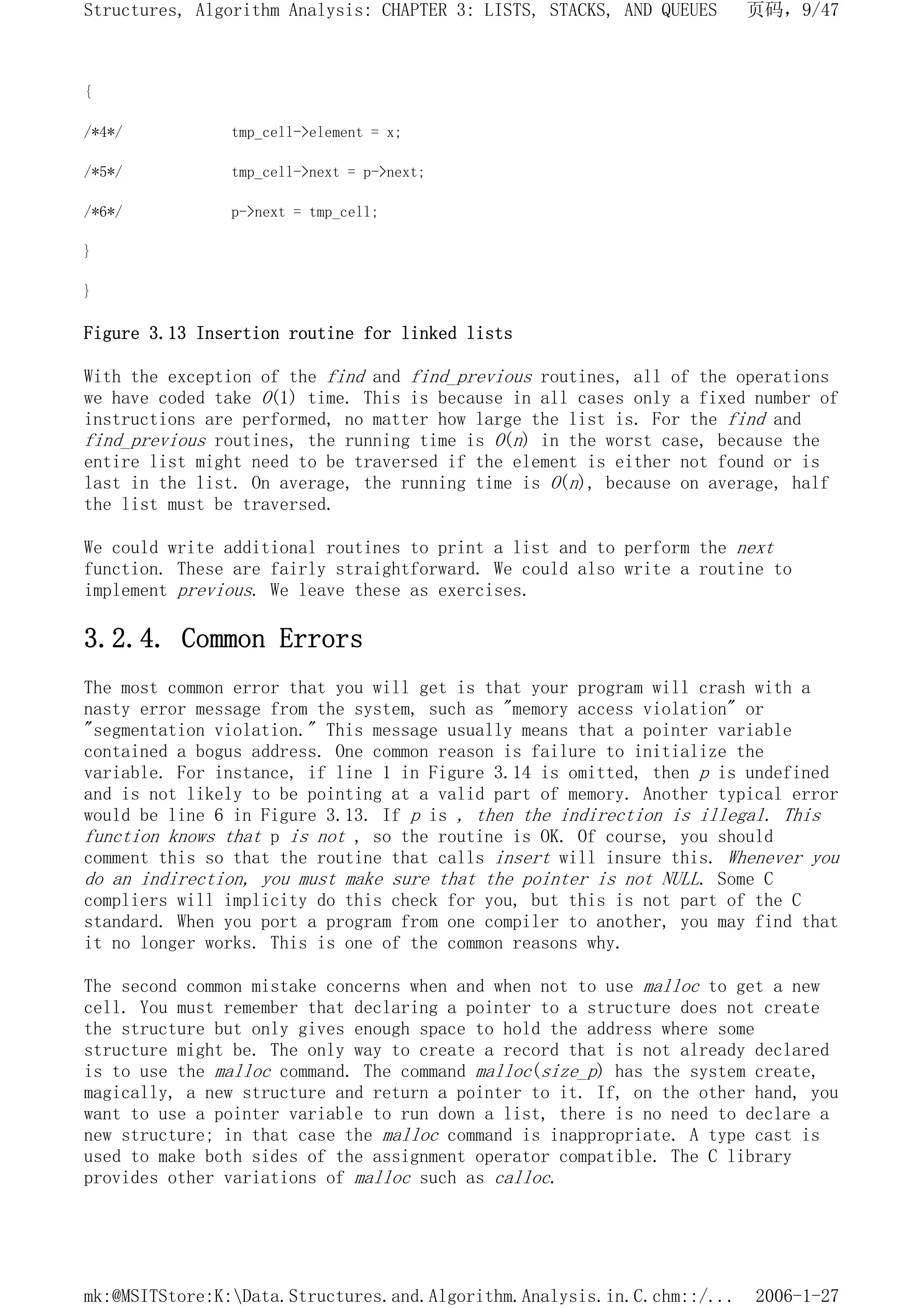 {
/*4*/ tmp_cell->element = x;
/*5*/ tmp_cell->next = p->next;
/*6*/ p->next = tmp_cell;
}
}
Figure 3.13 Insertion routine for linked lists
With the exception of the find and find_previous routines, all of the operations
we have coded take O(1) time. This is because in all cases only a fixed number of
instructions are performed, no matter how large the list is. For the find and
find_previous routines, the running time is O(n) in the worst case, because the
entire list might need to be traversed if the element is either not found or is
last in the list. On average, the running time is O(n), because on average, half
the list must be traversed.
We could write additional routines to print a list and to perform the next
function. These are fairly straightforward. We could also write a routine to
implement previous. We leave these as exercises.
3.2.4. Common Errors
The most common error that you will get is that your program will crash with a
nasty error message from the system, such as "memory access violation" or
"segmentation violation." This message usually means that a pointer variable
contained a bogus address. One common reason is failure to initialize the
variable. For instance, if line 1 in Figure 3.14 is omitted, then p is undefined
and is not likely to be pointing at a valid part of memory. Another typical error
would be line 6 in Figure 3.13. If p is , then the indirection is illegal. This
function knows that p is not , so the routine is OK. Of course, you should
comment this so that the routine that calls insert will insure this. Whenever you
do an indirection, you must make sure that the pointer is not NULL. Some C
compliers will implicity do this check for you, but this is not part of the C
standard. When you port a program from one compiler to another, you may find that
it no longer works. This is one of the common reasons why.
The second common mistake concerns when and when not to use malloc to get a new
cell. You must remember that declaring a pointer to a structure does not create
the structure but only gives enough space to hold the address where some
structure might be. The only way to create a record that is not already declared
is to use the malloc command. The command malloc(size_p) has the system create,
magically, a new structure and return a pointer to it. If, on the other hand, you
want to use a pointer variable to run down a list, there is no need to declare a
new structure; in that case the malloc command is inappropriate. A type cast is
used to make both sides of the assignment operator compatible. The C library
provides other variations of malloc such as calloc.
页码，9/47
Structures, Algorithm Analysis: CHAPTER 3: LISTS, STACKS, AND QUEUES
2006-1-27
mk:@MSITStore:K:Data.Structures.and.Algorithm.Analysis.in.C.chm::/...
 