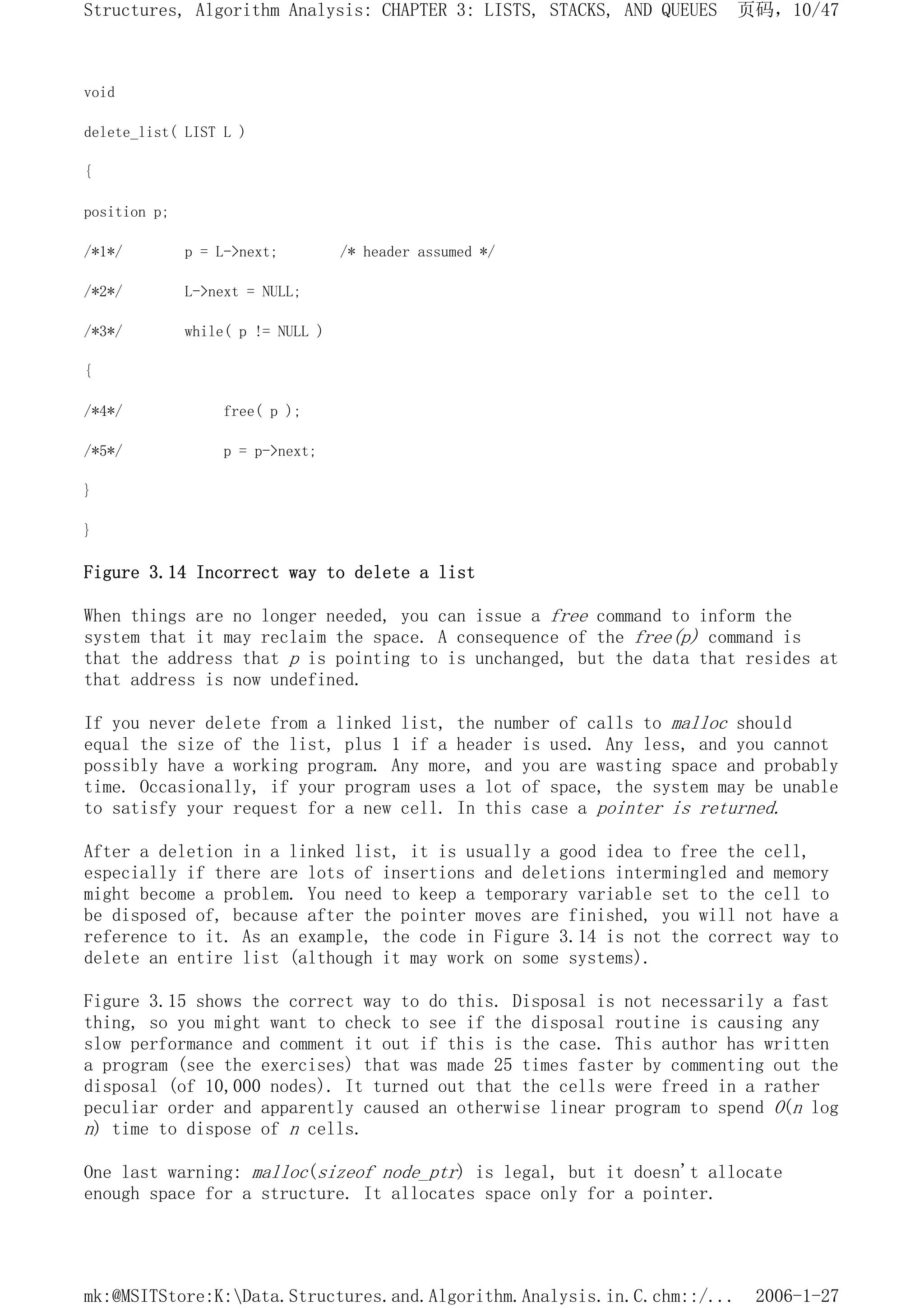 void
delete_list( LIST L )
{
position p;
/*1*/ p = L->next; /* header assumed */
/*2*/ L->next = NULL;
/*3*/ while( p != NULL )
{
/*4*/ free( p );
/*5*/ p = p->next;
}
}
Figure 3.14 Incorrect way to delete a list
When things are no longer needed, you can issue a free command to inform the
system that it may reclaim the space. A consequence of the free(p) command is
that the address that p is pointing to is unchanged, but the data that resides at
that address is now undefined.
If you never delete from a linked list, the number of calls to malloc should
equal the size of the list, plus 1 if a header is used. Any less, and you cannot
possibly have a working program. Any more, and you are wasting space and probably
time. Occasionally, if your program uses a lot of space, the system may be unable
to satisfy your request for a new cell. In this case a pointer is returned.
After a deletion in a linked list, it is usually a good idea to free the cell,
especially if there are lots of insertions and deletions intermingled and memory
might become a problem. You need to keep a temporary variable set to the cell to
be disposed of, because after the pointer moves are finished, you will not have a
reference to it. As an example, the code in Figure 3.14 is not the correct way to
delete an entire list (although it may work on some systems).
Figure 3.15 shows the correct way to do this. Disposal is not necessarily a fast
thing, so you might want to check to see if the disposal routine is causing any
slow performance and comment it out if this is the case. This author has written
a program (see the exercises) that was made 25 times faster by commenting out the
disposal (of 10,000 nodes). It turned out that the cells were freed in a rather
peculiar order and apparently caused an otherwise linear program to spend O(n log
n) time to dispose of n cells.
One last warning: malloc(sizeof node_ptr) is legal, but it doesn't allocate
enough space for a structure. It allocates space only for a pointer.
页码，10/47
Structures, Algorithm Analysis: CHAPTER 3: LISTS, STACKS, AND QUEUES
2006-1-27
mk:@MSITStore:K:Data.Structures.and.Algorithm.Analysis.in.C.chm::/...
 
