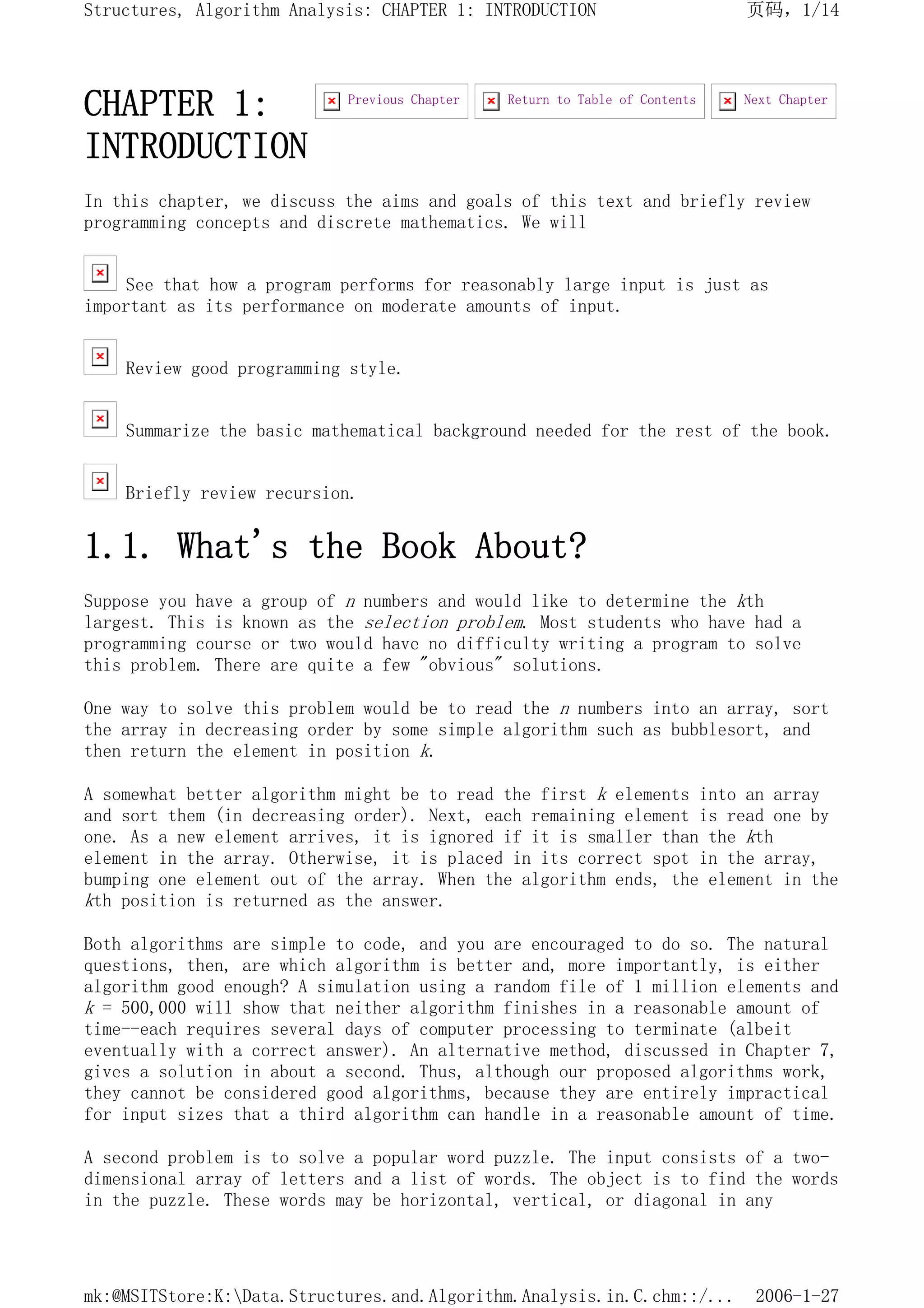 CHAPTER 1:
INTRODUCTION
In this chapter, we discuss the aims and goals of this text and briefly review
programming concepts and discrete mathematics. We will
See that how a program performs for reasonably large input is just as
important as its performance on moderate amounts of input.
Review good programming style.
Summarize the basic mathematical background needed for the rest of the book.
Briefly review recursion.
1.1. What's the Book About?
Suppose you have a group of n numbers and would like to determine the kth
largest. This is known as the selection problem. Most students who have had a
programming course or two would have no difficulty writing a program to solve
this problem. There are quite a few "obvious" solutions.
One way to solve this problem would be to read the n numbers into an array, sort
the array in decreasing order by some simple algorithm such as bubblesort, and
then return the element in position k.
A somewhat better algorithm might be to read the first k elements into an array
and sort them (in decreasing order). Next, each remaining element is read one by
one. As a new element arrives, it is ignored if it is smaller than the kth
element in the array. Otherwise, it is placed in its correct spot in the array,
bumping one element out of the array. When the algorithm ends, the element in the
kth position is returned as the answer.
Both algorithms are simple to code, and you are encouraged to do so. The natural
questions, then, are which algorithm is better and, more importantly, is either
algorithm good enough? A simulation using a random file of 1 million elements and
k = 500,000 will show that neither algorithm finishes in a reasonable amount of
time--each requires several days of computer processing to terminate (albeit
eventually with a correct answer). An alternative method, discussed in Chapter 7,
gives a solution in about a second. Thus, although our proposed algorithms work,
they cannot be considered good algorithms, because they are entirely impractical
for input sizes that a third algorithm can handle in a reasonable amount of time.
A second problem is to solve a popular word puzzle. The input consists of a two-
dimensional array of letters and a list of words. The object is to find the words
in the puzzle. These words may be horizontal, vertical, or diagonal in any
Next Chapter
Return to Table of Contents
Previous Chapter
页码，1/14
Structures, Algorithm Analysis: CHAPTER 1: INTRODUCTION
2006-1-27
mk:@MSITStore:K:Data.Structures.and.Algorithm.Analysis.in.C.chm::/...
 
