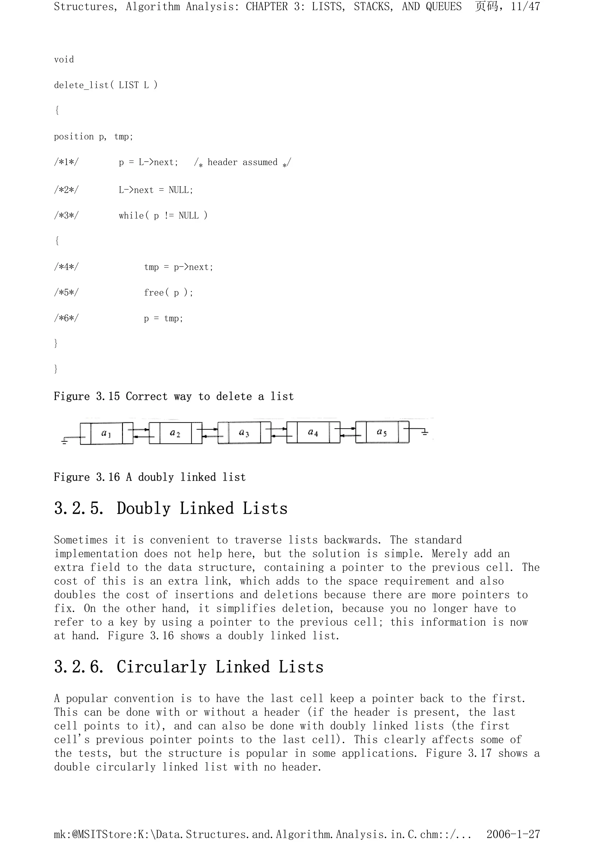 void
delete_list( LIST L )
{
position p, tmp;
/*1*/ p = L->next; /* header assumed */
/*2*/ L->next = NULL;
/*3*/ while( p != NULL )
{
/*4*/ tmp = p->next;
/*5*/ free( p );
/*6*/ p = tmp;
}
}
Figure 3.15 Correct way to delete a list
Figure 3.16 A doubly linked list
3.2.5. Doubly Linked Lists
Sometimes it is convenient to traverse lists backwards. The standard
implementation does not help here, but the solution is simple. Merely add an
extra field to the data structure, containing a pointer to the previous cell. The
cost of this is an extra link, which adds to the space requirement and also
doubles the cost of insertions and deletions because there are more pointers to
fix. On the other hand, it simplifies deletion, because you no longer have to
refer to a key by using a pointer to the previous cell; this information is now
at hand. Figure 3.16 shows a doubly linked list.
3.2.6. Circularly Linked Lists
A popular convention is to have the last cell keep a pointer back to the first.
This can be done with or without a header (if the header is present, the last
cell points to it), and can also be done with doubly linked lists (the first
cell's previous pointer points to the last cell). This clearly affects some of
the tests, but the structure is popular in some applications. Figure 3.17 shows a
double circularly linked list with no header.
页码，11/47
Structures, Algorithm Analysis: CHAPTER 3: LISTS, STACKS, AND QUEUES
2006-1-27
mk:@MSITStore:K:Data.Structures.and.Algorithm.Analysis.in.C.chm::/...
 