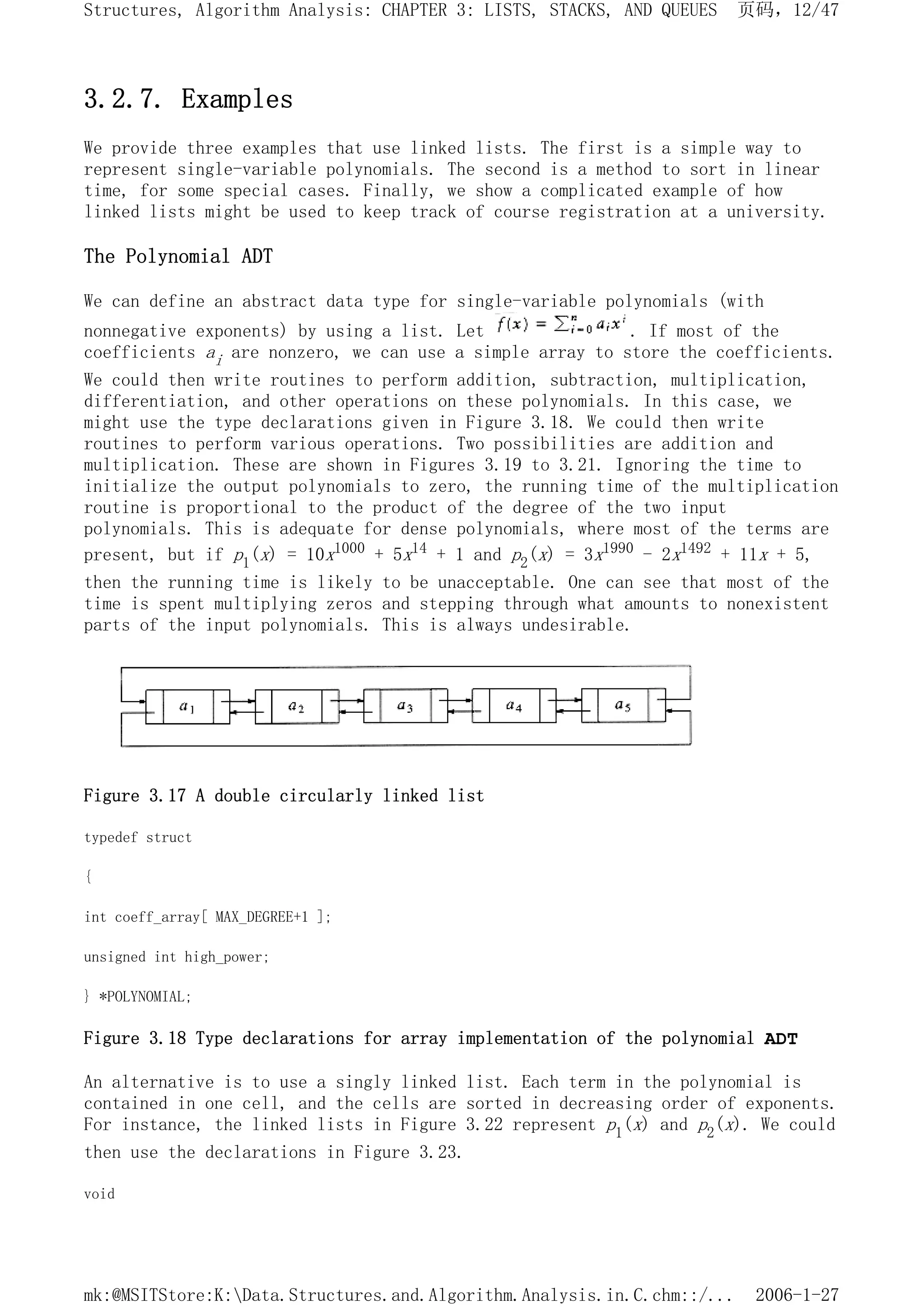 3.2.7. Examples
We provide three examples that use linked lists. The first is a simple way to
represent single-variable polynomials. The second is a method to sort in linear
time, for some special cases. Finally, we show a complicated example of how
linked lists might be used to keep track of course registration at a university.
The Polynomial ADT
We can define an abstract data type for single-variable polynomials (with
nonnegative exponents) by using a list. Let . If most of the
coefficients ai are nonzero, we can use a simple array to store the coefficients.
We could then write routines to perform addition, subtraction, multiplication,
differentiation, and other operations on these polynomials. In this case, we
might use the type declarations given in Figure 3.18. We could then write
routines to perform various operations. Two possibilities are addition and
multiplication. These are shown in Figures 3.19 to 3.21. Ignoring the time to
initialize the output polynomials to zero, the running time of the multiplication
routine is proportional to the product of the degree of the two input
polynomials. This is adequate for dense polynomials, where most of the terms are
present, but if p1(x) = 10x1000 + 5x14 + 1 and p2(x) = 3x1990 - 2x1492 + 11x + 5,
then the running time is likely to be unacceptable. One can see that most of the
time is spent multiplying zeros and stepping through what amounts to nonexistent
parts of the input polynomials. This is always undesirable.
Figure 3.17 A double circularly linked list
typedef struct
{
int coeff_array[ MAX_DEGREE+1 ];
unsigned int high_power;
} *POLYNOMIAL;
Figure 3.18 Type declarations for array implementation of the polynomial ADT
An alternative is to use a singly linked list. Each term in the polynomial is
contained in one cell, and the cells are sorted in decreasing order of exponents.
For instance, the linked lists in Figure 3.22 represent p1(x) and p2(x). We could
then use the declarations in Figure 3.23.
void
页码，12/47
Structures, Algorithm Analysis: CHAPTER 3: LISTS, STACKS, AND QUEUES
2006-1-27
mk:@MSITStore:K:Data.Structures.and.Algorithm.Analysis.in.C.chm::/...
 